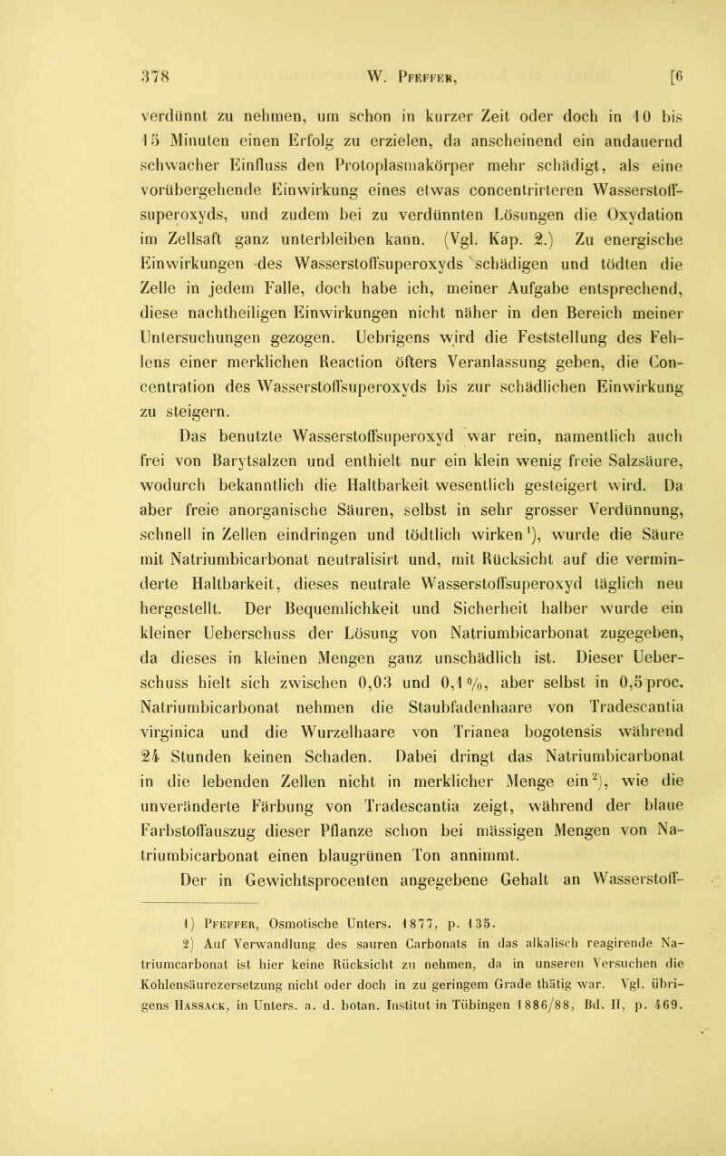 verdünnt zu nehmen, um schon in kurzer Zeit oder doch in 10 bis 13 Minuten einen Erfolg zu erzielen, da anscheinend ein andauernd schwacher Einfluss den Protoplasmakörper mehr schädigt, als eine vorübergehende Einwirkung eines etwas concentrirteren Wasserstoff- superoxyds, und zudem bei zu verdünnten Lösungen die Oxydation im Zellsaft ganz unterbleiben kann. (Vgl. Kap. 2.) Zu energische Einwirkungen des Wasserstoffsuperoxyds schädigen und tödten die Zelle in jedem Falle, doch habe ich, meiner Aufgabe entsprechend, diese nachtheiligen Einwirkungen nicht näher in den Bereich meiner Untersuchungen gezogen. Uebrigens wird die Feststellung des Feh- lens einer merklichen Reaction öfters Veranlassung geben, die Con- centration des Wasserstoffsuperoxyds bis zur schädlichen Einwirkung zu steigern. Das benutzte Wasserstoffsuperoxyd war rein, namentlich auch frei von Barytsalzen und enthielt nur ein klein wenig freie Salzsäure, wodurch bekanntlich die Haltbarkeit wesentlich gesteigert wird. Da aber freie anorganische Säuren, selbst in sehr grosser Verdünnung, schnell in Zellen eindringen und tödtlich wirken'), wurde die Säure mit Natriumbicarbonat neutralisirt und, mit Rücksicht auf die vermin- derte Haltbarkeit, dieses neutrale Wasserstoffsuperoxyd täglich neu hergestellt. Der Bequemlichkeit und Sicherheit halber wurde ein kleiner Ueberschuss der Lösung von Natriumbicarbonat zugegeben, da dieses in kleinen Mengen ganz unschädlich ist. Dieser Ueber- schuss hielt sich zwischen 0,03 und 0,1%, aber selbst in 0,5proc. Natriumbicarbonat nehmen die Staubfadenhaare von Tradescantia virginica und die Wurzelhaare von Trianea bogotensis während 24 Stunden keinen Schaden. Dabei dringt das Natriumbicarbonat in die lebenden Zellen nicht in merklicher Menge ein1 2 * * *), w7ie die unveränderte Färbung von Tradescantia zeigt, während der blaue Farbstoflfauszug dieser Pflanze schon bei massigen Mengen von Na- triumbicarbonat einen blaugrünen Ton annimmt. Der in Gewichtsprocenten angegebene Gehalt an Wasserstoff- 1) Pfeffer, Osmotische Unters. 1877, p. 135. 2) Auf Verwandlung des sauren Carbonats in das alkalisch reagirende Na- triumcarbonat ist hier keine Rücksicht zu nehmen, da in unseren Versuchen die Kohlensäurezersetzung nicht oder doch in zu geringem Grade thätig war. Vgl. übri- gens Hassack, in Unters, a. d. botan. Institut in Tübingen 1886/88, Bd. II, p. 469.