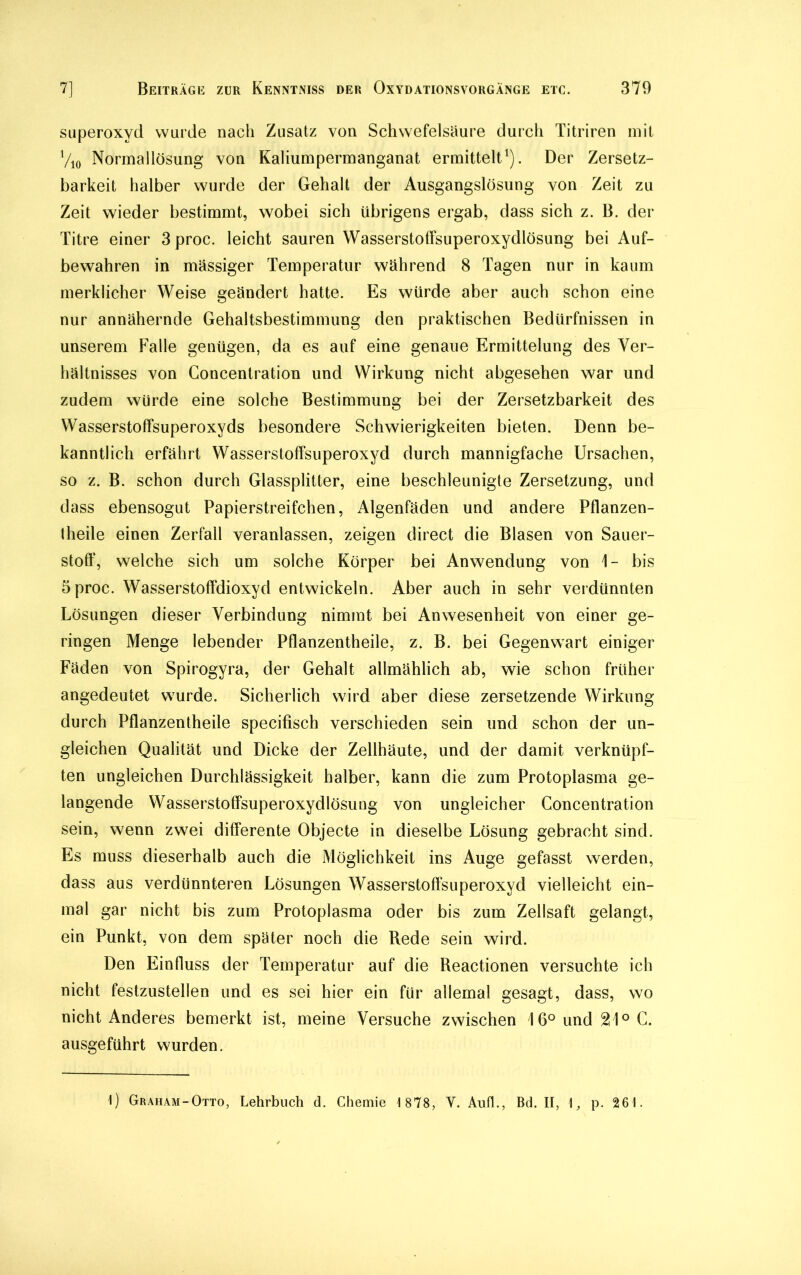 Superoxyd wurde nach Zusatz von Schwefelsäure durch Titriren mit Vio Normallösung von Kaliumpermanganat ermittelt1). Der Zersetz- barkeit halber wurde der Gehalt der Ausgangslösung von Zeit zu Zeit wieder bestimmt, wobei sich übrigens ergab, dass sich z. B. der Titre einer 3proc. leicht sauren Wasserstoffsuperoxydlösung bei Auf- bewahren in mässiger Temperatur während 8 Tagen nur in kaum merklicher Weise geändert hatte. Es würde aber auch schon eine nur annähernde Gehaltsbestimmung den praktischen Bedürfnissen in unserem Falle genügen, da es auf eine genaue Ermittelung des Ver- hältnisses von Goncentration und Wirkung nicht abgesehen war und zudem würde eine solche Bestimmung bei der Zersetzbarkeit des Wasserstoffsuperoxyds besondere Schwierigkeiten bieten. Denn be- kanntlich erfährt Wasserstoffsuperoxyd durch mannigfache Ursachen, so z. B. schon durch Glassplitter, eine beschleunigte Zersetzung, und dass ebensogut Papierstreifchen, Algenfäden und andere Pflanzen- theile einen Zerfall veranlassen, zeigen direct die Blasen von Sauer- stoff, welche sich um solche Körper bei Anwendung von 1- bis 5proc. Wasserstoffdioxyd entwickeln. Aber auch in sehr verdünnten Lösungen dieser Verbindung nimmt bei Anwesenheit von einer ge- ringen Menge lebender Pflanzentheile, z. B. bei Gegenwart einiger Fäden von Spirogyra, der Gehalt allmählich ab, wie schon früher angedeutet wurde. Sicherlich wird aber diese zersetzende Wirkung durch Pflanzentheile specifisch verschieden sein und schon der un- gleichen Qualität und Dicke der Zellhäute, und der damit verknüpf- ten ungleichen Durchlässigkeit halber, kann die zum Protoplasma ge- langende Wasserstoffsuperoxydlösung von ungleicher Concentration sein, wenn zwei differente Objecte in dieselbe Lösung gebracht sind. Es muss dieserhalb auch die Möglichkeit ins Auge gefasst werden, dass aus verdünnteren Lösungen Wasserstoffsuperoxyd vielleicht ein- mal gar nicht bis zum Protoplasma oder bis zum Zellsaft gelangt, ein Punkt, von dem später noch die Rede sein wird. Den Einfluss der Temperatur auf die Reactionen versuchte ich nicht festzustellen und es sei hier ein für allemal gesagt, dass, wo nicht Anderes bemerkt ist, meine Versuche zwischen I 6° und 21° C. ausgeführt wurden. 1) Graham-Otto, Lehrbuch d. Chemie 1878, V. Aufl., Bd. II, p. 261.