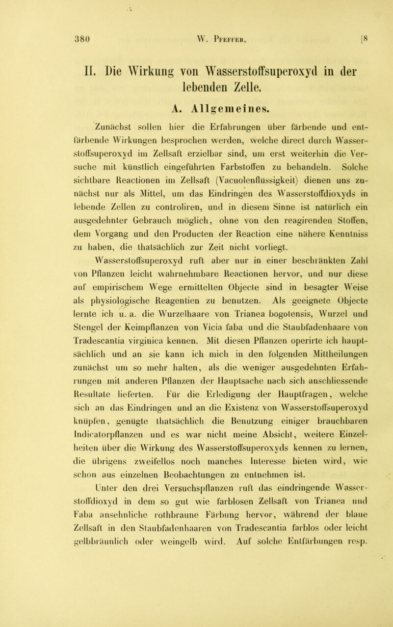 II. Die Wirkung von Wasserstoffsuperoxyd in der lebenden Zelle. A. Allgemeines. Zunächst sollen liier die Erfahrungen über färbende und ent- färbende Wirkungen besprochen werden, welche direct durch Wasser- stoffsuperoxyd im Zellsaft erzielbar sind, um erst weiterhin die Ver- suche mit künstlich eingeführten Farbstoffen zu behandeln. Solche sichtbare Reactionen im Zellsaft (Vacuolenflüssigkeit) dienen uns zu- nächst nur als Mittel, um das Eindringen des Wasserstoffdioxyds in lebende Zellen zu controliren, und in diesem Sinne ist natürlich ein ausgedehnter Gebrauch möglich, ohne von den reagirenden Stoffen, dem Vorgang und den Producten der Reaction eine nähere Kenntniss zu haben, die thatsächlich zur Zeit nicht vorliegt. Wasserstoffsuperoxyd ruft aber nur in einer beschränkten Zahl von Pflanzen leicht wahrnehmbare Reactionen hervor, und nur diese auf empirischem Wege ermittelten Objecte sind in besagter Weise als physiologische Reagentien zu benutzen. Als geeignete Objecte lernte ich u. a. die Wurzelhaare von Trianea bogotensis, Wurzel und Stengel der Keimpflanzen von Vicia faba und die Staubfadenhaare von Tradescantia virginica kennen. Mit diesen Pflanzen operirte ich haupt- sächlich und an sie kann ich mich in den folgenden Mittheilungen zunächst um so mehr halten, als die weniger ausgedehnten Erfah- rungen mit anderen Pflanzen der Hauptsache nach sich anschliessende Resultate lieferten. Für die Erledigung der Hauptfragen, welche sich an das Eindringen und an die Existenz von Wasserstoffsuperoxyd knüpfen, genügte thatsächlich die Benutzung einiger brauchbaren Indicatorpflanzen und es war nicht meine Absicht, weitere Einzel- heiten über die Wirkung des Wasserstoffsuperoxyds kennen zu lernen, die übrigens zweifellos noch manches Interesse bieten wird, wie schon aus einzelnen Beobachtungen zu entnehmen ist. Unter den drei Versuchspflanzen ruft das eindringende Wasser- stoffdioxyd in dem so gut wie farblosen Zellsaft von Trianea und Faba ansehnliche rothbraune Färbung hervor, während der blaue Zellsaft in den Staubfadenhaaren von Tradescantia farblos oder leicht gelbbräunlich oder weingelb wird. Auf solche Entfärbungen resp.