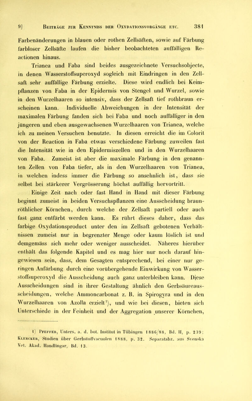 Farbenänderungen in blauen oder rothen Zellsäften, sowie auf Färbung farbloser Zellsäfte laufen die bisher beobachteten auffälligen Be- actionen hinaus. Trianea und Faba sind beides ausgezeichnete Versuchsobjecte, in denen Wasserstoffsuperoxyd sogleich mit Eindringen in den Zell- saft sehr auffällige Färbung erzielte. Diese wird endlich bei Keim- pflanzen von Faba in der Epidermis von Stengel und Wurzel, sowie in den Wurzelhaaren so intensiv, dass der Zellsaft tief rothbraun er- scheinen kann. Individuelle Abweichungen in der Intensität der maximalen Färbung fanden sich bei Faba und noch auffälliger in den jüngeren und eben ausgewachsenen Wurzelhaaren von Trianea, welche ich zu meinen Versuchen benutzte. In diesen erreicht die im Colorit von der Reaetion in Faba etwas verschiedene Färbung zuweilen fast die Intensität wie in den Epidermiszellen und in den Wurzelhaaren von Faba. Zumeist ist aber die maximale Färbung in den genann- ten Zellen von Faba tiefer, als in den Wurzelhaaren von Trianea, in welchen indess immer die Färbung so ansehnlich ist, dass sie selbst bei stärkerer Vergrösserung höchst auffällig hervortritt. Einige Zeit nach oder fast Hand in Hand mit dieser Färbung beginnt zumeist in beiden Versuchspflanzen eine Ausscheidung braun- röthlicher Körnchen, durch welche der Zellsaft partiell oder auch fast ganz entfärbt werden kann. Es rührt dieses daher, dass das farbige Oxydationsproduet unter den im Zellsaft gebotenen Verhält- nissen zumeist nur in begrenzter Menge oder kaum löslich ist und demgemäss sich mehr oder weniger ausscheidet. Näheres hierüber enthält das folgende Kapitel und es mag hier nur noch darauf hin- gewiesen sein, dass, dem Gesagten entsprechend, bei einer nur ge- ringen Anfärbung durch eine vorübergehende Einwirkung von Wasser- stoffsuperoxyd die Ausscheidung auch ganz unterbleiben kann. Diese Ausscheidungen sind in ihrer Gestaltung ähnlich den Gerbsäureaus- scheidungen, welche Ammoncarbonat z. B. in Spirogyra und in den Wurzelhaaren von Azolla erzielt1), und wie bei diesen, bieten sich Unterschiede in der Feinheit und der Aggregation unserer Körnchen, t) Pfeffer, Unters, a. d. bot. Institut in Tübingen 1 886/88, Bd. II, p. 239; Klercker, Studien über Gerbstoffvacuolen 1 888, p. 32. Separatabz. aus Svenska Vel. Akad. Handlingar, Bd. 13.