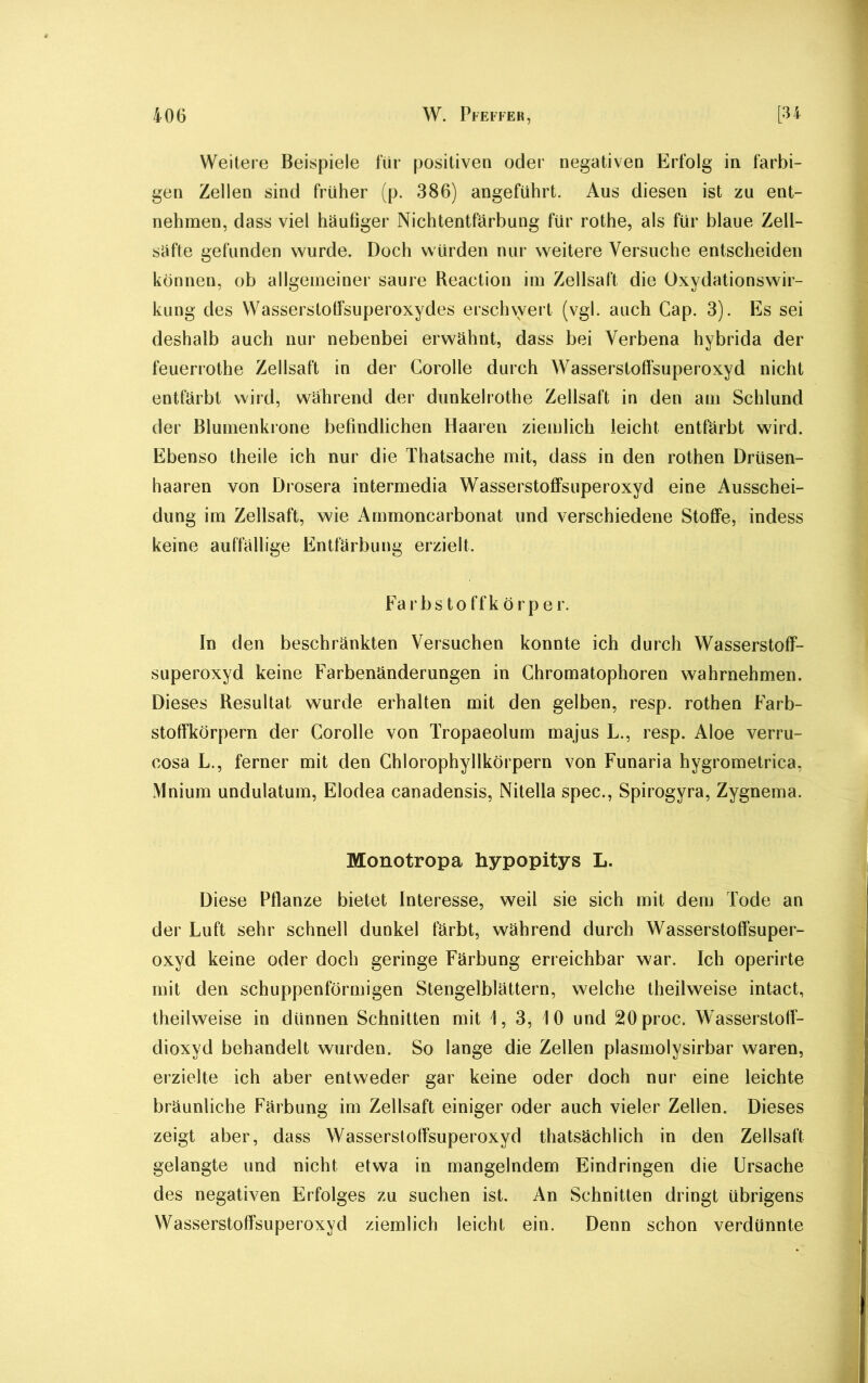 Weitere Beispiele für positiven oder negativen Erfolg in farbi- gen Zellen sind früher (p. 386) angeführt. Aus diesen ist zu ent- nehmen, dass viel häufiger Nichtentfärbung für rothe, als für blaue Zell- säfte gefunden wurde. Doch würden nur weitere Versuche entscheiden können, ob allgemeiner saure Reaction im Zellsaft die Oxydationswir- kung des Wasserstoffsuperoxydes erschwert (vgl. auch Gap. 3). Es sei deshalb auch nur nebenbei erwähnt, dass bei Verbena hybrida der feuerrothe Zellsaft in der Corolle durch Wasserstoffsuperoxyd nicht entfärbt wird, während der dunkehothe Zellsaft in den am Schlund der Blumenkrone befindlichen Haaren ziemlich leicht entfärbt wird. Ebenso theile ich nur die Thatsache mit, dass in den rothen Drüsen- haaren von Drosera intermedia Wasserstoffsuperoxyd eine Ausschei- dung im Zellsaft, wie Ammoncarbonat und verschiedene Stoffe, indess keine auffällige Entfärbung erzielt. Farbstoffkörpe r. In den beschränkten Versuchen konnte ich durch Wasserstoff- superoxyd keine Farbenänderungen in Chromatophoren wahrnehmen. Dieses Resultat wurde erhalten mit den gelben, resp. rothen Farb- stoffkörpern der Corolle von Tropaeolum majus L., resp. Aloe verru- cosa L., ferner mit den Chlorophyllkörpern von Funaria hygrometrica, Mnium undulatum, Elodea canadensis, Nitelia spec., Spirogyra, Zygnema. Monotropa hypopitys L. Diese Pflanze bietet Interesse, weil sie sich mit dem Tode an der Luft sehr schnell dunkel färbt, während durch Wasserstoffsuper- oxyd keine oder doch geringe Färbung erreichbar war. Ich operirte mit den schuppenförmigen Stengelblättern, welche theilweise intact, theilweise in dünnen Schnitten mit 1, 3, 10 und 20proc. Wasserstoff- dioxyd behandelt wurden. So lange die Zellen plasmolysirbar waren, erzielte ich aber entweder gar keine oder doch nur eine leichte bräunliche Färbung im Zellsaft einiger oder auch vieler Zellen. Dieses zeigt aber, dass Wasserstoffsuperoxyd thatsächlich in den Zellsaft gelangte und nicht etwa in mangelndem Eindringen die Ursache des negativen Erfolges zu suchen ist. An Schnitten dringt übrigens Wasserstoffsuperoxyd ziemlich leicht ein. Denn schon verdünnte