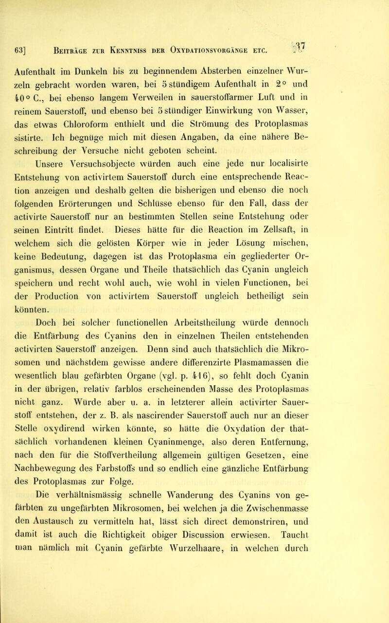 M Aufenthalt im Dunkeln bis zu beginnendem Absterben einzelner Wur- zeln gebracht worden waren, bei 5 ständigem Aufenthalt in 2° und 40° C., bei ebenso langem Verweilen in sauerstoffarmer Luft und in reinem Sauerstoff, und ebenso bei 5 ständiger Einwirkung von Wasser, das etwas Chloroform enthielt und die Strömung des Protoplasmas sistirte. Ich begnüge mich mit diesen Angaben, da eine nähere Be- schreibung der Versuche nicht geboten scheint. Unsere Versuchsobjecte würden auch eine jede nur localisirte Entstehung von activirtem Sauerstoff durch eine entsprechende Reac- tion anzeigen und deshalb gelten die bisherigen und ebenso die noch folgenden Erörterungen und Schlüsse ebenso für den Fall, dass der activirte Sauerstoff nur an bestimmten Stellen seine Entstehung oder seinen Eintritt findet. Dieses hätte für die Reaction im Zellsaft, in welchem sich die gelösten Körper wie in jeder Lösung mischen, keine Bedeutung, dagegen ist das Protoplasma ein gegliederter Or- ganismus, dessen Organe und Theile thatsächlich das Cyanin ungleich speichern und recht wohl auch, wie wohl in vielen Functionen, bei der Production von activirtem Sauerstoff ungleich betheiligt sein könnten. Doch bei solcher functionellen Arbeitsteilung würde dennoch die Entfärbung des Cyanins den in einzelnen Theilen entstehenden activirten Sauerstoff anzeigen. Denn sind auch thatsächlich die Mikro- somen und nächstdem gewisse andere differenzirte Plasmamassen die wesentlich blau gefärbten Organe (vgl. p. 416), so fehlt doch Cyanin in der übrigen, relativ farblos erscheinenden Masse des Protoplasmas nicht ganz. Würde aber u. a. in letzterer allein activirter Sauer- stoff entstehen, der z. B. als nascirender Sauerstoff auch nur an dieser Stelle oxydirend wirken könnte, so hätte die Oxydation der that- sächlich vorhandenen kleinen Cyaninmenge, also deren Entfernung, nach den für die Stoffverteilung allgemein gültigen Gesetzen, eine Nachbewegung des Farbstoffs und so endlich eine gänzliche Entfärbung des Protoplasmas zur Folge. Die verhältnismässig schnelle Wanderung des Cyanins von ge- färbten zu ungefärbten Mikrosomen, bei welchen ja die Zwischenmasse den Austausch zu vermitteln hat, lässt sich direct demonstriren, und damit ist auch die Richtigkeit obiger Discussion erwiesen. Taucht man nämlich mit Cyanin gefärbte Wurzelhaare, in welchen durch