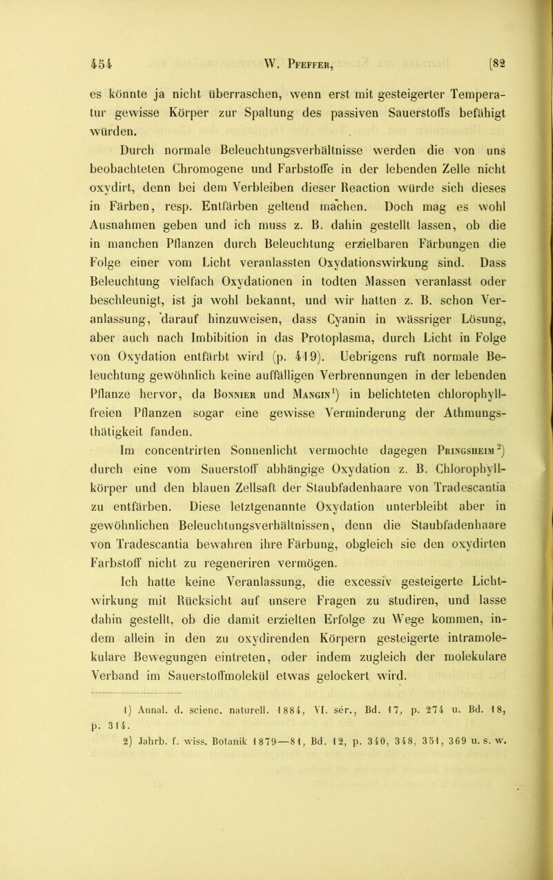 es könnte ja nicht überraschen, wenn erst mit gesteigerter Tempera- tur gewisse Körper zur Spaltung des passiven Sauerstoffs befähigt würden. Durch normale Beleuchtungsverhältnisse werden die von uns beobachteten Chromogene und Farbstoffe in der lebenden Zelle nicht oxydirt, denn bei dem Verbleiben dieser Reaction würde sich dieses in Färben, resp. Entfärben geltend machen. Doch mag es wohl Ausnahmen geben und ich muss z. B. dahin gestellt lassen, ob die in manchen Pflanzen durch Beleuchtung erzielbaren Färbungen die Folge einer vom Licht veranlassten Oxydationswirkung sind. Dass Beleuchtung vielfach Oxydationen in todten Massen veranlasst oder beschleunigt, ist ja wohl bekannt, und wir hatten z. B. schon Ver- anlassung, darauf hinzuweisen, dass Gyanin in wässriger Lösung, aber auch nach Imbibition in das Protoplasma, durch Licht in Folge von Oxydation entfärbt wird (p. 419). Uebrigens ruft normale Be- leuchtung gewöhnlich keine auffälligen Verbrennungen in der lebenden Pflanze hervor, da Bonnier und Mangin1) in belichteten chlorophyll- freien Pflanzen sogar eine gewisse Verminderung der Athmungs- thätigkeit fanden. Im concentrirten Sonnenlicht vermochte dagegen Pringsheim2) durch eine vom Sauerstoff abhängige Oxydation z. B. Chlorophyll- körper und den blauen Zellsaft der Staubfadenhaare von Tradescantia zu entfärben. Diese letztgenannte Oxydation unterbleibt aber in gewöhnlichen Beleuchtungsverhältnissen, denn die Staubfadenhaare von Tradescantia bewahren ihre Färbung, obgleich sie den oxydirten Farbstoff nicht zu regeneriren vermögen. Ich hatte keine Veranlassung, die excessiv gesteigerte Licht- wirkung mit Rücksicht auf unsere Fragen zu studiren, und lasse dahin gestellt, ob die damit erzielten Erfolge zu Wege kommen, in- dem allein in den zu oxydirenden Körpern gesteigerte intramole- kulare Bewegungen eintreten, oder indem zugleich der molekulare Verband im Sauerstoffmolekül etwas gelockert wird. 1) Annal. d. scienc. naturell. 1 88 4, YI. ser., Bd. 17, p. 274 u. Bd. 18, p. 314. 2) Jahrb. f. wiss. Botanik 1 879 — 81, Bd. 12, p. 340, 348, 351, 369 u. s. w.