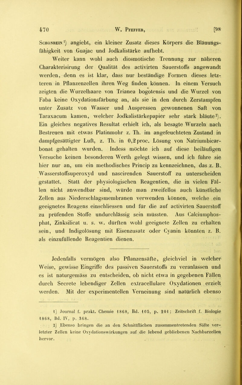 Schönbein1) angiebt, ein kleiner Zusatz dieses Körpers die Bläuungs- fähigkeit von Guajac und Jodkalistärke aufhebt. Weiter kann wohl auch diosmotische Trennung zur näheren Charakterisirung der Qualität des activirten Sauerstoffs angewandt werden, denn es ist klar, dass nur beständige Formen dieses letz- teren in Pflanzenzellen ihren Weg finden können. In einem Versuch zeigten die Wurzelhaare von Trianea bogotensis und die Wurzel von Faba keine Oxydationsfärbung an, als sie in den durch Zerstampfen unter Zusatz von Wasser und Auspressen gewonnenen Saft von Taraxacum kamen, welcher Jodkalistärkepapier sehr stark bläute2). Ein gleiches negatives Resultat erhielt ich, als besagte Wurzeln nach Bestreuen mit etwas Platinmohr z. Th. im angefeuchteten Zustand in dampfgesättigter Luft, z. Th. in 0,2 proc. Lösung von Natriumbicar- bonat gehalten wurden. Indess möchte ich auf diese beiläufigen Versuche keinen besonderen Werth gelegt wissen, und ich führe sie hier nur an, um ein methodisches Princip zu kennzeichnen, das z. B. Wasserstoffsuperoxyd und nascirenden Sauerstoff zu unterscheiden gestattet. Statt der physiologischen Reagentien, die in vielen Fäl- len nicht anwendbar sind, würde man zweifellos auch künstliche Zellen aus Niederschlagsmembranen verwenden können, welche ein geeignetes Reagens einschliessen und für die auf activirten Sauerstoff zu prüfenden Stoffe undurchlässig sein müssten. Aus Calciumphos- phat, Zinksilicat u. s. w. dürften wohl geeignete Zellen zu erhalten sein, und Indigolösung mit Eisenzusatz oder Cyanin könnten z. B. als einzufüllende Reagentien dienen. Jedenfalls vermögen also Pflanzensäfte, gleichviel in welcher Weise, gewisse Eingriffe des passiven Sauerstoffs zu veranlassen und es ist naturgemäss zu entscheiden, ob nicht etwa in gegebenen Fällen durch Secrete lebendiger Zellen extracellulare Oxydationen erzielt werden. Mit der experimentellen Verneinung sind natürlich ebenso 1) Journal f. prakt. Chemie 1 868, Bd. 105, p. 201; Zeitschrift f. Biologie 1 868, Bd. IV, p. 368. 2) Ebenso bringen die an den Schnittflächen zusammentretenden Säfte ver- letzter Zellen keine Oxydationswirkungen auf die lebend gebliebenen Nachbarzellen hervor.