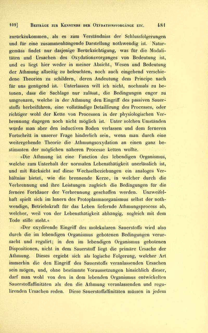 zurückzukommen, als es zum Verständniss der Schlussfolgerungen und für eine zusammenhängende Darstellung nothwendig ist. Natur- gemäss findet nur dasjenige Berücksichtigung, was für die Modali- täten und Ursachen des Oxydationsvorganges von Bedeutung ist, und es liegt hier weder in meiner Absicht, Wesen und Bedeutung der Athmung allseitig zu beleuchten, noch auch eingehend verschie- dene Theorien zu schildern, deren Andeutung dem Principe nach für uns genügend ist. Unterlassen will ich nicht, nochmals zu be- tonen, dass die Sachlage nur zulässt, die Bedingungen enger zu umgrenzen, welche in der Athmung den Eingriff des passiven Sauer- stoffs herbeiführen, eine vollständige Detaillirung des Processes, oder richtiger wohl der Kette von Processen in der physiologischen Ver- brennung dagegen noch nicht möglich ist. Unter solchen Umständen würde man aber den inductiven Boden verlassen und dem ferneren Fortschritt in unserer Frage hinderlich sein, wenn man durch eine weitergehende Theorie die Athmungsoxydation an einen ganz be- stimmten der möglichen näheren Processe ketten wollte. »Die Athmung ist eine Function des lebendigen Organismus, welche zum Unterhalt der normalen Lebensthätigkeit unerlässlich ist, und mit Rücksicht auf diese Wechselbeziehungen ein analoges Ver- hältnis bietet, wie die brennende Kerze, in welcher durch die Verbrennung und ihre Leistungen zugleich die Bedingungen für die fernere Fortdauer der Verbrennung geschaffen werden. Unzweifel- haft spielt sich im Innern des Protoplasmaorganismus selbst der noth- wendige, Betriebskraft für das Leben liefernde Athmungsprocess ab, welcher, weil von der Lebensthätigkeit abhängig, sogleich mit dem Tode stille steht.« »Der oxydirende Eingriff des molekularen Sauerstoffs wird also durch die im lebendigen Organismus gebotenen Bedingungen verur- sacht und regulirt; in den im lebendigen Organismus gebotenen Dispositionen, nicht in dem Sauerstoff liegt die primäre Ursache der Athmung. Dieses ergiebt sich als logische Folgerung, welcher Art immerhin die den Eingriff des Sauerstoffs veranlassenden Ursachen sein mögen, und, ohne bestimmte Voraussetzungen hinsichlich dieser, darf man wohl von den in dem lebenden Organismus entwickelten Sauerstoffaffinitäten als den die Athmung veranlassenden und regu- lirenden Ursachen reden. Diese Sauerstoffaffinitäten müssen in jedem