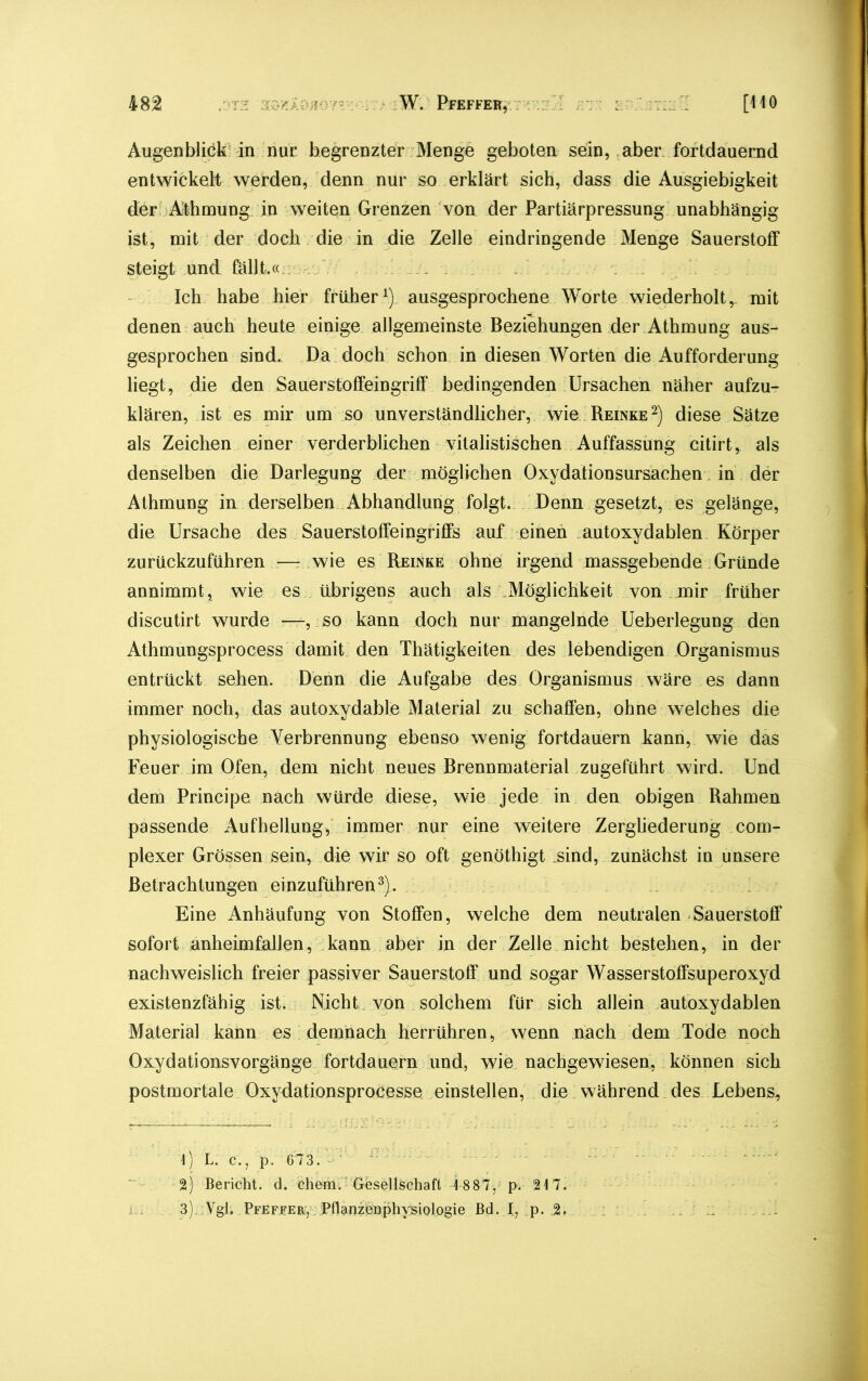 Augenblick in nur begrenzter Menge geboten sein, aber fortdauernd entwickelt werden, denn nur so erklärt sich, dass die Ausgiebigkeit der Athmung in weiten Grenzen von der Partiärpressung unabhängig ist, mit der doch die in die Zelle eindringende Menge Sauerstoff steigt .und fällt.« /' ... . Ich habe hier früher1) ausgesprochene Worte wiederholt,_ mit denen auch heute einige allgemeinste Beziehungen der Athmung aus- gesprochen sind. Da doch schon in diesen Worten die Aufforderung liegt, die den Sauerstoffeingriff bedingenden Ursachen näher aufzu- klären, ist es mir um so unverständlicher, wie Reinke2) diese Sätze als Zeichen einer verderblichen vitalistischen Auffassung citirt^ als denselben die Darlegung der möglichen Oxydationsursachen in der Athmung in derselben Abhandlung folgt. Denn gesetzt, es gelänge, die Ursache des Sauerstoffeingriffs auf einen autoxydablen Körper zurückzuführen —- wie es Reinke ohne irgend massgebende Gründe annimmt, wie es übrigens auch als .Möglichkeit von mir früher discutirt wurde *—, so kann doch nur mangelnde Ueberlegung den Athmungsprocess damit den Thätigkeiten des lebendigen Organismus entrückt sehen. Denn die Aufgabe des Organismus wäre es dann immer noch, das autoxydable Material zu schaffen, ohne welches die physiologische Verbrennung ebenso wenig fortdauern kann, wie das Feuer im Ofen, dem nicht neues Brennmaterial zugeführt wird. Und dem Principe nach würde diese, wie jede in den obigen Rahmen passende Aufhellung, immer nur eine weitere Zergliederung com- plexer Grössen sein, die wir so oft genöthigt sind, zunächst in unsere Betrachtungen einzuführen3). Eine Anhäufung von Stoffen, welche dem neutralen Sauerstoff sofort anheimfallen, kann aber in der Zelle nicht bestehen, in der nachweislich freier passiver Sauerstoff und sogar Wasserstoffsuperoxyd existenzfähig ist. Nicht von solchem für sich allein autoxydablen Material kann es demnach herrühren, wenn nach dem Tode noch Oxydationsvorgänge fortdauern und, wie nachgewiesen, können sich postmortale Oxydationsprocesse einstellen, die während des Lebens,, 1) L. c., p. 673. ; 2) Bericht, d. chem. Gesellschaft 18 87, p. 217. j . 3). Vgl. Pfeffer:, Pflanzenphysiologie Bd. I, p. 2.