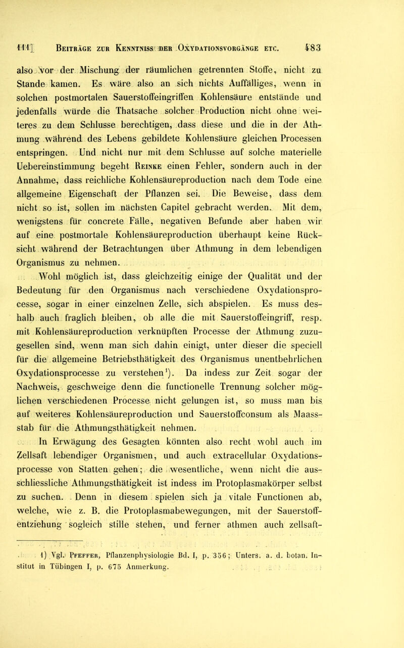 also Vor der Mischung der räumlichen getrennten Stoffe, nicht zu Stande kamen. Es wäre also an sich nichts Auffälliges, wenn in solchen postmortalen Sauerstoffeingriffen Kohlensäure entstände und jedenfalls würde die Thatsache solcher Production nicht ohne wei- teres zu dem Schlüsse berechtigen, dass diese imd die in der Ath- mung während des Lebens gebildete Kohlensäure gleichen Processen entspringen. Und nicht nur mit dem Schlüsse auf solche materielle Uebereinstimmung begeht Reinke einen Fehler, sondern auch in der Annahme, dass reichliche Kohlensäureproduction nach dem Tode eine allgemeine Eigenschaft der Pflanzen sei. Die Beweise, dass dem nicht so ist, sollen im nächsten Capitel gebracht werden. Mit dem, wenigstens für concrete Fälle, negativen Befunde aber haben wir auf eine postmortale Kohlensäureproduction überhaupt keine Rück- sicht während der Betrachtungen über Athmung in dem lebendigen Organismus zu nehmen. Wohl möglich ist, dass gleichzeitig einige der Qualität und der Bedeutung für den Organismus nach verschiedene Oxydationspro- cesse, sogar in einer einzelnen Zelle, sich abspielen. Es muss des- halb auch fraglich bleiben? ob alle die mit Sauerstoffeingriff, resp. mit Kohlensäureproduction verknüpften Processe der Athmung zuzu- gesellen sind, wenn man sich dahin einigt, unter dieser die speciell für die allgemeine Betriebsthätigkeit des Organismus unentbehrlichen Oxydationsprocesse zu verstehen1). Da indess zur Zeit sogar der Nachweis, geschweige denn die functioneile Trennung solcher mög- lichen verschiedenen Processe nicht gelungen ist, so muss man bk auf weiteres Kohlensäureproduction und Sauerstoffconsum als Maass- stab für die Athmungsthätigkeit nehmen. . In Erwägung des Gesagten könnten also recht wohl auch im Zellsaft lebendiger Organismen, und auch extracellular Oxydations- proeesse von Statten gehen; die wesentliche, wenn nicht die aus- schliessliche Athmungsthätigkeit ist indess im Protoplasmakörper selbst zu suchen. .Denn in diesem spielen sich ja vitale Functionen ab, welche, wie z. B. die Protoplasmabewegungen, mit der Sauerstoff- entziehung  sogleich stille stehen, und ferner athmen auch zellsaft- 1) Vgb Pfeffer, Pflanzenphysiologie Bd. I, p. 356; Unters, a. d. botan. In- stitut in Tübingen I, p. 675 Anmerkung. , ;