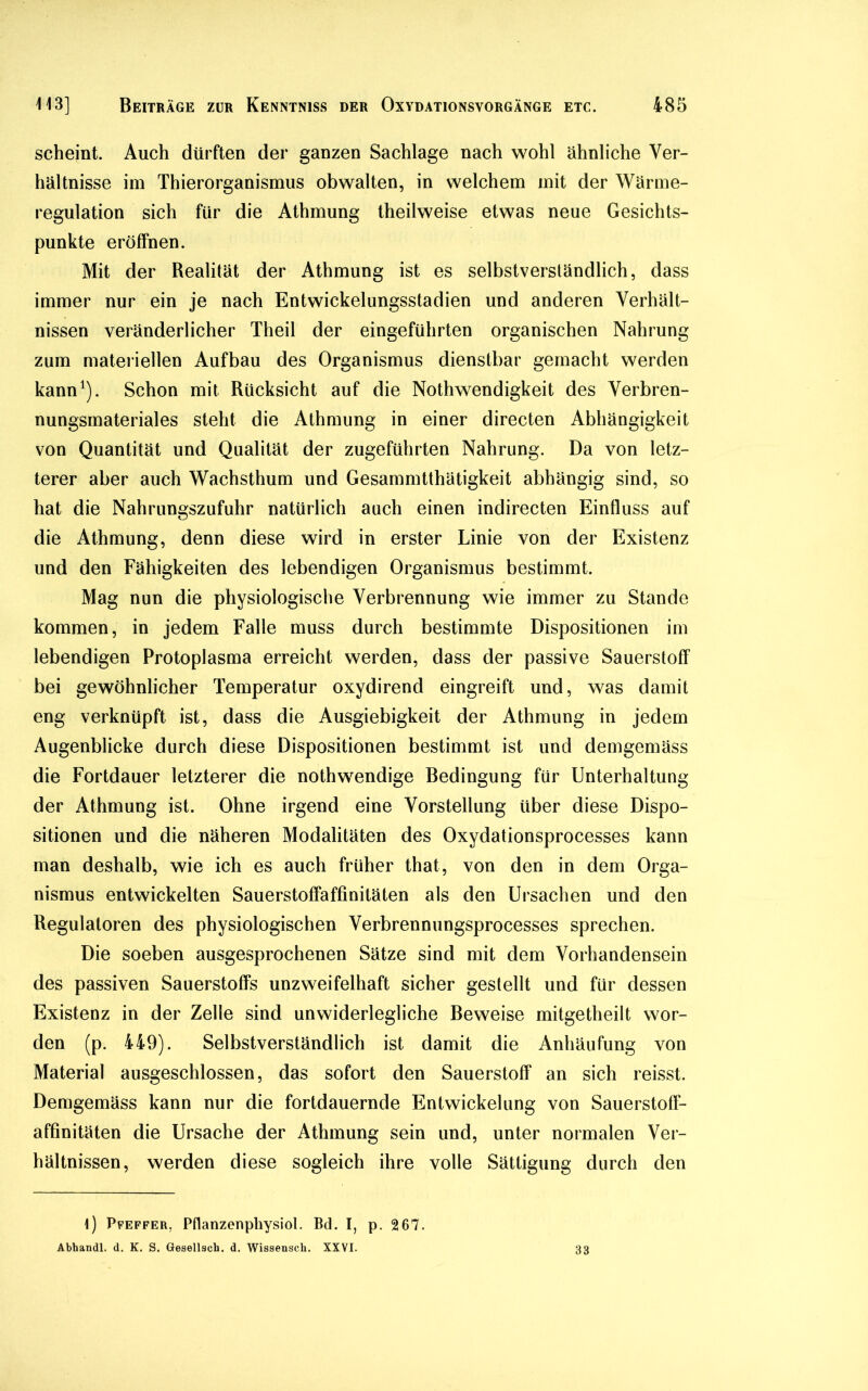 scheint. Auch dürften der ganzen Sachlage nach wohl ähnliche Ver- hältnisse im Thierorganismus obwalten, in welchem mit der Wärme- regulation sich für die Athmung theilweise etwas neue Gesichts- punkte eröffnen. Mit der Realität der Athmung ist es selbstverständlich, dass immer nur ein je nach Entwickelungsstadien und anderen Verhält- nissen veränderlicher Theil der eingeführten organischen Nahrung zum materiellen Aufbau des Organismus dienstbar gemacht werden kann1). Schon mit Rücksicht auf die Nothwendigkeit des Verbren- nungsmateriales steht die Athmung in einer directen Abhängigkeit von Quantität und Qualität der zugeführten Nahrung. Da von letz- terer aber auch Wachsthum und Gesammtthätigkeit abhängig sind, so hat die Nahrungszufuhr natürlich auch einen indirecten Einfluss auf die Athmung, denn diese wird in erster Linie von der Existenz und den Fähigkeiten des lebendigen Organismus bestimmt. Mag nun die physiologische Verbrennung wie immer zu Stande kommen, in jedem Falle muss durch bestimmte Dispositionen im lebendigen Protoplasma erreicht werden, dass der passive Sauerstoff bei gewöhnlicher Temperatur oxydirend eingreift und, was damit eng verknüpft ist, dass die Ausgiebigkeit der Athmung in jedem Augenblicke durch diese Dispositionen bestimmt ist und demgemäss die Fortdauer letzterer die nothwendige Bedingung für Unterhaltung der Athmung ist. Ohne irgend eine Vorstellung über diese Dispo- sitionen und die näheren Modalitäten des Oxydationsprocesses kann man deshalb, wie ich es auch früher that, von den in dem Orga- nismus entwickelten Sauerstoffaffinitäten als den Ursachen und den Regulatoren des physiologischen Verbrennungsprocesses sprechen. Die soeben ausgesprochenen Sätze sind mit dem Vorhandensein des passiven Sauerstoffs unzweifelhaft sicher gestellt und für dessen Existenz in der Zelle sind unwiderlegliche Beweise mitgetheilt wor- den (p. 449). Selbstverständlich ist damit die Anhäufung von Material ausgeschlossen, das sofort den Sauerstoff an sich reisst. Demgemäss kann nur die fortdauernde Entwickelung von Sauerstoff- affinitäten die Ursache der Athmung sein und, unter normalen Ver- hältnissen, werden diese sogleich ihre volle Sättigung durch den i) Pfeffer, Pflanzenphysiol. Bd. I, p. 2 67. Abhandl. d. K. S. Gesellsch. d. Wissensch. XXVI. 33