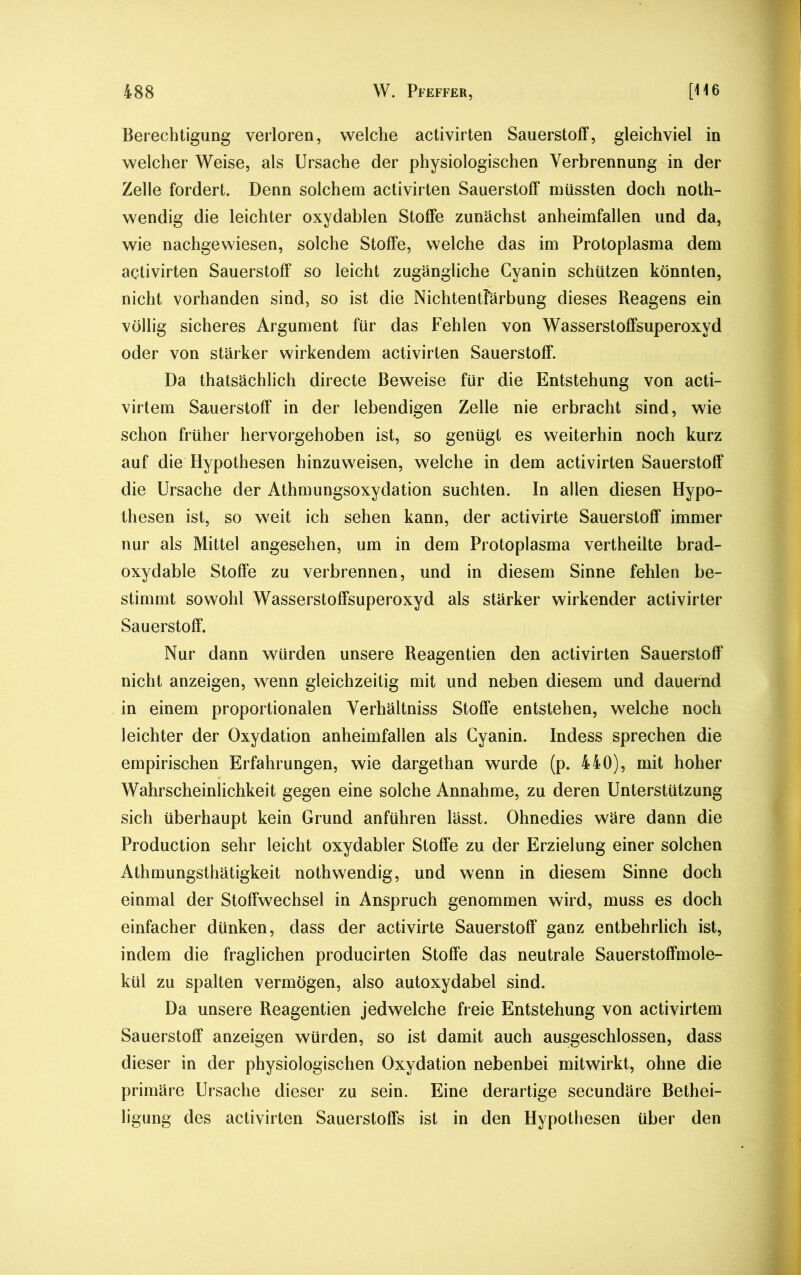 Berechtigung verloren, welche activirten Sauerstoff, gleichviel in welcher Weise, als Ursache der physiologischen Verbrennung in der Zelle fordert. Denn solchem activirten Sauerstoff müssten doch noth- wendig die leichter oxydablen Stoffe zunächst anheimfallen und da, wie nachgewiesen, solche Stoffe, welche das im Protoplasma dem activirten Sauerstoff so leicht zugängliche Cyanin schützen könnten, nicht vorhanden sind, so ist die NichtentFärbung dieses Reagens ein völlig sicheres Argument für das Fehlen von Wasserstoffsuperoxyd oder von stärker wirkendem activirten Sauerstoff. Da thatsächlich directe Beweise für die Entstehung von acti- virtem Sauerstoff in der lebendigen Zelle nie erbracht sind, wie schon früher hervorgehoben ist, so genügt es weiterhin noch kurz auf die Hypothesen hinzuweisen, welche in dem activirten Sauerstoff die Ursache der Athmungsoxydation suchten. In allen diesen Hypo- thesen ist, so weit ich sehen kann, der activirte Sauerstoff immer nur als Mittel angesehen, um in dem Protoplasma vertheilte brad- oxydable Stoffe zu verbrennen, und in diesem Sinne fehlen be- stimmt sowohl Wasserstoffsuperoxyd als stärker wirkender activirter Sauerstoff. Nur dann würden unsere Reagentien den activirten Sauerstoff nicht anzeigen, wenn gleichzeitig mit und neben diesem und dauernd in einem proportionalen Verhältniss Stoffe entstehen, welche noch leichter der Oxydation anheimfallen als Cyanin. Indess sprechen die empirischen Erfahrungen, wie dargethan wurde (p. 440), mit hoher Wahrscheinlichkeit gegen eine solche Annahme, zu deren Unterstützung sich überhaupt kein Grund anführen lässt. Ohnedies wäre dann die Production sehr leicht oxydabler Stoffe zu der Erzielung einer solchen Athmungsthätigkeit nothwendig, und wenn in diesem Sinne doch einmal der Stoffwechsel in Anspruch genommen wird, muss es doch einfacher dünken, dass der activirte Sauerstoff* ganz entbehrlich ist, indem die fraglichen producirten Stoffe das neutrale Sauerstoffmole- kül zu spalten vermögen, also autoxydabel sind. Da unsere Reagentien jedwelche freie Entstehung von activirtem Sauerstoff anzeigen würden, so ist damit auch ausgeschlossen, dass dieser in der physiologischen Oxydation nebenbei mitwirkt, ohne die primäre Ursache dieser zu sein. Eine derartige secundäre Bethei- ligung des activirten Sauerstoffs ist in den Hypothesen über den