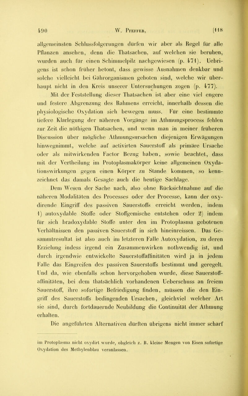 allgemeinsten Schlussfolgerungen dürfen wir aber als Regel für alle Pflanzen ansehen, denn die Thatsachen, auf welchen sie beruhen, wurden auch für einen Schimmelpilz nachgewiesen (p. 471). Uebri- gens ist schon früher betont, dass gewisse Ausnahmen denkbar und solche vielleicht bei Gährorganismen geboten sind, welche wir über- haupt nicht in den Kreis unserer Untersuchungen zogen (p. 477). Mit der Feststellung dieser Thatsachen ist aber eine viel engere und festere Abgrenzung des Rahmens erreicht, innerhalb dessen die physiologische Oxydation sich bewegen muss. Für eine bestimmte tiefere Klarlegung der näheren Vorgänge im Athmungsprocess fehlen zur Zeit die nöthigen Thatsachen, und wenn man in meiner früheren Discussion über mögliche Athmungsursachen diejenigen Erwägungen hinwegnimmt, welche auf activirten Sauerstoff als primäre Ursache oder als mitwirkenden Factor Bezug haben, sowie beachtet, dass mit der Verkeilung im Protoplasmakörper keine allgemeinen Oxyda- tionswirkungen gegen einen Körper zu Stande kommen, so kenn- zeichnet das damals Gesagte auch die heutige Sachlage. Dem Wesen der Sache nach, also ohne Rücksichtnahme auf die näheren Modalitäten des Processes oder der Processe, kann der oxy- dirende Eingriff des passiven Sauerstoffs erreicht werden, indem 1) autoxydable Stoffe oder Stoffgemische entstehen oder 2) indem für sich bradoxydable Stoffe unter den im Protoplasma gebotenen Verhältnissen den passiven Sauerstoff in sich hineinreissen. Das Ge- sammtresultat ist also auch im letzteren Falle Autoxydation, zu deren Erzielung indess irgend ein Zusammenwirken nothwendig ist, und durch irgendwie entwickelte Sauerstoffaffinitäten wird ja in jedem Falle das Eingreifen des passiven Sauerstoffs bestimmt und geregelt. Und da, wie ebenfalls schon hervorgehoben wurde, diese Sauerstoff- affinitäten, bei dem thatsächlich vorhandenen Ueberschuss an freiem Sauerstoff, ihre sofortige Befriedigung finden, müssen die den Ein- griff des Sauerstoffs bedingenden Ursachen, gleichviel welcher Art sie sind, durch fortdauernde Neubildung die Continuität der Athmung erhalten. Die angeführten Alternativen dürften übrigens nicht immer scharf im Protoplasma nicht oxydirt wurde, obgleich z. B. kleine Mengen von Eisen sofortige Oxydation des Methylenblau veranlassen.