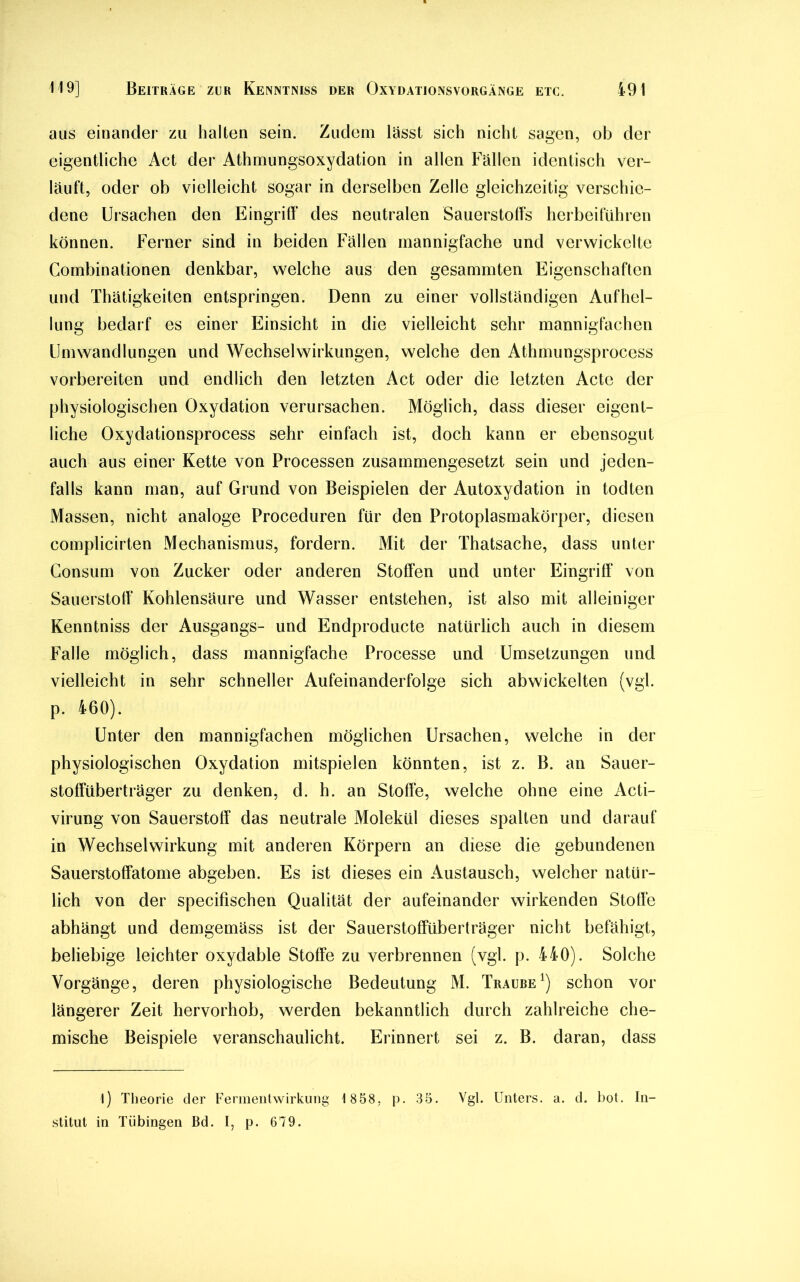 aus einander zu halten sein. Zudem lässt sich nicht sagen, ob der eigentliche Act der Athmungsoxydation in allen Fällen identisch ver- läuft, oder ob vielleicht sogar in derselben Zelle gleichzeitig verschie- dene Ursachen den Eingriff des neutralen Sauerstoffs herbeiführen können. Ferner sind in beiden Fällen mannigfache und verwickelte Combinationen denkbar, welche aus den gesammten Eigenschaften und Thätigkeiten entspringen. Denn zu einer vollständigen Aufhel- lung bedarf es einer Einsicht in die vielleicht sehr mannigfachen Umwandlungen und Wechselwirkungen, welche den Athmungsprocess vorbereiten und endlich den letzten Act oder die letzten Acte der physiologischen Oxydation verursachen. Möglich, dass dieser eigent- liche Oxydationsprocess sehr einfach ist, doch kann er ebensogut auch aus einer Kette von Processen zusammengesetzt sein und jeden- falls kann man, auf Grund von Beispielen der Autoxydation in todten Massen, nicht analoge Proceduren für den Protoplasmakörper, diesen complicirten Mechanismus, fordern. Mit der Thatsache, dass unter Consum von Zucker oder anderen Stoffen und unter Eingriff von Sauerstoff Kohlensäure und Wasser entstehen, ist also mit alleiniger Kenntniss der Ausgangs- und Endproducte natürlich auch in diesem Falle möglich, dass mannigfache Processe und Umsetzungen und vielleicht in sehr schneller Aufeinanderfolge sich abwickelten (vgl. p. 460). Unter den mannigfachen möglichen Ursachen, welche in der physiologischen Oxydation mitspielen könnten, ist z. B. an Sauer- stoffüberträger zu denken, d. h. an Stoffe, welche ohne eine Acti- virung von Sauerstoff das neutrale Molekül dieses spalten und darauf in Wechselwirkung mit anderen Körpern an diese die gebundenen Sauerstoffatome abgeben. Es ist dieses ein Austausch, welcher natür- lich von der specifischen Qualität der aufeinander wirkenden Stoffe abhängt und demgemäss ist der Sauerstoffüberträger nicht befähigt, beliebige leichter oxydable Stoffe zu verbrennen (vgl. p. 440). Solche Vorgänge, deren physiologische Bedeutung M. Traube1) schon vor längerer Zeit hervorhob, werden bekanntlich durch zahlreiche che- mische Beispiele veranschaulicht. Erinnert sei z. B. daran, dass l) Theorie der Fermentwirkung 1858, p. 35. Vgl. Unters, a. d. bot. In- stitut in Tübingen Bd. I, p. 679.