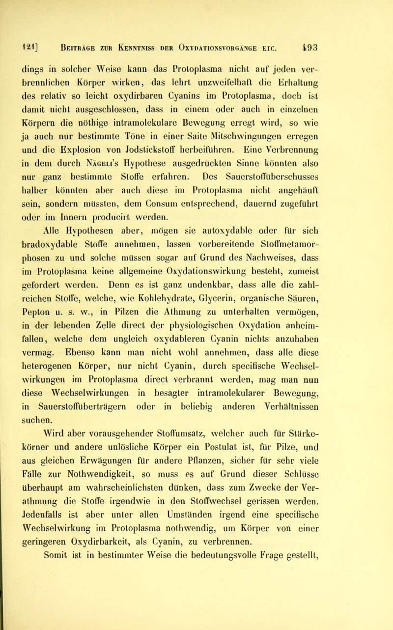 dings in solcher Weise kann das Protoplasma nicht auf jeden ver- brennlichen Körper wirken, das lehrt unzweifelhaft die Erhaltung des relativ so leicht oxydirbaren Cyanins im Protoplasma, doch ist damit nicht ausgeschlossen, dass in einem oder auch in einzelnen Körpern die nöthige intramolekulare Bewegung erregt wird, so wie ja auch nur bestimmte Töne in einer Saite Mitschwingungen erregen und die Explosion von JodstickstofF herbeiführen. Eine Verbrennung in dem durch Nägeli’s Hypothese ausgedrückten Sinne könnten also nur ganz bestimmte Stoffe erfahren. Des Sauerstoffüberschusses halber könnten aber auch diese im Protoplasma nicht angehäuft sein, sondern müssten, dem Consum entsprechend, dauernd zugeführt oder im Innern producirt werden. Alle Hypothesen aber, mögen sie autoxydable oder für sich bradoxydable Stoffe annehmen, lassen vorbereitende Stoffmetamor- phosen zu und solche müssen sogar auf Grund des Nachweises, dass im Protoplasma keine allgemeine Oxydationswirkung besteht, zumeist gefordert werden. Denn es ist ganz undenkbar, dass alle die zahl- reichen Stoffe, welche, wie Kohlehydrate, Glycerin, organische Säuren, Pepton u. s. w., in Pilzen die Athmung zu unterhalten vermögen, in der lebenden Zelle direct der physiologischen Oxydation anheim- fallen, welche dem ungleich oxydableren Gyanin nichts anzuhaben vermag. Ebenso kann man nicht wohl annehmen, dass alle diese heterogenen Körper, nur nicht Cyanin, durch specifische Wechsel- wirkungen im Protoplasma direct verbrannt werden, mag man nun diese Wechselwirkungen in besagter intramolekularer Bewegung, in Sauerstoffüberträgern oder in beliebig anderen Verhältnissen suchen. Wird aber vorausgehender Stoffumsatz, welcher auch für Stärke- körner und andere unlösliche Körper ein Postulat ist, für Pilze, und aus gleichen Erwägungen für andere Pflanzen, sicher für sehr viele Fälle zur Nothwendigkeit, so muss es auf Grund dieser Schlüsse überhaupt am wahrscheinlichsten dünken, dass zum Zwecke der Ver- athmung die Stoffe irgendwie in den Stoffwechsel gerissen werden. Jedenfalls ist aber unter allen Umständen irgend eine specifische Wechselwirkung im Protoplasma nothwendig, um Körper von einer geringeren Oxydirbarkeit, als Cyanin, zu verbrennen. Somit ist in bestimmter Weise die bedeutungsvolle Frage gestellt,