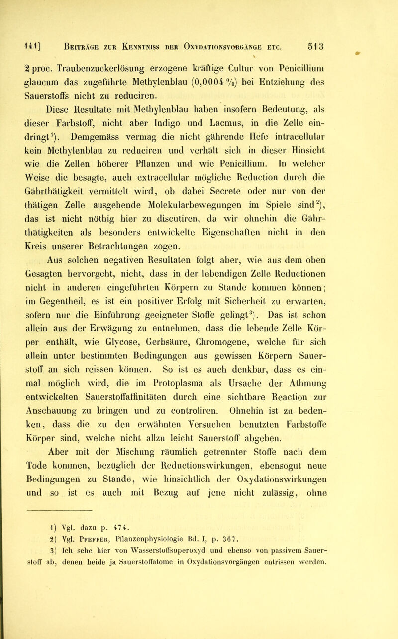 2 proc. Traubenzuckerlösung erzogene kräftige Cultur von Penieillium glaucum das zugeführte Methylenblau (0,0004%) bei Entziehung des Sauerstoffs nicht zu reduciren. Diese Resultate mit Methylenblau haben insofern Bedeutung, als dieser Farbstoff, nicht aber Indigo und Lacmus, in die Zelle ein- dringt1). Demgemäss vermag die nicht gährende Hefe intracellular kein Methylenblau zu reduciren und verhält sich in dieser Hinsicht wie die Zellen höherer Pflanzen und wie Penieillium. In welcher Weise die besagte, auch extracellular mögliche Reduction durch die Gährthätigkeit vermittelt wird, ob dabei Secrete oder nur von der thätigen Zelle ausgehende Molekularbewegungen im Spiele sind2), das ist nicht nöthig hier zu discutiren, da wir ohnehin die Gähr- thätigkeiten als besonders entwickelte Eigenschaften nicht in den Kreis unserer Betrachtungen zogen. Aus solchen negativen Resultaten folgt aber, wie aus dem oben Gesagten hervorgeht, nicht, dass in der lebendigen Zelle Reductionen nicht in anderen eingeführten Körpern zu Stande kommen können; im Gegentheil, es ist ein positiver Erfolg mit Sicherheit zu erwarten, sofern nur die Einführung geeigneter Stoffe gelingt3). Das ist schon allein aus der Erwägung zu entnehmen, dass die lebende Zelle Kör- per enthält, wie Glycose, Gerbsäure, Chromogene, welche für sich allein unter bestimmten Bedingungen aus gewissen Körpern Sauer- stoff an sich reissen können. So ist es auch denkbar, dass es ein- mal möglich wird, die im Protoplasma als Ursache der Athmung entwickelten Sauerstoffaffinitäten durch eine sichtbare Reaction zur Anschauung zu bringen und zu controliren. Ohnehin ist zu beden- ken, dass die zu den erwähnten Versuchen benutzten Farbstoffe Körper sind, welche nicht allzu leicht Sauerstoff abgeben. Aber mit der Mischung räumlich getrennter Stoffe nach dem Tode kommen, bezüglich der Reductionswirkungen, ebensogut neue Bedingungen zu Stande, wie hinsichtlich der Oxydationswirkungen und so ist es auch mit Bezug auf jene nicht zulässig, ohne 1) Vgl. dazu p. 474. 2) Ygl. Pfeffer, Pflanzenphysiologie Bd. I, p. 367. 3) Ich sehe hier von Wasserstoffsuperoxyd und ebenso von passivem Sauer- stoff ab, denen beide ja Sauerstoffatome in Oxydationsvorgängen entrissen werden.