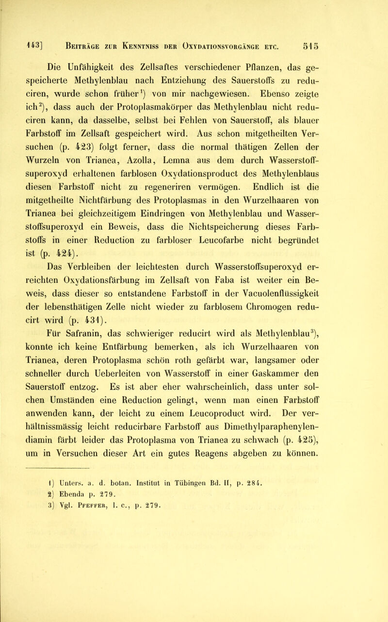 Die Unfähigkeit des Zellsaftes verschiedener Pflanzen, das ge- speicherte Methylenblau nach Entziehung des Sauerstoffs zu redu- ciren, wurde schon früher1) von mir nachgewiesen. Ebenso zeigte ich2), dass auch der Protoplasmakörper das Methylenblau nicht redu- ciren kann, da dasselbe, selbst bei Fehlen von Sauerstoff, als blauer Farbstoff im Zellsaft gespeichert wird. Aus schon mitgetheilten Ver- suchen (p. 423) folgt ferner, dass die normal thätigen Zellen der Wurzeln von Trianea, Azolla, Lemna aus dem durch Wasserstoff- superoxyd erhaltenen farblosen Oxydationsproduct des Methylenblaus diesen Farbstoff nicht zu regeneriren vermögen. Endlich ist die mitgetheilte Nichtfärbung des Protoplasmas in den Wurzelhaaren von Trianea bei gleichzeitigem Eindringen von Methylenblau und Wasser- stoffsuperoxyd ein Beweis, dass die Nichtspeicherung dieses Farb- stoffs in einer Reduction zu farbloser Leucofarbe nicht begründet ist (p. 424). Das Verbleiben der leichtesten durch Wasserstoffsuperoxyd er- reichten Oxydationsfärbung im Zellsaft von Faba ist weiter ein Be- weis, dass dieser so entstandene Farbstoff in der Vacuolenflüssigkeit der lebensthätigen Zelle nicht wieder zu farblosem Chromogen redu- cirt wird (p. 431). Für Safranin, das schwieriger reducirt wird als Methylenblau3), konnte ich keine Entfärbung bemerken, als ich Wurzelhaaren von Trianea, deren Protoplasma schön roth gefärbt war, langsamer oder schneller durch Ueberleiten von Wasserstoff in einer Gaskammer den Sauerstoff entzog. Es ist aber eher wahrscheinlich, dass unter sol- chen Umständen eine Reduction gelingt, wenn man einen Farbstoff anwenden kann, der leicht zu einem Leucoproduct wird. Der ver- hältnissmässig leicht reducirbare Farbstoff aus Dimethylparaphenylen- diamin färbt leider das Protoplasma von Trianea zu schwach (p. 425), um in Versuchen dieser Art ein gutes Reagens abgeben zu können. 1) Unters, a. d. botan. Institut in Tübingen Bd. II, p. 284. 2) Ebenda p. 279. 3) Ygl. Pfeffer, 1. c., p. 279.