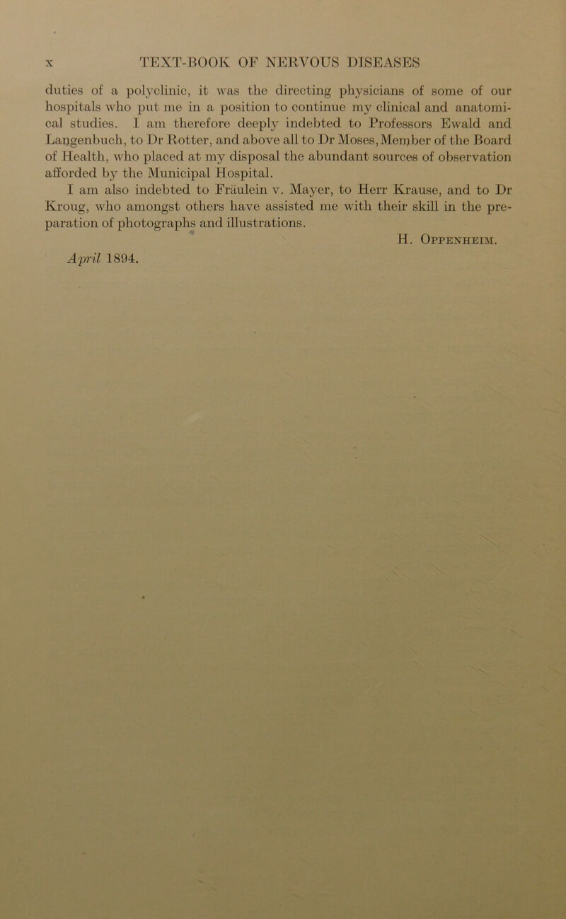 duties of a polyclinic, it was the directing physicians of some of our hospitals who put me in a position to continue my clinical and anatomi- cal studies. I am therefore deeply indebted to Professors Ewald and Langenbuch, to Dr Rotter, and above all to Dr Moses,Men)ber of the Board of Health, who placed at my disposal the abundant sources of observation afforded by the Municipal Hospital. I am also indebted to Fraulein v. Mayer, to Herr Krause, and to Dr Kroug, who amongst others have assisted me with their skill in the pre- paration of photographs and illustrations. April 1894. H. Oppenheim.