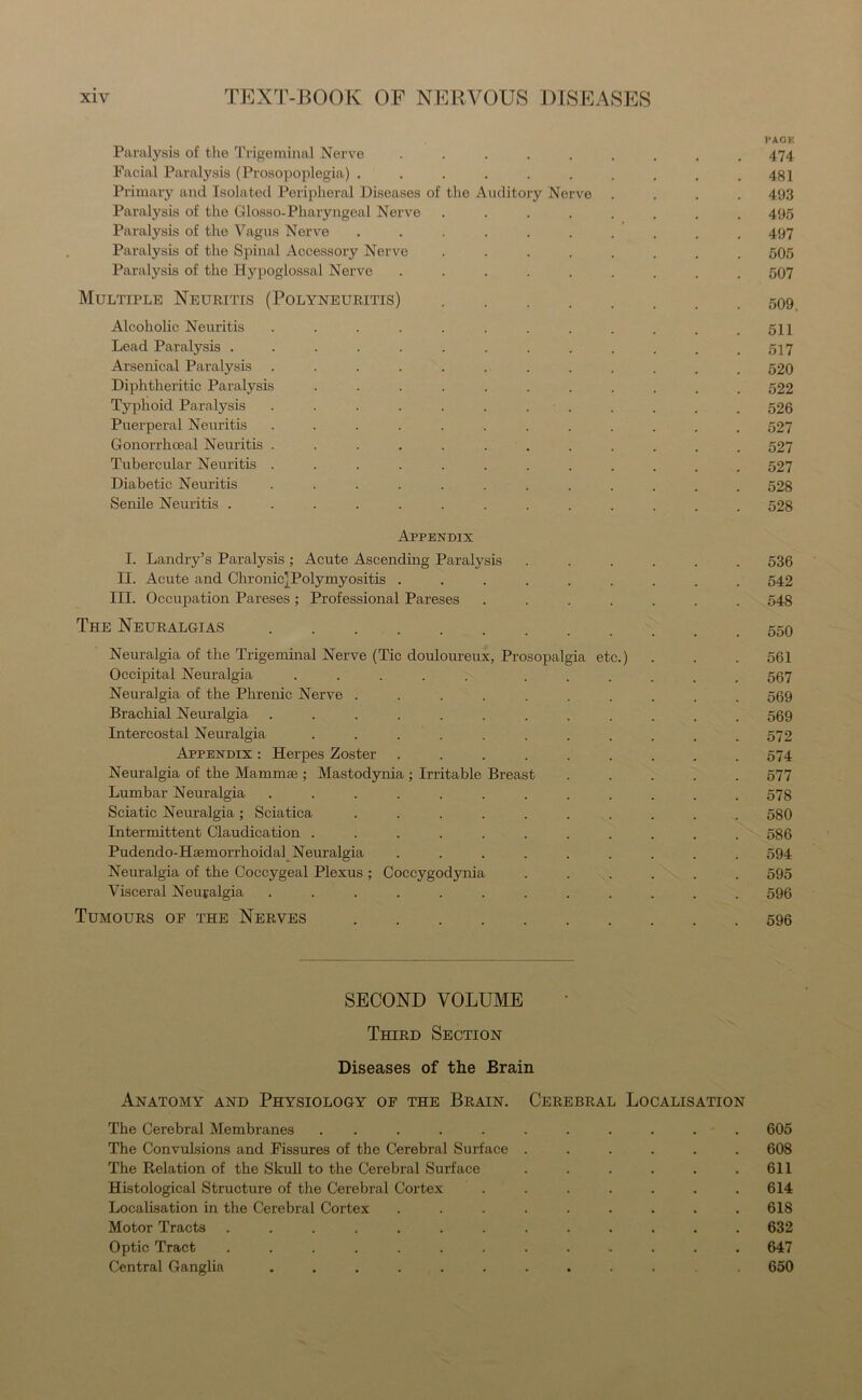 l'AOK Paralysis of the Trigeminal Nerve ......... 474 Facial Paralysis (Prosopoplegia) . . . . . . . . . .481 Primary and Isolated Peripheral Diseases of the Auditory Nerve .... 493 Paralysis of the Glosso-Pharyngeal Nerve ........ 495 Paralysis of the Vagus Nerve .......... 497 Paralysis of the Spinal Accessory Nerve ........ 505 Paralysis of the Hypoglossal Nerve ......... 507 Multiple Neuritis (Polyneuritis) 509 Alcoholic Neuritis . . . . . . . . . . . .511 Lead Paralysis ............. 517 Arsenical Paralysis ............ 520 Diphtheritic Paralysis ........... 522 Typhoid Paralysis ............ 526 Puerperal Neuritis ............ 527 Gonorrhoeal Neuritis ............ 527 Tubercular Neuritis ............ 527 Diabetic Neuritis ............ 528 Senile Neuritis ............. 528 Appendix I. Landry’s Paralysis ; Acute Ascending Paralysis ...... 536 II. Acute and Chronic]Polymyositis ......... 542 III. Occupation Pareses ; Professional Pareses ....... 548 The Neuralgias 550 Neuralgia of the Trigeminal Nerve (Tic douloureux, Prosopalgia etc.) . . . 561 Occipital Neuralgia ..... ...... 567 Neuralgia of the Phrenic Nerve .......... 569 Brachial Neuralgia ............ 569 Intercostal Neuralgia ........... 572 Appendix : Herpes Zoster ......... 574 Neuralgia of the Mammae ; Mastodynia ; Irritable Breast ..... 577 Lumbar Neuralgia ............ 578 Sciatic Neuralgia; Sciatica .......... 580 Intermittent Claudication . . . . . . . . . . .586 Pudendo-Hsemorrhoidal Neuralgia ......... 594 Neuralgia of the Coccygeal Plexus ; Coccygodynia ...... 595 Visceral Neuralgia ............ 596 Tumours of the Nerves 596 SECOND VOLUME Third Section Diseases of the Brain Anatomy and Physiology of the Brain. Cerebral Localisation The Cerebral Membranes ........... 605 The Convulsions and Fissures of the Cerebral Surface ...... 608 The Relation of the Skull to the Cerebral Surface . . . . . .611 Histological Structure of the Cerebral Cortex . . . . . . .614 Localisation in the Cerebral Cortex ......... 618 Motor Tracts ............. 632 Optic Tract ............. 647 Central Ganglia .......... 650