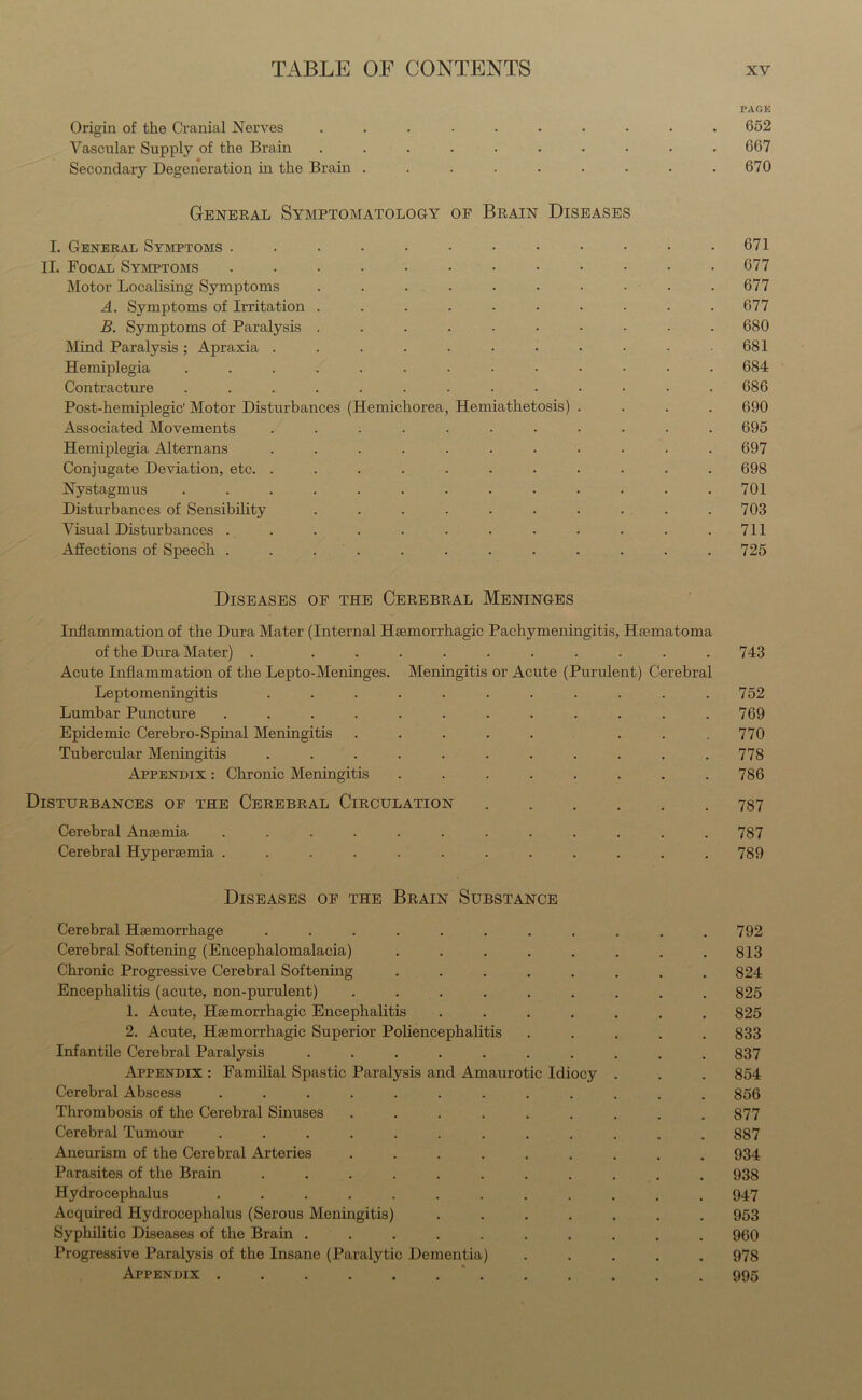 PAGE Origin of the Cranial Nerves .......... 652 Vascular Supply of the Brain .......... 667 Secondary Degeneration in the Brain . . . . . . . . .670 General Symptomatology of Brain Diseases I. General Symptoms . . • • • • • • • • • .671 II. Focal Symptoms ............ 677 Motor Localising Symptoms . . . . . • • • • .677 A. Symptoms of Irritation . . . . . . . . . .677 B. Symptoms of Paralysis .......... 680 Mind Paralysis; Apraxia . . . . . . • • • • .681 Hemiplegia ............. 684 Contracture ............. 686 Post-hemiplegic' Motor Disturbances (Hemichorea, Hemiathetosis) .... 690 Associated Movements ........... 695 Hemiplegia Alternans ........... 697 Conjugate Deviation, etc. . . . . . . . . . . .698 Nystagmus ............. 701 Disturbances of Sensibility . . . . . . . . . .703 Visual Disturbances . . . . . . . . . . . .711 Affections of Speech ............ 725 Diseases of the Cerebral Meninges Inflammation of the Dura Mater (Internal Haemorrhagic Pachymeningitis, Haematoma of the Dura Mater) . .......... Acute Inflammation of the Lepto-Meninges. Meningitis or Acute (Purulent) Cerebral Leptomeningitis ........... Lumbar Puncture ............ Epidemic Cerebro-Spinal Meningitis ..... ... Tubercular Meningitis ........... Appendix : Chronic Meningitis ........ 743 752 769 770 778 786 Disturbances of the Cerebral Circulation Cerebral Anaemia ...... Cerebral Hyperaemia ...... 787 789 Diseases of the Brain Substance Cerebral Haemorrhage ........... 792 Cerebral Softening (Encephalomalacia) . . . . . . . .813 Chronic Progressive Cerebral Softening ........ 824 Encephalitis (acute, non-purulent) ......... 825 1. Acute, Haemorrhagic Encephalitis ....... 825 2. Acute, Haemorrhagic Superior Poliencephalitis ..... 833 Infantile Cerebral Paralysis .......... 837 Appendix : Familial Spastic Paralysis and Amaurotic Idiocy . . . 854 Cerebral Abscess ............ 856 Thrombosis of the Cerebral Sinuses ......... 877 Cerebral Tumour ............ 887 Aneurism of the Cerebral Arteries ......... 934 Parasites of the Brain ........... 938 Hydrocephalus ............ 947 Acquired Hydrocephalus (Serous Meningitis) ....... 953 Syphilitic Diseases of the Brain .......... 960 Progressive Paralysis of the Insane (Paralytic Dementia) ..... 978 Appendix . . . . . . . . . . . 995