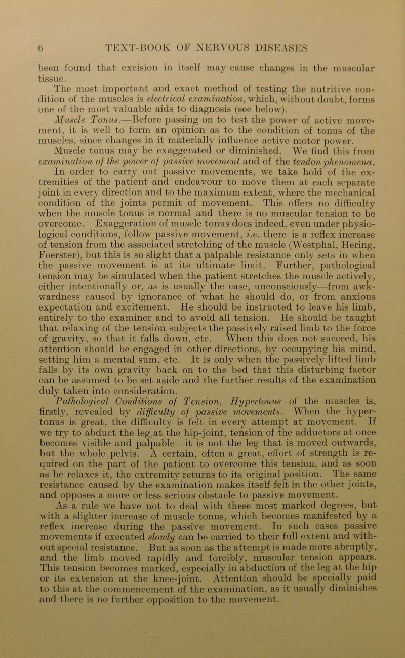 been found that excision in itself ma}^ cause changes in the muscular tissue. The most important and exact method of testing the nutritive con- dition of the muscles is electrical examination, which, without doubt, forms one of the most valuable aids to diagnosis (see below). Muscle Tonus.—Before passing on to test the power of active move- ment, it is well to form an opinion as to the condition of tonus of the muscles, since changes in it materially influence active motor power. Muscle tonus may be exaggerated or diminished. We find this from examination of the 'power of passive movement and of the tendon phenomena. In order to carry out passive movements, we take hold of the ex- tremities of the patient and endeavour to move them at each separate joint in every direction and to the maximum extent, where the mechanical condition of the joints permit of movement. This offers no difficulty when the muscle tonus is normal and there is no muscular tension to be overcome. Exaggeration of muscle tonus does indeed, even under physio- logical conditions, follow passive movement, i.e. there is a reflex increase of tension from the associated stretching of the muscle (Westphal, Hering, Foerster), but this is so slight that a palpable resistance only sets in when the passive movement is at its ultimate limit. Further, pathological tension may be simulated when the patient stretches the muscle actively, either intentionally or, as is usually the case, unconsciously—from awk- wardness caused ty- ignorance of what he should do, or from anxious expectation and excitement. He should be instructed to leave his limb, entirety to the examiner and to avoid all tension. He should be taught that relaxing of the tension subjects the passively raised limb to the force of gravity, so that it falls down, etc. When this does not succeed, his attention should be engaged in other directions, by occupjfing his mind, setting him a mental sum, etc. It is only when the passively lifted limb falls b}r its own gravity back on to the bed that this disturbing factor can be assumed to be set aside and the further results of the examination duty taken into consideration. Pathological Conditions of Tension, Hypertonus of the muscles is, firstly, revealed by difficulty of passive movements. When the hyper- tonus is great, the difficulty is felt in every attempt at movement. If we try to abduct the leg at the hip-joint, tension of the adductors at once becomes visible and palpable—it is not the leg that is moved outwards, but the whole pelvis. A certain, often a great, effort of strength is re- cjuired on the part of the patient to overcome this tension, and as soon as he relaxes it, the extremity returns to its original position. The same resistance caused by the examination makes itself felt in the other joints, and opposes a more or less serious obstacle to passive movement. As a rule we have not to deal with these most marked degrees, but with a slighter increase of muscle tonus, which becomes manifested by a reflex increase during the passive movement. In such cases passive movements if executed slowly can be carried to their full extent and with- out special resistance. But as soon as the attempt is made more abruptty, and the limb moved rapidly and forcibly, muscular tension appears. This tension becomes marked, especially in abduction of the leg at the hip or its extension at the knee-joint. Attention should be specially paid to this at the commencement of the examination, as it usually diminishes and there is no further opposition to the movement.