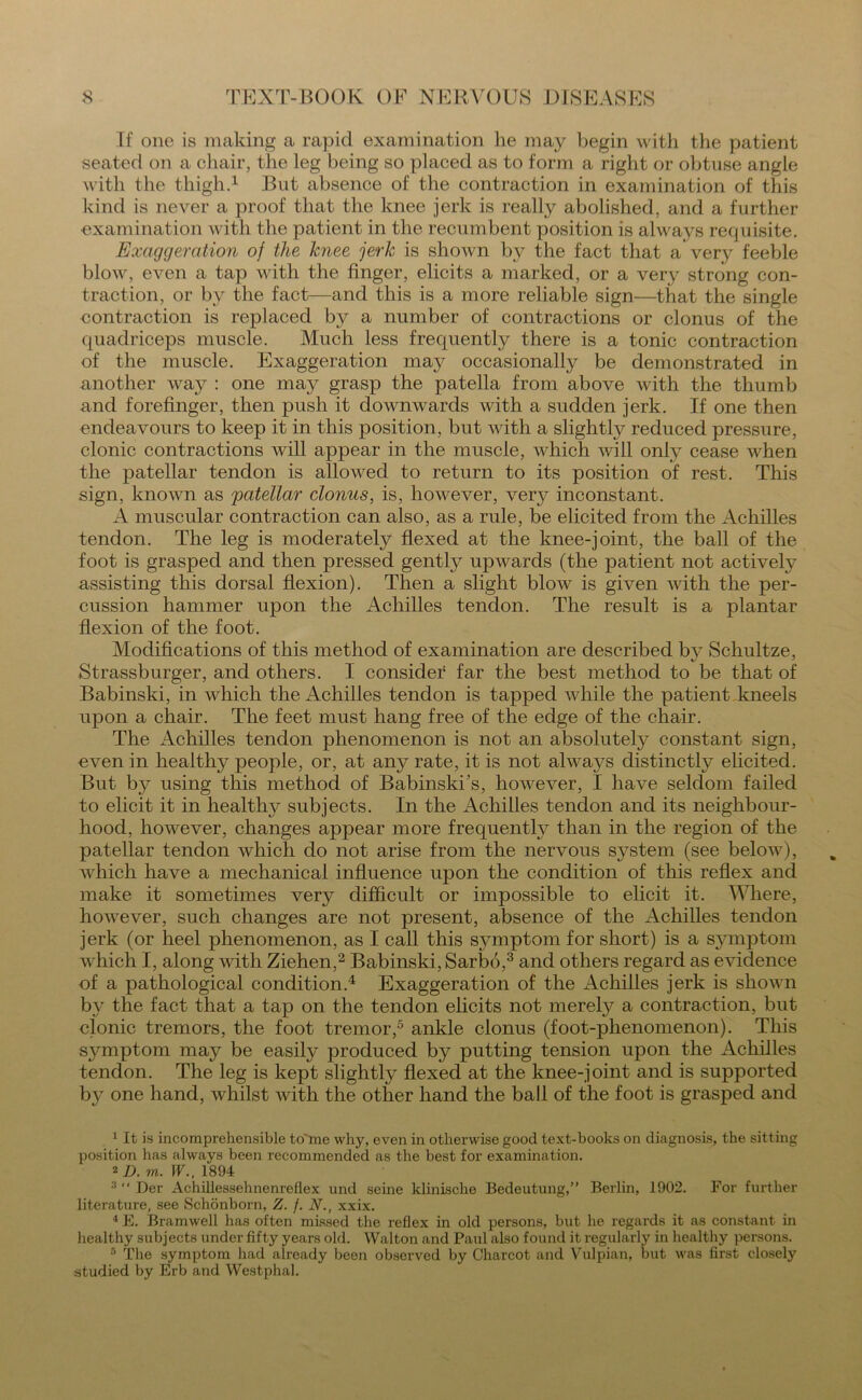 If one is making a rapid examination he may begin with the patient seated on a chair, the leg being so placed as to form a right or obtuse angle with the thigh.1 But absence of the contraction in examination of this kind is never a proof that the knee jerk is really abolished, and a further examination with the patient in the recumbent position is always requisite. Exaggeration of the lcnee jerk is shown by the fact that a'very feeble blow, even a tap with the finger, elicits a marked, or a very strong con- traction, or by the fact—and this is a more reliable sign—that the single contraction is replaced by a number of contractions or clonus of the quadriceps muscle. Much less frequently there is a tonic contraction of the muscle. Exaggeration may occasionally be demonstrated in another way : one may grasp the patella from above with the thumb and forefinger, then push it downwards with a sudden jerk. If one then endeavours to keep it in this position, but with a slightly reduced pressure, clonic contractions will appear in the muscle, which will only cease when the patellar tendon is allowed to return to its position of rest. This sign, known as 'patellar clonus, is, however, very inconstant. A muscular contraction can also, as a rule, be elicited from the Achilles tendon. The leg is moderately flexed at the knee-joint, the ball of the foot is grasped and then pressed gently upwards (the patient not actively assisting this dorsal flexion). Then a slight blow is given with the per- cussion hammer upon the Achilles tendon. The result is a plantar flexion of the foot. Modifications of this method of examination are described by Schultze, Strassburger, and others. I consider far the best method to be that of Babinski, in which the Achilles tendon is tapped while the patient kneels upon a chair. The feet must hang free of the edge of the chair. The xAchilles tendon phenomenon is not an absolutely constant sign, even in healthy people, or, at any rate, it is not always distinctly elicited. But by using this method of Babinski's, however, I have seldom failed to elicit it in healthy subjects. In the Achilles tendon and its neighbour- hood, however, changes appear more frequently than in the region of the patellar tendon which do not arise from the nervous system (see below), which have a mechanical influence upon the condition of this reflex and make it sometimes very difficult or impossible to elicit it. Where, however, such changes are not present, absence of the xAchilles tendon jerk (or heel phenomenon, as I call this symptom for short) is a symptom which I, along with Ziehen,2 Babinski, Sarbo,3 and others regard as evidence of a pathological condition.4 Exaggeration of the Achilles jerk is shown by the fact that a tap on the tendon elicits not merely a contraction, but clonic tremors, the foot tremor,5 ankle clonus (foot-phenomenon). This symptom may be easily produced by putting tension upon the Achilles tendon. The leg is kept slightly flexed at the knee-joint and is supported by one hand, whilst with the other hand the ball of the foot is grasped and 1 It is incomprehensible to'me why, even in otherwise good text-books on diagnosis, the sitting position has always been recommended as the best for examination. 2 D. m. W., 1894 3 “ Der Achillessehnenreflex und seine klinisclie Bedeutung,” Berlin, 1902. For further literature, see Schonborn, Z. f. N., xxix. 4 E. Bramwell has often missed the reflex in old persons, but he regards it as constant in healthy subjects under fifty years old. Walton and Paul also found it regularly in healthy persons. 3 The symptom had already been observed by Charcot and Vulpian, but was first closely studied by Erb and Westphal.