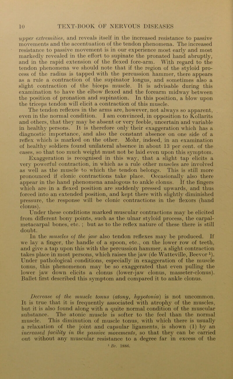 upper extremities, and reveals itself in the increased resistance to passive movements and the accentuation of the tendon phenomena. The increased resistance to passive movement is in our experience most early and most markedly revealed in the effort to supinate the pronated hand abruptly, and in the rapid extension of the flexed fore-arm. With regard to the tendon phenomena we should note that if the region of the styloid pro- cess of the radius is tapped with the percussion hammer, there appears as a rule a contraction of the supinator longus, and sometimes also a slight contraction of the biceps muscle. It is advisable during this examination to have the elbow flexed and the forearm midway between the position of pronation and supination. In this position, a blow upon the triceps tendon will elicit a contraction of this muscle. The tendon reflexes in the arms are, however, not always so apparent, even in the normal condition. I am convinced, in opposition to Kollarits and others, that they may be absent or very feeble, uncertain and variable in healthy persons. It is therefore only their exaggeration which has a diagnostic importance, and also the constant absence on one side of a reflex which is marked on the other. Mohr, indeed, in an examination of healthy soldiers found unilateral absence in about 13 per cent, of the cases, so that too much weight must not be laid even upon this symptom. Exaggeration is recognised in this way, that a slight tap elicits a very powerful contraction, in which as a rule other muscles are involved as well as the muscle to which the tendon belongs. This is still more pronounced if clonic contractions take place. Occasionally also there appear in the hand phenomena analogous to ankle clonus. If the fingers which are in a flexed position are suddenly pressed upwards, and thus forced into an extended position, and kept there with slightly diminished pressure, the response will be clonic contractions in the flexors (hand clonus). Under these conditions marked muscular contractions may be elicited from different bony points, such as the ulnar styloid process, the carpal- metacarpal bones, etc. ; but as to the reflex nature of these there is still doubt. In the muscles of the jaw also tendon reflexes may be produced. If we lay a finger, the handle of a spoon, etc., on the lower row of teeth, and give a tap upon this with the percussion hammer, a slight contraction takes place in most persons, which raises the jaw (de Watteville, Beevor 1). Under pathological conditions, especially in exaggeration of the muscle tonus, this phenomenon may be so exaggerated that even pulling the lower jaw down elicits a clonus (lower-jaw clonus, masseter-clonus). Ballet first described this symptom and compared it to ankle clonus. Decrease of the muscle tonus {atony, hypotonia) is not uncommon. It is true that it is frequently associated with atrophy of the muscles, but it is also found along with a quite normal condition of the muscular substance. The atonic muscle is softer to the feel than the normal muscle. This diminution of muscle tonus, with which there is usually a relaxation of the joint and capsular ligaments, is shown (1) by an increased facility in the passive movements, so that they can be carried out without any muscular resistance to a degree far in excess of the 1 Br. 1886.