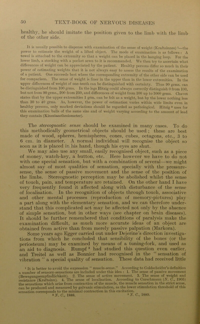 healthy, he should imitate the position given to the limb with the limb of the other side. It is usually possible to dispense with examination of the sense of weight (Kraftsinnes)1 the power to estimate the weight of a lifted object. The mode of examination is as follows : A towel is attached to the extremity so that a weight can be placed in the hanging loop. For the lower limb, a stocking with a pocket sewn to it is recommended. We then try to ascertain what differences of weight can be appreciated by the patient. Healthy persons differ so much in their power of estimating weights that it is not always easy to assess the results of the examination of a patient. One succeeds best where the corresponding extremity of the other side can be used for comparison. The sense of weight is finer in the upper than in the lower extremities. In the upper differences of weight of one-tentli can be distinguished with certainty. Thus 90 grms. can be distinguished from 100 grms. In the legs Hitzig could always correctly distinguish 0 from 100, but not from 90 grms., 200 from 250, and differences of weight from 100 up to 1000 grms. Chavet states that by the upper extremities 1 grm. can be felt as a weight, but by the lower nothing less than 30 to 40 grms. As, however, the power of estimation varies within wide limits even in healthy persons, only marked deviations should be regarded as pathological. Hitzig 2 uses for this examination balls of the same size and of weight varying according to the amount of lead they contain (Kinesiaesthesiometer). The stereognostic sense should be examined in many cases. To do this methodically geometrical objects should be used ; these are best made of wood, spheres, hemispheres, cones, cubes, octagons, etc., 3 to 6 cm. in diameter. A normal individual will recognise the object so soon as it is placed in his hand, though his eyes are shut. We may also use any small, easily recognised object, such as a piece of money, watch-key, a button, etc. Here however we have to do not with one special sensation, but with a combination of several—we might almost say of most qualities of sensation, specially with the pressure- sense, the sense of passive movement and the sense of the position of the limbs. Stereognostic perception may be abolished whilst the sense of touch, pain, and temperature are retained. On the other hand I have ver}^ frequently found it affected along with disturbance of the sense of localisation. In the recognition of objects through touch, associative and other mental processes (reproduction of memory-pictures) play a part along with the elementary sensation, and we can therefore under- stand that this complicated act may be affected not only by the absence of simple sensation, but in other ways (see chapter on brain diseases). It should be further remembered that conditions of paralysis make the examination difficult, as much more accurate ideas of an object are obtained from active than from merely passive palpation (Markora). Some years ago Egger carried out under Dejerine’s direction investiga- tions from which he concluded that sensibility of the bones (or the periosteum) may be examined by means of a tuning-fork, and used as an aid to diagnosis. Rumpf 3 had studied this question even earlier, and Treitel as well as Bonnier had recognised in the “ sensation of vibration ” a special quality of sensation. These data had received little 1 It is better to avoid the expression “ muscle-sense.” According to Goldscheider’s definition a number of sensory-sensations are included under this idea : 1. The sense of passive movement (Bewegungsempfindlichkeit). 2. The sense of active movement. 3. The sense of weight and resistance °(Kraftsinn). 4. The sense of localisation. According to Curschmann (AT. C., 1905) the seasations which, arise from contraction of the muscle, the muscle sensation in the strict sense, can be produced and measured by galvanic stimulation, as the lower stimulation threshold of this sensation corresponds to the minimal contraction in this excitation. 2 N. C.. 1888. 3 N. C., 1889.
