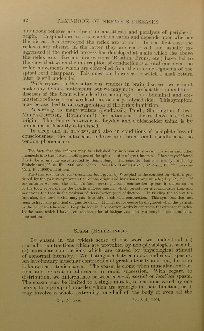 cutaneous reflexes are absent in anaesthesia and paralysis of peripheral origin. In spinal diseases tire condition varies and depends upon whether the disease has destroyed the reflex arc or not. In the first case the reflexes are absent, in the latter they are conserved and usuallv ex- aggerated if the morbid process has developed at a site which lies above the reflex arc. Recent observations (Bastian, Bruns, etc.) have led to the view that when the interruption of conduction is a total qne, even the reflex movements which are controlled from the inferior segments of the spinal cord disappear. This question, however, to which 1 shall return later, is still undecided. With regard to the cutaneous reflexes in brain diseases, we cannot make any definite statements, but we may note the fact that in unilateral diseases of the brain which lead to hemiplegia, the abdominal and cre- masteric reflexes are as a rule absent on the paralysed side. This symptom may be ascribed to an exaggeration of the reflex inhibition. According to many writers (Jendrassik, Pandi, Sherrington, Crocq. Munch-Petersen,1 Rothmann2) the cutaneous reflexes have a cortical origin. This theory however, as Leyden and Goldscheider think, is by no means sufficientlv established. In sleep and in narcosis, and also in conditions of complete loss of consciousness, the cutaneous reflexes are absent (and usually also the tendon phenomena). The fact that the reflexes may be abolished by injection of stovain, novocain and other chemicals into the subarachnoid space of the spinal cord is of great interest. I have myself found this to be so in some cases treated by Sonnenburg. The condition has been closely studied by Finkelnburg (M. m. W., 1906) and others. See also Donitz {Arch. f. hi. Chir., Bd. 77), Lazarus {B. Jc. W., 1906) and others. The term paradoxical contraction has. been given by Westphal to the contraction which is pro- duced by the passive approximation of the origin and insertion of any muscle {A. f. P., x.). If for instance we press the patient’s foot upwards, a tonic contraction appears in the extensors of the foot, especially in the tibialis anticus muscle, which persists for a considerable time and maintains the foot in the position of dorsi-flexion (and adduction). In tickling the sole of the foot also, the dorsi-flexion may pass into this paradoxical contraction. This symptom does not seem to have any practical diagnostic value. It must not of course be diagnosed when the patient, in the belief that he should keep the foot in this position, actively contracts the extensor muscles. In the cases which I have seen, the sensation of fatigue was usually absent in such paradoxical contractions. Spasm (Hyperkinesis) By spasm in the widest sense of the word we understand (1) muscular contractions which are provoked by non-physiological stimuli, (2) muscular contractions which are caused by plrysiological stimuli of abnormal intensity. We distinguish between tonic and clonic spasms. An involuntary muscular contraction of great intensity and long duration is known as a tonic spasm. The spasm is clonic when muscular contrac- tion and relaxation alternate in rapid succession. With regard to distribution, we differentiate between general, 'partial or localised spasm. The spasm may be limited to a single muscle, to one innervated by one nerve, to a group of muscles which are synergic in their function, or it may involve a whole extremity, one-half of the body or even all the 1 Z. /. N., xxii. 2 A. /. A., 1904.