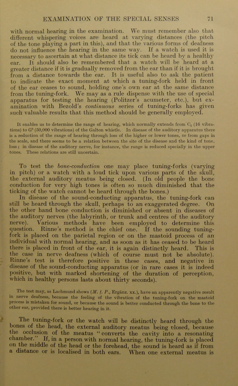 with normal hearing in the examination. We must remember also that different whispering voices are' heard at varying distances (the pitch of the tone playing a part in this), and that the various forms of deafness do not influence the hearing in the same way. If a watch is used it is necessanr to ascertain at what distance its tick can be heard by a healthy ear. It should also be remembered that a watch will be heard at a greater distance if it is gradually removed from the ear than if it is brought from a distance towards the ear. It is useful also to ask the patient to indicate the exact moment at which a tuning-fork held in front of the ear ceases to sound, holding one's own ear at the same distance from the tuning-fork. We may as a rule dispense with the use of special apparatus for testing the hearing (Politzer's acumeter, etc.), but ex- amination with Bezold's continuous series of tuning-forks has given such valuable results that this method should be generally employed. It enables us to determine the range of hearing, which normally extends from C2 (16 vibra- tions) to G8 (50,000 vibrations) of the Galton whistle. In disease of the auditory apparatus there is a reduction of the range of hearing through loss of the higher or lower tones, or from gaps in the scale, and there seems to be a relation between the site of the disease and the kind of tone, loss; in disease of the auditory nerve, for instance, the range is reduced specially in the upper tones. These relations are still uncertain. To test the bone-conduction one may place tuning-forks (varying in pitch) or a watch with a loud tick upon various parts of the skull, the external auditory meatus being closed. (In old people the bone conduction for very high tones is often so much diminished that the ticking of the watch cannot be heard through the bones.) In disease of the sound-conducting apparatus, the tuning-fork can still be heard through the skull, perhaps to an exaggerated degree. On the other hand bone conduction is diminished or absent in diseases of the auditory nerves (the labyrinth, or trunk and centres of the auditory nerve). Various methods have been employed to determine this question. Rinne's method is the chief one. If the sounding tuning- fork is placed on the parietal region or on the mastoid process of an individual with normal hearing, and as soon as it has ceased to be heard there is placed in front of the ear, it is again distinctly heard. This is the case in nerve deafness (which of course must not be absolute). Rinne's test is therefore positive in these cases, and negative in disease of the sound-conducting apparatus (or in rare cases it is indeed positive, but with marked shortening of the duration of perception, which in healthy persons lasts about thirty seconds). The test may, as Lachmund shows (M. /. P., Erganz. xx.), have an apparently negative result in nerve deafness, because the feeling of the vibration of the tuning-fork on the mastoid process is mistaken for sound, or because the sound is better conducted through the bone to the other ear, provided there is better hearing in it. The tuning-fork or the watch will be distinctly heard through the bones of the head, the external auditory meatus being closed, because the occlusion of the meatus “ converts the cavity into a resonating chamber. If, in a person with normal hearing, the tuning-fork is placed on the middle of the head or the forehead, the sound is heard as if from a distance or is localised in both ears. When one external meatus is