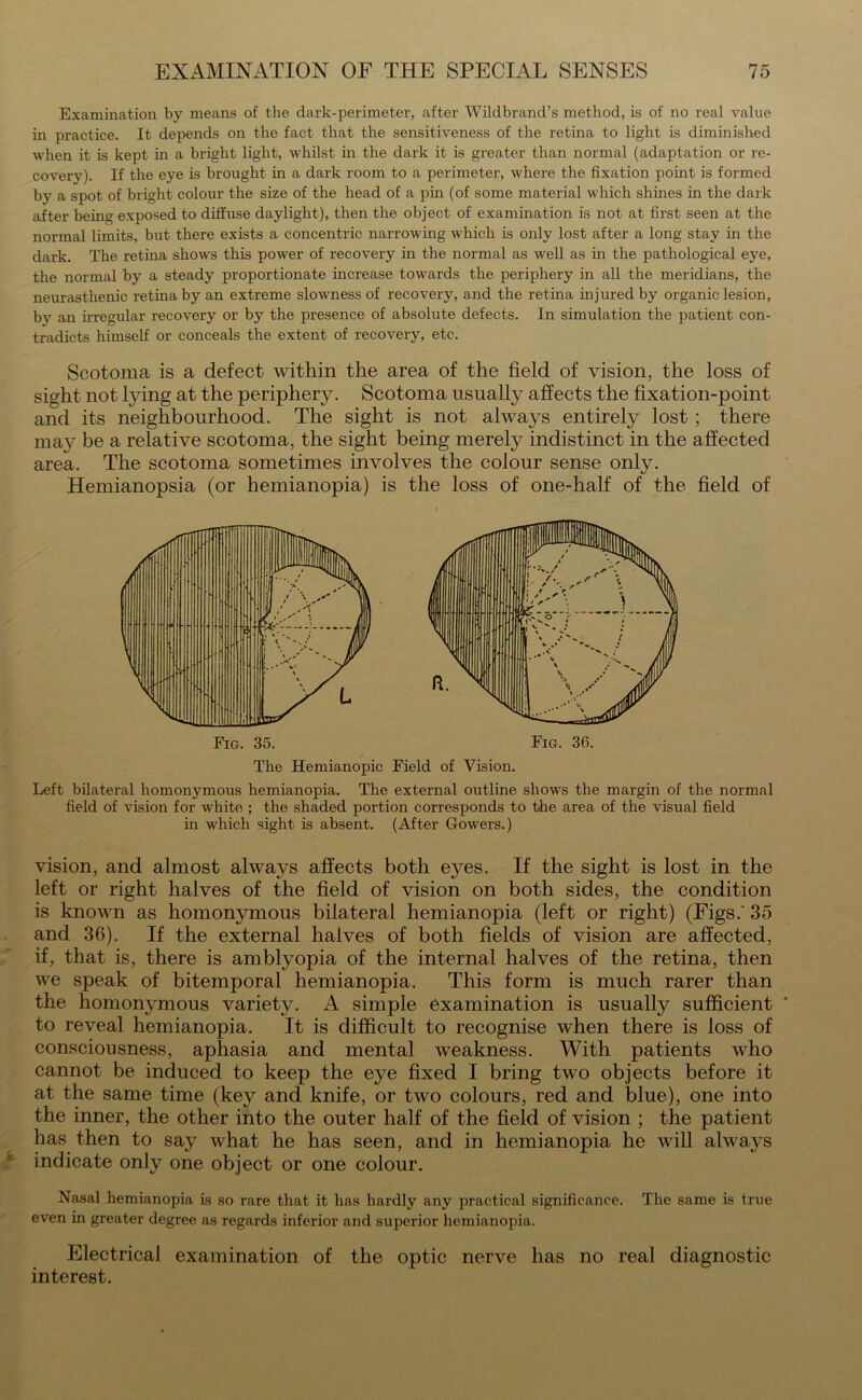 Examination by means of the dark-perimeter, after Wildbrand’s method, is of no real value in practice. It depends on the fact that the sensitiveness of the retina to light is diminished when it is kept in a bright light, whilst in the dark it is greater than normal (adaptation or re- covery). If the eye is brought in a dark room to a perimeter, where the fixation point is formed by a spot of bright colour the size of the head of a pin (of some material which shines in the dark after being exposed to diffuse daylight), then the object of examination is not at first seen at the normal limits, but there exists a concentric narrowing which is only lost after a long stay in the dark. The retina shows this power of recovery in the normal as well as in the pathological eye, the normal by a steady proportionate increase towards the periphery in all the meridians, the neurasthenic retina by an extreme slowness of recovery, and the retina injured by organic lesion, by an irregular recovery or by the presence of absolute defects. In simulation the patient con- tradicts himself or conceals the extent of recovery, etc. Scotoma is a defect within the area of the field of vision, the loss of sight not lying at the periphery. Scotoma usually affects the fixation-point and its neighbourhood. The sight is not always entirely lost ; there may be a relative scotoma, the sight being merely indistinct in the affected area. The scotoma sometimes involves the colour sense only. Hemianopsia (or hemianopia) is the loss of one-half of the field of The Hemianopic Field of Vision. Left bilateral homonymous hemianopia. The external outline shows the margin of the normal field of vision for white ; the shaded portion corresponds to the area of the visual field in which sight is absent. (After Gowers.) vision, and almost always affects both eyes. If the sight is lost in the left or right halves of the field of vision on both sides, the condition is known as homonymous bilateral hemianopia (left or right) (Figs.' 35 and 36). If the external halves of both fields of vision are affected, if, that is, there is amblyopia of the internal halves of the retina, then we speak of bitemporal hemianopia. This form is much rarer than the homonymous variety. A simple examination is usually sufficient to reveal hemianopia. It is difficult to recognise when there is loss of consciousness, aphasia and mental weakness. With patients who cannot be induced to keep the eye fixed I bring two objects before it at the same time (key and knife, or two colours, red and blue), one into the inner, the other into the outer half of the field of vision ; the patient has then to say what he has seen, and in hemianopia he will alwaj-s indicate only one object or one colour. Nasal hemianopia is so rare that it has hardly any practical significance. The same is true even in greater degree as regards inferior and superior hemianopia. Electrical examination of the optic nerve has no real diagnostic interest.