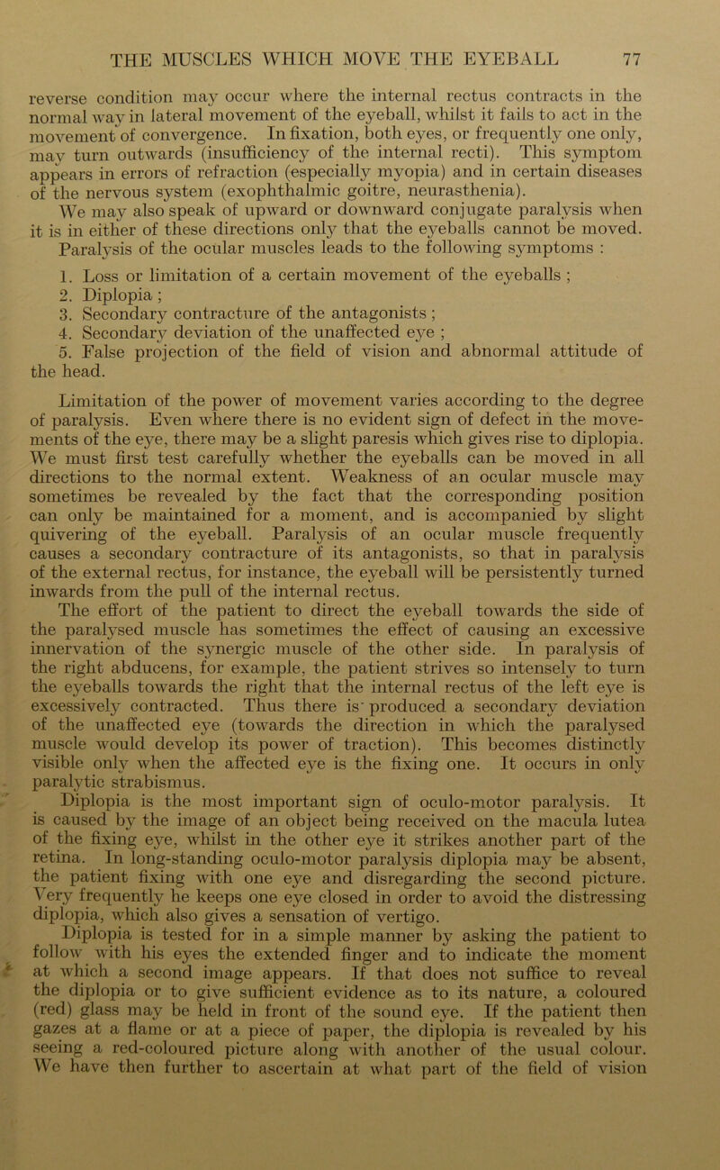 reverse condition may occur where the internal rectus contracts in the normal wav in lateral movement of the eyeball, whilst it fails to act in the movement of convergence. In fixation, both eyes, or frequently one only, mav turn outwards (insufficiency of the internal recti). This symptom appears in errors of refraction (especially myopia) and in certain diseases of the nervous system (exophthalmic goitre, neurasthenia). We may also speak of upward or downward conjugate paralysis when it is in either of these directions only that the eyeballs cannot be moved. ParaWsis of the ocular muscles leads to the following symptoms : 1. Loss or limitation of a certain movement of the eyeballs ; 2. Diplopia; 3. Secondary contracture of the antagonists ; 4. Secondary deviation of the unaffected eye ; 5. False projection of the field of vision and abnormal attitude of the head. Limitation of the power of movement varies according to the degree of paralysis. Even where there is no evident sign of defect in the move- ments of the ej^e, there may be a slight paresis which gives rise to diplopia. We must first test carefully whether the eyeballs can be moved in all directions to the normal extent. Weakness of an ocular muscle mav sometimes be revealed by the fact that the corresponding position can only be maintained for a moment, and is accompanied by slight quivering of the eyeball. Paralysis of an ocular muscle frequently causes a secondary contracture of its antagonists, so that in paralysis of the external rectus, for instance, the eyeball will be persistently turned inwards from the pull of the internal rectus. The effort of the patient to direct the eyeball towards the side of the paralysed muscle has sometimes the effect of causing an excessive innervation of the synergic muscle of the other side. In paralysis of the right abducens, for example, the patient strives so intensely to turn the eyeballs towards the right that the internal rectus of the left eye is excessively contracted. Thus there is' produced a secondary deviation of the unaffected eye (towards the direction in which the paralysed muscle would develop its power of traction). This becomes distinctly visible onlv when the affected eye is the fixing one. It occurs in onlv paralytic strabismus. Diplopia is the most important sign of oculo-motor paralysis. It is caused by the image of an object being received on the macula lutea of the fixing eye, whilst in the other eye it strikes another part of the retina. In long-standing oculo-motor paralysis diplopia may be absent, the patient fixing with one eye and disregarding the second picture. Very frequently he keeps one eye closed in order to avoid the distressing diplopia, which also gives a sensation of vertigo. Diplopia is tested for in a simple manner by asking the patient to follow with his eyes the extended finger and to indicate the moment at which a second image appears. If that does not suffice to reveal the diplopia or to give sufficient evidence as to its nature, a coloured (red) glass may be held in front of the sound eye. If the patient then gazes at a flame or at a piece of paper, the diplopia is revealed by his seeing a red-coloured picture along with another of the usual colour. We have then further to ascertain at what part of the field of vision