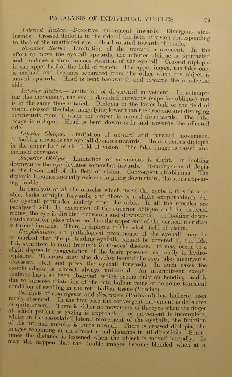 Internal Rectus.—Defective movement inwards. Divergent stra- bismus. Crossed diplopia in the side of the field of vision corresponding to that of the unaffected eye. Head rotated towards this side. Superior Rectus.—Limitation of the upward movement. In the effort to move the eyeball upwards, the inferior oblique is contracted and produces a simultaneous rotation of the eyeball. Crossed diplopia in the upper half of the field of vision. The upper image, the false one, is inclined and becomes separated from the other when the object is moved upwards. Head is bent backwards and towards the unaffected side. Inferior Rectus.—Limitation of downward movement. In attempt- ing this movement, the eye is deviated outwards (superior oblique) and is at the same time rotated. Diplopia in the lower half of the field of vision, crossed, the false image lying lower than the true one and diverging downwards from it when the object is moved downwards. The false image is oblique. Head is bent downwards and towards the affected side. Inferior Oblique. Limitation of upward and outward movement. In looking upwards the eyeball deviates inwards. Homonymous diplopia in the upper half of the field of vision. The false image is raised and inclined outwards. Superior Oblique.—Limitation of movement is slight. In looking downwards the eye deviates somewhat inwards. Homonymous diplopia m the lower half of the field of vision. Convergent strabismus. The diplopia becomes specially evident in going down stairs, the steps appear- ing double. 1 r In paralysis of all the muscles which move the eyeball, it is immov- able, looks straight forwards, and there is a slight exophthalmos, i e the eyeball protrudes slightly from the orbit. If all the muscles are paralysed with the exception of the superior oblique and the external rectus, the eye is directed outwards and downwards. In looking down- wards rotation takes place, so that* the upper end of the vertical meridian is turned inwards. There is diplopia in the whole field of vision. Exophthalmos, i.e. pathological prominence of the eyeball, may be so marked that the protruding eyeballs cannot be covered by the' lids. r syniptom is m°st frequent in Graves' disease. It may occur to a slight degree m exaggeration of the brain pressure, especially in hydro- cephalus. Tumours may also develop behind the eyes (also aneurvsms, a scesses, etc.), and press the eyeball forwards. In such cases the exop i a mos is almost always unilateral. An intermittent exoph- thalmos has also been observed, which occurs only on bending, and is tU<3j-?- van?ose dilatation of the retrobulbar veins or to some transient- condition of swelling in the retrobulbar tissue (Vossius). °j emergence and divergence (Parinaud) has hitherto been ^,° sfrve~‘ m? ^e. case convergent movement is defective - .e,a se . There is either no movement of the eyes when the finger ‘ i J,10 jRa ien^ gazing is approached, or movement is incomplete, f !.n, 1(3 associated lateral movement of the eyeballs, the function • e m eina. mnscles is quite normal. There is crossed diplopia, the f^n£eSfuemiai?mg at an almost e(Iual distance in all directions. Some- S i e i stance is lessened when the object is moved laterallv. It may a so appen that the double images become blended when at a