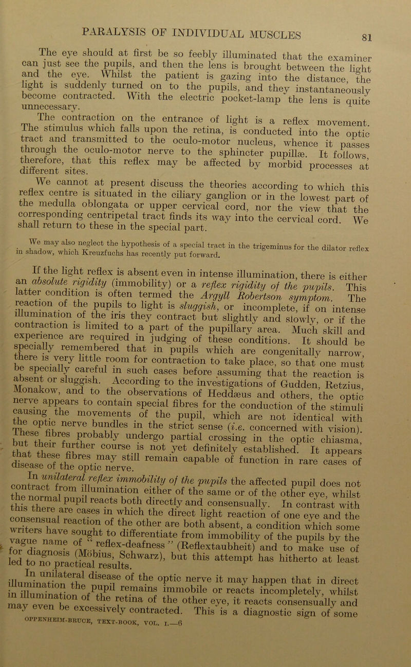 The eye should at first be so feebly illuminated that the examiner can just see the pupils, and then the lens is brought between the fio-ht and the eye. Whilst the patient is gazing into the distance, the ight is suddenly turned on to the pupils, and they instantaneously become contracted. With the electric pocket-lamp the lens is auite unnecessary. 1 The contraction on the entrance of light is a reflex movement. The stimulus which falls upon the retina, is conducted into the ontic tract and transmitted to the oculo-motor nucleus, whence it passes through the oculo-motor nerve to the sphincter pupils. It follows Afferent6’ sites ma^ be affected *>y morbid processes at M e cannot at present discuss the theories according to which this reflex centre is situated in the ciliary ganglion or in the lowest part of the medulla oblongata or upper cervical cord, nor the view that the corresponding centripetal tract finds its way into the cervical cord. We shall return to these in the special part. • may a.ls01 n®glectith® hypothesis of a special tract in the trigeminus for the dilator reflex in shadow, which Kreuzfuchs has recently put forward. L the light reflex is absent even in intense illumination, there is either an absolute rigidity (immobility) or a reflex rigidity of the pupils. This atter condition is often termed the Argyll Robertson symptom. The reaction of the pupils to light is sluggish, or incomplete! if on intense illumination of the iris they contract but slightly and slowly, or if the contraction is limited to a part of the pupillary area. Much skill and experience are required in judging of these conditions. It should be specially remembered that in pupils which are congenitally narrow he htt!e ,r°0m fof extraction to take place, so that one must flLSt UT care,ful ™ sucb cases before assuming that the reaction is absent or sluggish. According to the investigations of Gudden, Retains Monakow, and to the observations of Heddaeus and others, the optic cauIfnvPtherS t0 °°ntT fibres,for the conduction of the stimuli the omie^1mcvements of the pupil, which are not identical with ThesePfihre ,ufIes ln the strict sense (i.e. concerned with vision). but thefrT,Ar°bably lmderg° Partial crossin8 in the optic chiasma, that these fih Cours!.,;s not yet definitely established. It appears diseas^ophe'o^ti^nerve!^ fUn°tion in rare cases of contaaTffrV^6* ^mobility °f the pupils the affected pupil does not the norm.al Umi? K°eni 6^her ,of the same or of the other eye, whilst this there are CtS !?*!, *!reC^y and oonsensually. In contrast with consensiial r!»et m,7,?whJh® direct light reaction of one eye and the writers £°J tr~0ther are both absent, a condition which some Ta„lle „t Sn°fU^h a° ^fferentiate from immobility of the pupils by the foTZ^nZs ?Lh 6Xq u ne? (Reflextaubheit) and to make use of led to no practLl Results arZ ’ * thlS att6mpt ^ hitherto at Ieast illumUtiln^h1 diS6af of the °Pti° nerve it may happen that in direct In ZmfnaLn !fPrhP rf.“ immobile or reacts incompletely, whilst mav even be pyp * -6 1ietma 0 tbe other eye, it reacts consensually and may even be excessively contracted. This is a diagnostic sign of'some OPPENHEIM-BRUCE, TEXT-BOOK, VOL. I.—6