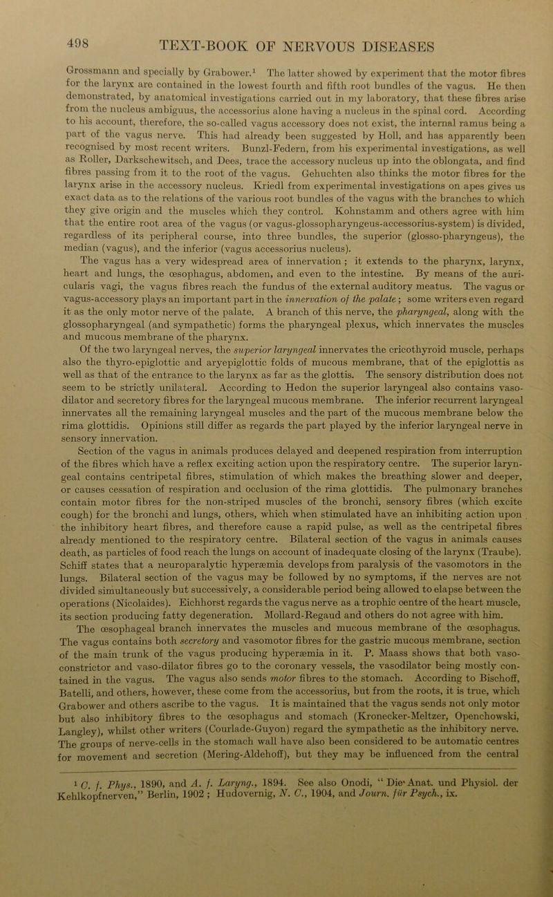 Grossmann and specially by Grabower.1 The latter showed by experiment that the motor fibres for the larynx are contained in the lowest fourth and fifth root bundles of the vagus. He then demonstrated, by anatomical investigations carried out in my laboratory, that these fibres arise from the nucleus ambiguus, the accessorius alone having a nucleus in the spinal cord. According to his account, therefore, the so-called vagus accessory does not exist, the internal ramus being a part of the vagus nerve. This had already been suggested by Holl, and has apparently been recognised by most recent writers. Bunzl-Federn, from his experimental investigations, as well as Roller, Darkschewitsch, and Dees, trace the accessory nucleus up into the oblongata, and find fibres passing from it to the root of the vagus. Gehuchten also thinks the motor fibres for the larynx arise in the accessory nucleus. Kriedl from experimental investigations on apes gives us exact data as to the relations of the various root bundles of the vagus with the branches to which they give origin and the muscles which they control. Kohnstamm and others agree with him that the entire root area of the vagus (or vagus-glossopharyngeus-accessorius-system) is divided, regardless of its peripheral course, into three bundles, the superior (glosso-pharyngeus), the median (vagus), and the inferior (vagus accessorius nucleus). The vagus has a very widespread area of innervation ; it extends to the pharynx, larynx, heart and lungs, the oesophagus, abdomen, and even to the intestine. By means of the auri- cularis vagi, the vagus fibres reach the fundus of the external auditory meatus. The vagus or vagus-accessory plays an important part in the innervation of the palate; some writers even regard it as the only motor nerve of the palate. A branch of this nerve, the pharyngeal, along with the glossopharyngeal (and sympathetic) forms the pharyngeal plexus, which innervates the muscles and mucous membrane of the pharynx. Of the two laryngeal nerves, the superior laryngeal innervates the cricothyroid muscle, perhaps also the thyro-epiglottic and aryepiglottic folds of mucous membrane, that of the epiglottis as well as that of the entrance to the larynx as far as the glottis. The sensory distribution does not seem to be strictly unilateral. According to Hedon the superior laryngeal also contains vaso- dilator and secretory fibres for the laryngeal mucous membrane. The inferior recurrent laryngeal innervates all the remaining laryngeal muscles and the part of the mucous membrane below the rima glottidis. Opinions still differ as regards the part played by the inferior laryngeal nerve in sensory innervation. Section of the vagus in animals produces delayed and deepened respiration from interruption of the fibres which have a reflex exciting action upon the respiratory centre. The superior laryn- geal contains centripetal fibres, stimulation of which makes the breathing slower and deeper, or causes cessation of respiration and occlusion of the rima glottidis. The pulmonary branches contain motor fibres for the non-striped muscles of the bronchi, sensory fibres (which excite cough) for the bronchi and lungs, others, which when stimulated have an inhibiting action upon the inhibitory heart fibres, and therefore cause a rapid pulse, as well as the centripetal fibres already mentioned to the respiratory centre. Bilateral section of the vagus in animals causes death, as particles of food reach the lungs on account of inadequate closing of the larynx (Traube). Schiff states that a neuroparalytic hypersemia develops from paralysis of the vasomotors in the lungs. Bilateral section of the vagus may be followed by no symptoms, if the nerves are not divided simultaneously but successively, a considerable period being allowed to elapse between the operations (Nicolaides). Eichhorst regards the vagus nerve as a trophic centre of the heart muscle, its section producing fatty degeneration. Mollard-Regaud and others do not agree with him. The oesophageal branch innervates the muscles and mucous membrane of the oesophagus. The vagus contains both secretory and vasomotor fibres for the gastric mucous membrane, section of the mam trunk of the vagus producing hypersemia in it. P. Maass shows that both vaso- constrictor and vaso-dilator fibres go to the coronary vessels, the vasodilator being mostly con- tained in the vagus. The vagus also sends motor fibres to the stomach. According to Bischoff, Batelli, and others, however, these come from the accessorius, but from the roots, it is true, which Grabower and others ascribe to the vagus. It is maintained that the vagus sends not only motor but also inhibitory fibres to the oesophagus and stomach (Kronecker-Meltzer, Openchowski, Langley), whilst other writers (Courlade-Guyon) regard the sympathetic as the inhibitory nerve. The croups of nerve-cells in the stomach wall have also been considered to be automatic centres for movement and secretion (Mering-Aldehoff), but they may be influenced from the central 1 C. f. Phys., 1890, and A. /. Laryng., 1894. See also Onodi, “ Die*Anat. und Physiol, der Kehlkopfnerven,” Berlin, 1902 ; Hudovernig, N. C., 1904, and Journ. f iir Psych., Lx.