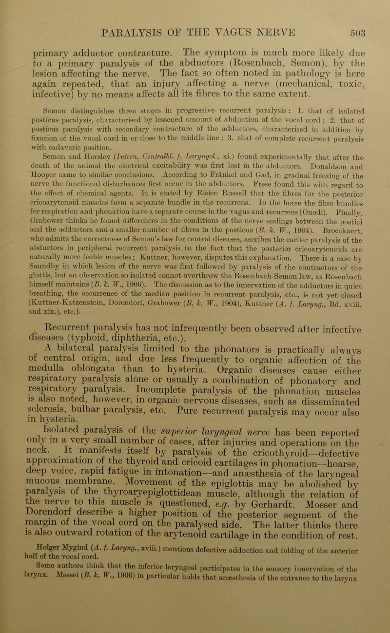 primary adductor contracture. The symptom is much more likely due to a primary paralysis of the abductors (Rosenbach, Semon), by the lesion affecting the nerve. The fact so often noted in pathology is here again repeated, that an injury affecting a nerve (mechanical, toxic, infective) by no means affects all its fibres to the same extent. Semon distinguishes three stages in progressive recurrent paralysis : 1. that of isolated posticus paralysis, characterised by lessened amount of abduction of the vocal cord ; 2. that of posticus paralysis with secondary contracture of the adductors, characterised in addition by fixation of the vocal cord in or close to the middle line : 3. that of complete recurrent paralysis with cadaveric position. Semon and Horsley (Intern. Ceniralbl. f. Laryngol., xi.) found experimentally that after the death of the animal the electrical excitability was first lost in the abductors. Donaldson and Hooper came to similar conclusions. According to Frankel and Gad, in gradual freezing of the nerve the functional disturbances first occur in the abductors. Frese found this with regard to the effect of chemical agents. It is stated by Risien Russell that the fibres for the posterior cricoarytenoid muscles form a separate bundle in the recurrens. In the horse the fibre bundles for respiration and phonation have a separate course in the vagus and recurrens (Onodi). Finally, Grabower thinks he found differences in the conditions of the nerve endings between the postici and the adductors and a smaller number of fibres in the posticus (B. k. W1904). Broeckaert, who admits the correctness of Semon’s law for central diseases, ascribes the earlier paralysis of the abductors in peripheral recurrent paralysis to the fact that the posterior cricoarytenoids are naturally more feeble muscles ; Kuttner, however, disputes this explanation. There is a case by Saundby in which lesion of the nerve was first followed by paralysis of the contractors of the glottis, but an observation so isolated cannot overthrow the Rosenbach-Semon law, as Rosenbach himself maintains (B. k. W., 1906). The discussion as to the innervation of the adductors in quiet breathing, the occurrence of the median position in recurrent paralysis, etc., is not yet closed (Ivuttner-Katzenstein, Dorendorf, Grabower (B. k. W., 1904), Kuttner (A. /. Laryng., Bd. xviii. and xix.), etc.). Recurrent paralysis has not infrequently been observed after infective diseases (typhoid, diphtheria, etc.). A bilateral paralysis limited to the phonators is practically always of central origin, and due less frequently to organic affection of the medulla oblongata than to hysteria. Organic diseases cause either respiratory paralysis alone or usually a combination of phonatory and respiratory paralysis. Incomplete paralysis of the phonation muscles is also noted, however, in organic nervous diseases, such as disseminated sclerosis, bulbar paralysis, etc. Pure recurrent paralysis may occur also in hysteria. Isolated paralysis of the superior laryngeal nerve has been reported only in a very small number of cases, after injuries and operations on the neck. . It manifests itself by paralysis of the cricothyroid—defective approximation of the thyroid and cricoid cartilages in phonation—hoarse, deep voice, rapid fatigue in intonation—and anaesthesia of the laryngeal mucous membrane. Movement of the epiglottis may be abolished by paralysis of the thyroaryepiglottidean muscle, although the relation of the nerve to this muscle is questioned, e.g. by Gerhardt. Moeser and Dorendorf describe a higher position of the posterior segment of the margin of the vocal cord on the paralysed side. The latter thinks there is also outward rotation of the arytenoid cartilage in the condition of rest. Mygind (A. f. Laryng., xviii.) mentions defective adduction and folding of the anterior half of the vocal cord. Some authors think that the inferior laryngeal participates hi the sensory innervation of the arynx. Massei (B. k. W., 1906) hi particular holds that anaesthesia of the entrance to the larynx