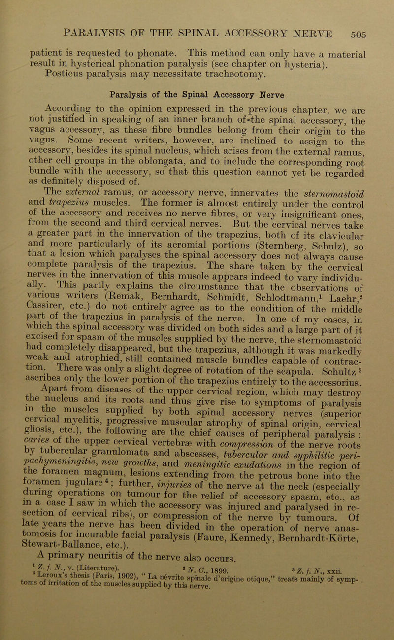 patient is requested to phonate. This method can only have a material result in lwsterical phonation paralysis (see chapter on hysteria). Posticus paralysis may necessitate tracheotomy. Paralysis of the Spinal Accessory Nerve According to the opinion expressed in the previous chapter, we are not justified in speaking of an inner branch of - the spinal accessory, the vagus accessory, as these fibre bundles belong from their origin to the vagus. Some recent writers, however, are inclined to assign to the accessory, besides its spinal nucleus, which arises from the external ramus, other cell groups in the oblongata, and to include the corresponding root bundle with the accessory, so that this question cannot yet be regarded as definitely disposed of. The external ramus, or accessory nerve, innervates the sternomastoid and trapezius muscles. The former is almost entirely under the control of the accessory and receives no nerve fibres, or very insignificant ones, from the second and third cervical nerves. But the cervical nerves take a greater part in the innervation of the trapezius, both of its clavicular and more particularly of its acromial portions (Sternberg, Schulz), so that a lesion which paralyses the spinal accessory does not always cause complete paralysis of the trapezius. The share taken by the cervical nerves in the innervation of this muscle appears indeed to vary individu- ally. This partly explains the circumstance that the observations of various writers (Remak, Bernhardt, Schmidt, Schlodtmann,1 Laehr,2 Cassirer, etc.) do not entirely agree as to the condition of the middle part of the trapezius in paralysis of the nerve. In one of my cases, in which the spinal accessory was divided on both sides and a large part of it excised for spasm of the muscles supplied by the nerve, the sternomastoid had completely disappeared, but the trapezius, although it was markedly weak and atrophied, still contained muscle bundles capable of contrac- tion There was only a slight degree of rotation of the scapula. Schultz 3 ascribes only the lower portion of the trapezius entirely to the accessorius. Apart from diseases of the upper cervical region, which may destroy the nucleus and its roots and thus give rise to symptoms of paralysis m e muscles supplied by both spinal accessory nerves (superior cervical myelitis, progressive muscular atrophy of spinal origin, cervical g losis, etc.), the following are the chief causes of peripheral paralysis : canes o e upper cervical vertebrae with compression of the nerve roots } u ercu ar granulomata and abscesses, tubercular and syphilitic peri- pachymeningitis,, new growths, and meningitic exudations in the region of the foramen magnum, lesions extending from the petrous bone into the foramen jugulare ; further, injuries of the nerve at the neck (especially urmg opera ions on tumour for the relief of accessory spasm, etc., as m a case saw in which the accessory was injured and paralysed in re- section of cervical ribs), or compression of the nerve by tumours. Of a e }ears the nerve has been divided in the operation of nerve anas- omosis or incurable facial paralysis (Faure, Kennedy, Bernhardt-Korte, ►btewart-Ballance, etc.). J A primary neuritis of the nerve also occurs. 1 Z. /. N., v. (Literature). 2 N. C 1899 tnmVSSw*'8 .thesi® (J>aria» 1902)> “ nevrite spinale d’origine otique, toms of irritation of the muscles supplied by this nerve. b 1 ° /j. J. iv., sxn. treats mainly of symp-