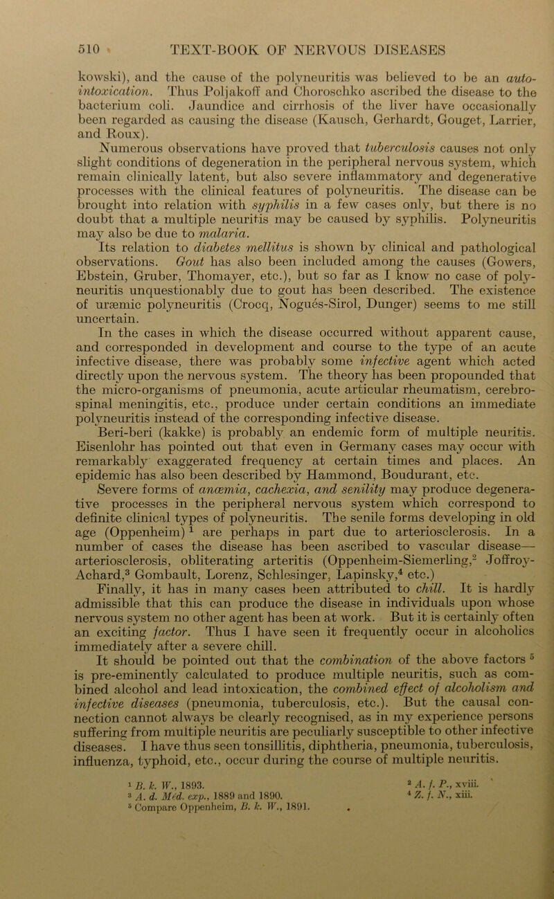 kowski), and the cause of the polyneuritis was believed to be an auto- intoxication. Thus Poljakoff and Choroschko ascribed the disease to the bacterium coli. Jaundice and cirrhosis of the liver have occasionally been regarded as causing the disease (Kausch, Gerhardt, Gouget, Barrier, and Roux). Numerous observations have proved that tuberculosis causes not only slight conditions of degeneration in the peripheral nervous system, which remain clinically latent, but also severe inflammatory and degenerative processes with the clinical features of polyneuritis. The disease can be brought into relation with syphilis in a few cases only, but there is no doubt that a multiple neuritis may be caused by syphilis. Polyneuritis may also be due to malaria. Its relation to diabetes mellitus is shown by clinical and pathological observations. Gout has also been included among the causes (Gowers, Ebstein, Gruber, Thomayer, etc.), but so far as I know no case of poly- neuritis unquestionably due to gout has been described. The existence of ursemic polyneuritis (Crocq, Nogues-Sirol, Dunger) seems to me still uncertain. In the cases in which the disease occurred without apparent cause, and corresponded in development and course to the type of an acute infective disease, there was probably some infective agent which acted directly upon the nervous system. The theory has been propounded that the micro-organisms of pneumonia, acute articular rheumatism, cerebro- spinal meningitis, etc., produce under certain conditions an immediate polyneuritis instead of the corresponding infective disease. Beri-beri (kakke) is probably an endemic form of multiple neuritis. Eisenlohr has pointed out that even in Germany cases may occur with remarkably exaggerated frequency at certain times and places. An epidemic has also been described by Hammond, Boudurant, etc. Severe forms of anaemia, cachexia, and senility may produce degenera- tive processes in the peripheral nervous system which correspond to definite clinical types of polyneuritis. The senile forms developing in old age (Oppenheim)1 are perhaps in part due to arteriosclerosis. In a number of cases the disease has been ascribed to vascular disease— arteriosclerosis, obliterating arteritis (Oppenheim-Siemerling,2 Joffroy- Achard,3 Gombault, Lorenz, Schlesinger, Lapinsky,4 etc.) Finally, it has in many cases been attributed to chill. It is hardly admissible that this can produce the disease in individuals upon whose nervous system no other agent has been at work. But it is certainty often an exciting factor. Thus I have seen it frequently occur in alcoholics immediately after a severe chill. It should be pointed out that the combination of the above factors 0 is pre-eminently calculated to produce multiple neuritis, such as com- bined alcohol and lead intoxication, the combined effect of alcoholism and infective diseases (pneumonia, tuberculosis, etc.). But the causal con- nection cannot always be clearly recognised, as in my experience persons suffering from multiple neuritis are peculiarly susceptible to other infective diseases. I have thus seen tonsillitis, diphtheria, pneumonia, tuberculosis, influenza, l^phoid, etc., occur during the course of multiple neuritis. 1 B. k. W., 1893. 3 A. d. Med, exp., 1889 and 1890. 5 Compare Oppenheim, B. Ic. W., 1891. 2 A. f. P., xviii. 4 Z. f. N., xiii.