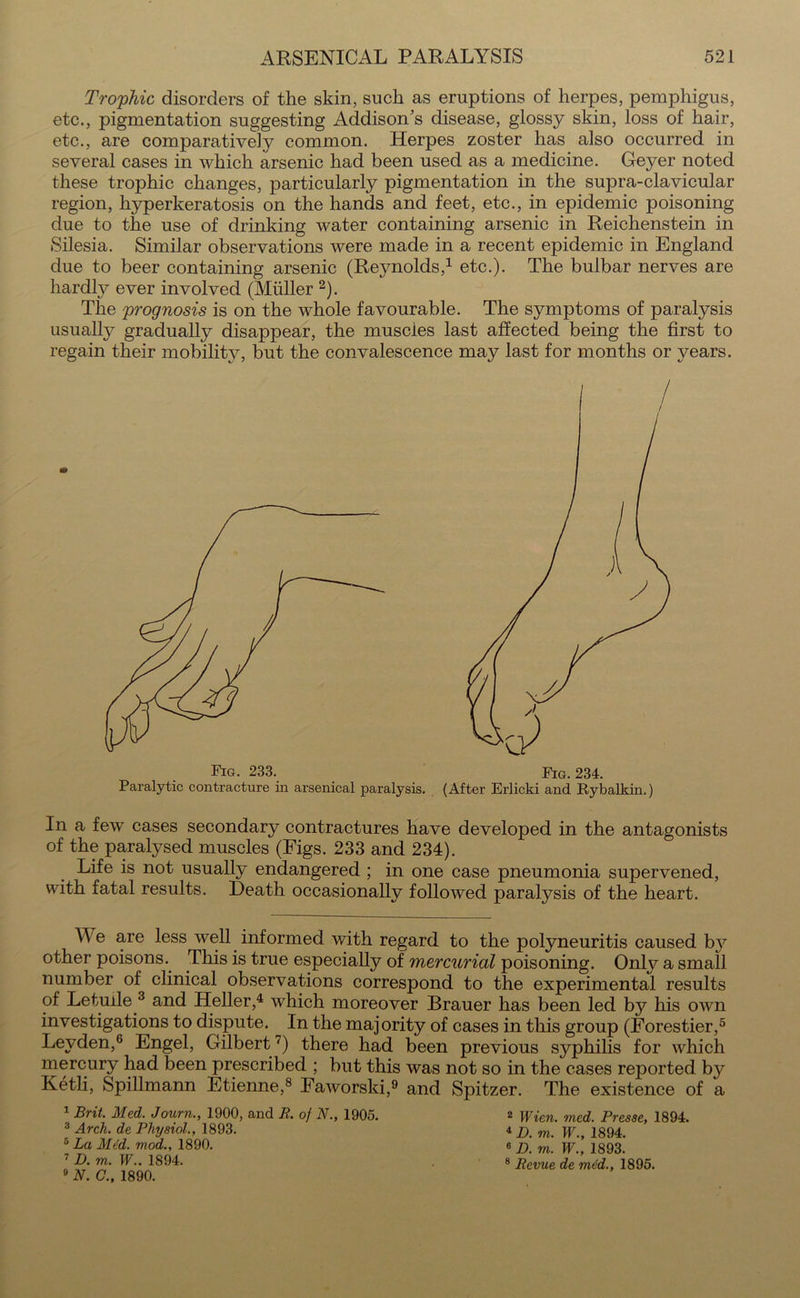 Trophic disorders of the skin, such as eruptions of herpes, pemphigus, etc., pigmentation suggesting Addison's disease, glossy skin, loss of hair, etc., are comparatively common. Herpes zoster has also occurred in several cases in which arsenic had been used as a medicine. Geyer noted these trophic changes, particularly pigmentation in the supra-clavicular region, l^perkeratosis on the hands and feet, etc., in epidemic poisoning due to the use of drinking water containing arsenic in Reichenstein in Silesia. Similar observations were made in a recent epidemic in England due to beer containing arsenic (Reynolds,1 etc.). The bulbar nerves are hardly ever involved (Muller 2). The prognosis is on the whole favourable. The symptoms of paralysis usually gradually disappear, the muscles last affected being the first to regain their mobility, but the convalescence may last for months or years. In a few cases secondary contractures have developed in the antagonists of the paralysed muscles (Figs. 233 and 234). Life is not usually endangered ; in one case pneumonia supervened, with fatal results. Death occasionally followed paralysis of the heart. We are less well informed with regard to the polyneuritis caused by other poisons. This is true especially of mercurial poisoning. Onty a small number of clinical observations correspond to the experimental results of Letuile 3 and Heller,4 which moreover Brauer has been led by his own investigations to dispute. In the majority of cases in this group (Eorestier,5 Leyden,6 Engel, Gilbert 7) there had been previous syphilis for which mercury had been prescribed ; but this was not so in the cases reported by Ketli, Spillmann Etienne,8 Eaworski,9 and Spitzer. The existence of a 1 Brit. Med. Journ., 1900, and R. of N., 1905. 2 Wie.n. med. Presse, 1894. 3 Arch, de Physiol., 1893. 4 jj pp 1894. 5 La Mt'd. mod., 1890. e p m pjA 2393. 7 D. m. W.. 1894. 8 Revue de mdd., 1895. 9 N. C., 1890. Fig. 233. Fig. 234. 1. . (After Erlicki and Rybalkin.) Paralytic contracture in arsenical paralysis.