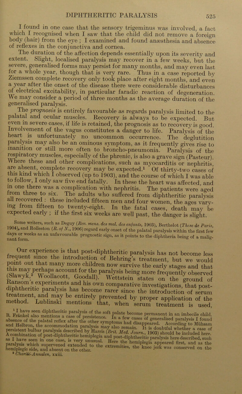 I found in one case that the sensory trigeminus was involved, a fact which I recognised when I saw that the child did not remove a foreign body (hair) from the eye ; I examined and found anaesthesia and absence of reflexes in the conjunctiva and cornea. The duration of the affection depends essentially upon its severity and extent. Slight, localised paralysis may recover in a few weeks, but the severe, generalised forms may persist for many months, and may even last for a whole year, though that is very rare. Thus in a case reported by Ziemssen complete recovery only took place after eight months, and even a year after the onset of the disease there were considerable disturbances of electrical excitability, in particular faradic reaction of degeneration. We may consider a period of three months as the average duration of the generalised paralysis. The prognosis is entirely favourable as regards paralysis limited to the palatal and ocular muscles. Recovery is always to be expected. But even in severe cases, if life is retained, the prognosis as to recovery is good. Involvement of the vagus constitutes a danger to life. Paralysis of the heart is unfortunately no uncommon occurrence. The deglutition paralysis may also be an ominous symptom, as it frequently gives rise to inanition or still more often to broncho-pneumonia. Paralysis of the respiratory muscles, especially of the phrenic, is also a grave sign (Pasteur). Where these and other complications, such as myocarditis or nephritis, are absent complete recovery may be expected.1 Of thirty-two cases of this kind which I observed (up to 1903), and the course of which I was able to follow, 1 only saw five end fatally. In these the heart was affected, and m one there was a complication with nephritis. The patients were aged rom three to six. The adults who suffered from diphtheritic paralvsis a recovered : these included fifteen men and four women, the ages vary- ing from fifteen to twenty-eight. In the fatal cases, death may be expected early ; if the first six weeks are well past, the danger is slight. . ®,0me 1WTt®rS’ sudlas De-uy (Bev- mens- d(iS mal- des enfants, 1903), Berthelot (These de Paris, 1904), and Kolleston (R. of N., 1906) regard early onset of the palatal paralysis within the first few days or weeks as an unfavourable prognostic sign, as it points to the diphtheria being of a malig- fr^r°UrfeX^erieliue 1S P^-diphtheritic paralysis has not become less frequent since the introduction of Behring's treatment, but we would point out that many more children now survive the early stages and that ^LrwT2PewaPu acc°un^for t]le Paralysis being more frequently observed (Sawjk, Woollacott, Goodall). Wettstein states on the ground of diXtWitinXrrTent\andihlS °Wn comParative investigations, that post- frphfth ^ paralysis has become rarer since the introduction of sbrum ST Taw-? be en.tirely Panted by proper application of the method. Lublmski mentions that, when serum treatment is used, B. Franked alsT mentit fna^ewcas^s “ an imbecile child absence of the palatal reflex after the other symptoms had disannpfiwf^ A^ Paralysis ]f.found and Helbron, the accommodation paralysis iayalso remai^^k IhftZwS Muhsain ESSasSSffiF* £ 2 Charite-Annalen, xxiii.