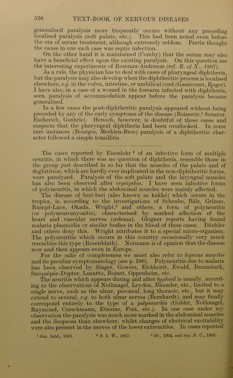 generalised paralysis more frequently occurs without any preceding localised paralysis (soft palate, etc.). This had been noted even before the era of serum treatment, although extremely seldom. Perrin thought the cause in one such case was septic infection. On the other hand it is maintained (Comb}^) that the serum may also have a beneficial effect upon the existing paralysis. On this question see the interesting experiments of Rosenau-Anderson (ref. R. of N., 1907). As a rule, the physician has to deal with cases of pharyngeal diphtheria, but the paralysis may also develop when the diphtheritic process is localised elsewhere, e.g. in the vulva, intestine, or umbilical cord (Gassicourt, Roger). I have also, in a case of a wound in the forearm infected with diphtheria, seen paralysis of accommodation appear before the paralysis became generalised. In a few cases the post-diphtheritic paralysis appeared without being preceded by any of the early symptoms of the disease (Boisserie,1 Senator, Escherich, Guthrie). Henoch, however, is doubtful of these cases and suspects that the pharyngeal diphtheria had been overlooked. In some rare instances (Bourges, Merklen-Broc) paralysis of a diphtheritic char- acter followed a simple tonsillitis. The cases reported by Eisenlohr 2 of an infective form of multiple neuritis, in which there was no question of diphtheria, resemble those in the group just described in so far that the muscles of the palate and of deglutition, which are hardly ever implicated in the non-diphtheritic forms, were paralysed. Paralysis of the soft palate and the laryngeal muscles has also been observed after erysipelas. I have seen infective forms of polyneuritis, in which the abdominal muscles were mainly affected. The disease of beri-beri (also known as kakke) which occurs in the tropics, is, according to the investigations of Scheube, Balz, Grimm, Rumpf-Luce, Okada, Wright,3 and others, a form of polyneuritis (or polyneuromyositis), characterised by marked affection of the heart and vascular nerves (oedema). Glogner reports having found malaria plasmodia or similar bodies in the blood of these cases. Daubler and others deny this. Wright attributes it to a special micro-organism. The polyneuritis which occurs in this country occasionally very much resembles this type (Rosenblath). Normann is of opinion that the disease now and then appears even in Europe. For the sake of completeness we must also refer to leprous neuritis and its peculiar symptomatology (see p. 386). Polyneuritis due to malaria has been observed by Singer, Gowers, Eichhorst, Ewald, Baumstark, Sacquepee-Dopter, Luzatto, Boinet, Oppenheim, etc. The neuritis which appears during and after typhoid is usually, accord- ing to the observations of Nothnagel, Leyden, Biiumler, etc., limited to a single nerve, such as the ulnar, peroneal, long thoracic, etc., but it may extend to several, e.g. to both ulnar nerves (Bernhardt), and majr finalty correspond entirely to the type of a polyneuritis (Gubler, Nothnagel, Raymond, Curschmann, Etienne, Foix, etc.). In one case under my observation the paralysis was much more marked in the abdominal muscles and the ileopsoas than elsewhere, whilst changes of electrical excitability were also present in the nerves of the lower extremities. In cases reported 2 B. k. W., 1887. 3 Br., 1903, and rep. N. C., 1905. i Oaz. held., 1881.