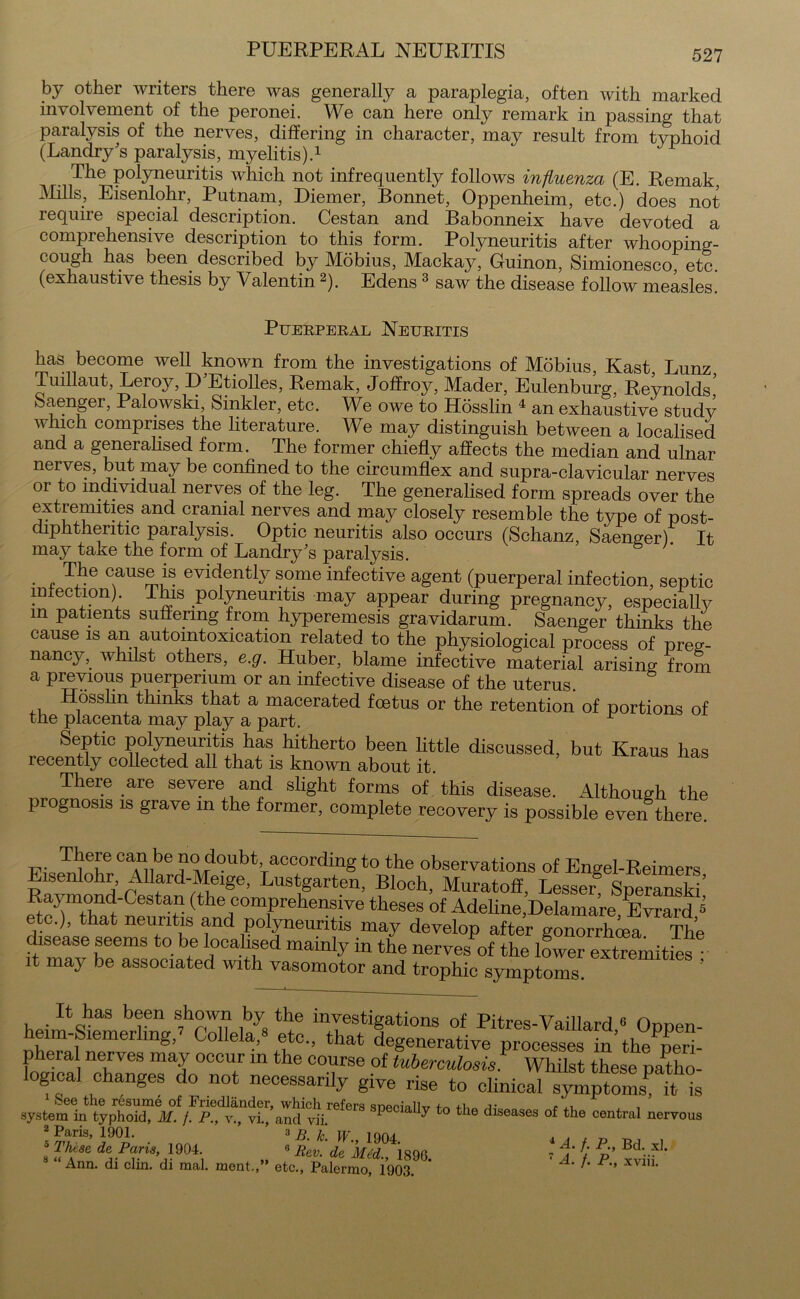 PUERPERAL NEURITIS by other writers there was generally a paraplegia, often with marked involvement of the peronei. We can here only remark in passing that paralysis of the nerves, differing in character, may result from typhoid (Landry's paralysis, myelitis).1 The polyneuritis which not infrequently follows influenza (E. Remak, Mills, Eisenlohr, Putnam, Diemer, Bonnet, Oppenheim, etc.) does not require special description. Cestan and Babonneix have devoted a comprehensive description to this form. Polyneuritis after whooping- cough has been described by Mobius, Mackay^ Guinon, Simionesco, etc. (exhaustive thesis by Valentin2). Edens3 saw the disease follow measles. Puerperal Neuritis has become well known from the investigations of Mobius, Kast, Lunz Tuillaut, Leroy, D'Etiolles, Remak, Joffroy, Mader, Eulenburg, Reynolds’ Saenger, Palowski, Sinkler, etc. We owe to Hdsslin 4 an exhaustive study which comprises the literature. We may distinguish between a localised and a generalised form. The former chiefly affects the median and ulnar nerves, but may be confined to the circumflex and supra-clavicular nerves or to individual nerves of the leg. The generalised form spreads over the extremities and cranial nerves and may closely resemble the type of post- diphthentic paralysis. Optic neuritis also occurs (Schanz, Saenger) It may take the form of Landry's paralysis. g ' The cause is evidently some infective agent (puerperal infection, septic infection) This polyneuritis may appear during pregnancy, especially m patients suffering from hyperemesis gravidarum. Saenger thinks the cause is an autointoxication related to the physiological process of preg- nancy, whilst others, e.g. Huber, blame infective material arising from a previous puerpermm or an infective disease of the uterus. Hdsslin thinks that a macerated foetus or the retention of portions of the placenta may play a part. ^ Septic polyneuritis has hitherto been little discussed, but Kraus has recently collected all that is known about it There are severe and slight forms of'this disease. Although the prognosis is grave in the former, complete recovery is possible even there. There can be no doubt according to the observations of Engel-Reimers Eisenlohr, AIlard-Meige, Lustgarten, Bloch, Muratoff, Lesser§ Speranski’ Raymond-Gestan (the comprehensive theses of Adeline,Delamare, Evrard s etc.), that neuritis and polyneuritis may develop after gonorrhoea The disease seems to be localised mainly in the nerves of the lower extremities it may be associated with vasomotor and trophic symptoms. ’ It has been shown by the investigations of Pitres-Vaillard « Oppen- eim-Siemerhng, Gollela,, etc., that degenerative processes in’the peri- pheral nerves may occur in the course of tuberculosis. Whilst these patho- logical changes do not necessarily give rise to clinical symptomSP it is system in typhoid?spe01ally t0 tlle diseases of the central nervous 2 Paris, 1901. ’ 3 » w 1Qn. „ , , _ 5 These de Paris, 1904. 8 Rev' de Mid. 189(3 7 & £ PR’ Bd-. xl* M “Ann. di clin. di raal. ment.,” etc., Palermo, 1903 ’ A' ^ P’’ XV1U*