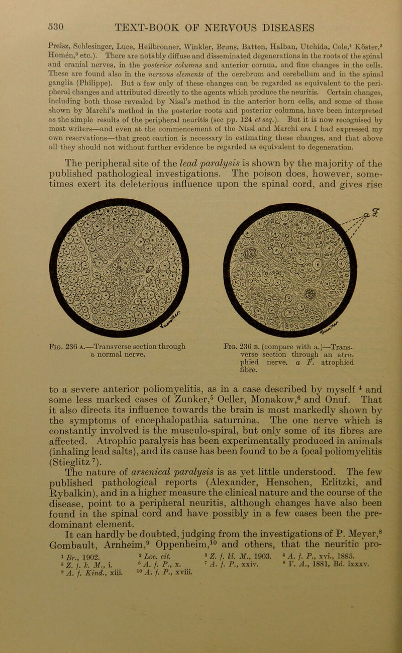 Preisz, Schlesinger, Luce, Heilbronner, Winkler, Bruns, Batten, Halban, Utchida, Cole,1 Koster,2 Homen,3 etc.)- There are notably diffuse and disseminated degenerations in the roots of the spinal and cranial nerves, in the 'posterior columns and anterior cornua, and fine changes in the cells. These are found also in the nervous elements of the cerebrum and cerebellum and in the spinal ganglia (Philippe). But a few only of these changes can be regarded as equivalent to the peri- pheral changes and attributed directly to the agents which produce the neuritis. Certain changes, including both those revealed by Nissl’s method in the anterior horn cells, and some of those shown by Marchi’s method in the posterior roots and posterior columns, have been interpreted as the simple results of the peripheral neuritis (see pp. 124 etseq.). But it is now recognised by most writers—and even at the commencement of the Nissl and Marchi era I had expressed my own reservations—that great caution is necessary in estimating these changes, and that above all they should not without further evidence be regarded as equivalent to degeneration. The peripheral site of the lead 'paralysis is shown by the majority of the published pathological investigations. The poison does, however, some- times exert its deleterious influence upon the spinal cord, and gives rise Fig. 236 a.—Transverse section through a normal nerve. Fig. 236 b. (compare with a.)—Trans- verse section through an atro- phied nerve, a F. atrophied fibre. to a severe anterior poliomyelitis, as in a case described by myself 4 and some less marked cases of Zunker,5 Oeller, Monakow,6 and Onuf. That it also directs its influence towards the brain is most markedly shown by the symptoms of encephalopathia saturnina. The one nerve which is constantly involved is the musculo-spiral, but only some of its fibres are affected. Atrophic paralysis has been experimentally produced in animals (inhaling lead salts), and its cause has been found to be a focal poliomyelitis (Stieglitz 7). The nature of arsenical paralysis is as yet little understood. The few published pathological reports (Alexander, Henschen, Erlitzki, and Rybalkin), and in a higher measure the clinical nature and the course of the disease, point to a peripheral neuritis, although changes have also been found in the spinal cord and have possibly in a few cases been the pre- dominant element. It can hardly be doubted, judging from the investigations of P. Meyer,8 Gombault, Arnheim,9 Oppenheim,10 and others, that the neuritic pro- 1 Br., 1902. 2 Loc. cit. 3 Z. f. Tel. M., 1903. 4 A. /. P., xvi., 1885. 5 Z. /. Jc. M., i. 15 A. /. P., x. 7 A. /. P., xxiv. 8 V. A., 1881, Bd. lxxxv. 9 A. /. Kind., xiii. 10 A. /. P., xviii.