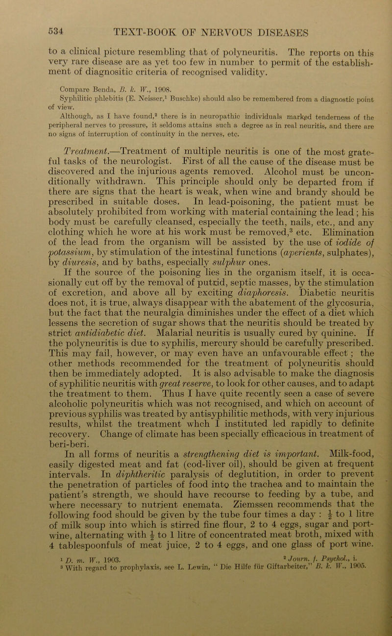 to a clinical picture resembling that of polyneuritis. The reports on this ver}- rare disease are as yet too few in number to permit of the establish- ment of diagnositic criteria of recognised validity. Compare Benda, B. 1c. W., 1908. Syphilitic phlebitis (E. Neisscr,1 Buschke) should also be remembered from a diagnostic point of view. Although, as I have found,2 there is in neuropathic individuals ma^d tenderness of the peripheral nerves to pressure, it seldoms attains such a degree as in real neuritis, and there are no signs of interruption of continuity in the nerves, etc. Treatment.—Treatment of multiple neuritis is one of the most grate- ful tasks of the neurologist. First of all the cause of the disease must be discovered and the injurious agents removed. Alcohol must be uncon- ditionally withdrawn. This principle should only be departed from if there are signs that the heart is weak, when wine and brandy should be prescribed in suitable doses. In lead-poisoning, the patient must be absolutely prohibited from working with material containing the lead ; his body must be carefully cleansed, especially the teeth, nails, etc., and any clothing which he wore at his work must be removed,3 etc. Elimination of the lead from the organism will be assisted by the use of iodide of 'potassium, by stimulation of the intestinal functions {aperients, sulphates), by diuresis, and by baths, especially sulphur ones. If the source of the poisoning lies in the organism itself, it is occa- sionally cut off by the removal of putrid, septic masses, by the stimulation of excretion, and above all by exciting diaphoresis. Diabetic neuritis does not, it is true, always disappear with the abatement of the glycosuria, but the fact that the neuralgia diminishes under the effect of a diet which lessens the secretion of sugar shows that the neuritis should be treated by strict antidiabetic diet. Malarial neuritis is usually cured by quinine. If the potyneuritis is due to syphilis, mercury should be carefully prescribed. This may fail, however, or may even have an unfavourable effect; the other methods recommended for the treatment of polyneuritis should then be immediately adopted. It is also advisable to make the diagnosis of syphilitic neuritis with great reserve, to look for other causes, and to adapt the treatment to them. Thus I have quite recently seen a case of severe alcoholic polyneuritis which was not recognised, and which on account of previous syphilis was treated by antisyphilitic methods, with ver}^ injurious results, whilst the treatment whch I instituted led rapidly to definite recovery. Change of climate has been specialty efficacious in treatment of beri-beri. In all forms of neuritis a strengthening diet is important. Milk-food, easily digested meat and fat (cod-liver oil), should be given at frequent intervals. In diphtheritic paralysis of deglutition, in order to prevent the penetration of particles of food into the trachea and to maintain the patient's strength, we should have recourse to feeding by a tube, and where necessary to nutrient enemata. Ziemssen recommends that the following food should be given by the tube four times a day : ^ to 1 litre of milk soup into which is stirred fine flour, 2 to 4 eggs, sugar and port- wine, alternating with \ to 1 litre of concentrated meat broth, mixed with 4 tablespoonfuls of meat juice, 2 to 4 eggs, and one glass of port wine. 1 D. m. W., 1903. 2 Journ. f. Psychol., i. 3 With regard to prophylaxis, see L. Lewin, “ Die Hilfe fur Giftarbeiter,” B. h IF., 1905.