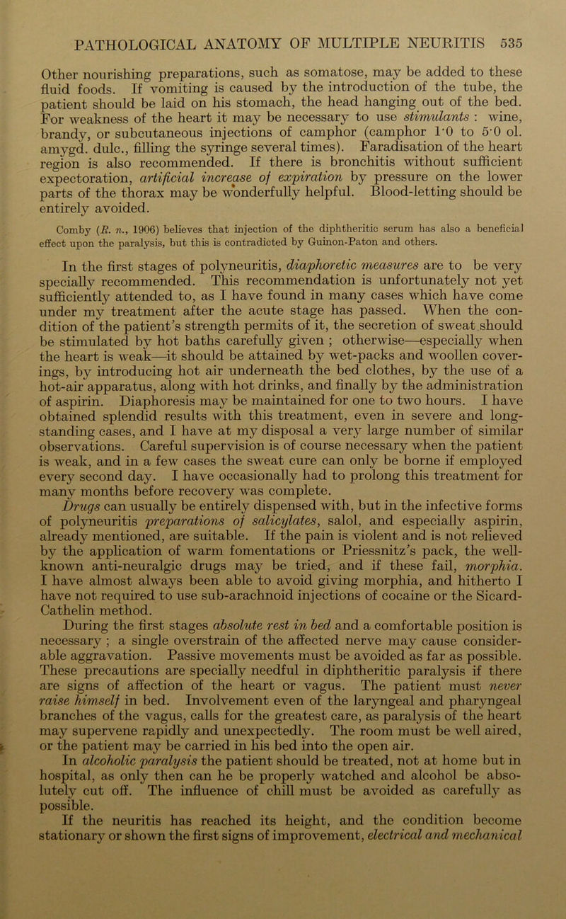 Other nourishing preparations, such as somatose, may be added to these fluid foods. If vomiting is caused by the introduction of the tube, the patient should be laid on his stomach, the head hanging out of the bed. For weakness of the heart it may be necessary to use stimulants : wine, brandy, or subcutaneous injections of camphor (camphor PO to 5-0 ol. aniygd. dulc., filling the syringe several times). Faradisation of the heart region is also recommended. If there is bronchitis without sufficient expectoration, artificial increase of expiration by pressure on the lower parts of the thorax may be wonderfully helpful. Blood-letting should be entirely avoided. Comby (R. n., 1906) believes that injection of the diphtheritic serum has also a beneficial effect upon the paralysis, but this is contradicted by Guinon-Paton and others. In the first stages of polyneuritis, diaphoretic measures are to be very specially recommended. This recommendation is unfortunately not yet sufficiently attended to, as I have found in many cases which have come under my treatment after the acute stage has passed. When the con- dition of the patient’s strength permits of it, the secretion of sweat should be stimulated by hot baths carefully given ; otherwise—especially when the heart is weak—it should be attained by wet-packs and woollen cover- ings, by introducing hot air underneath the bed clothes, by the use of a hot-air apparatus, along with hot drinks, and finally by the administration of aspirin. Diaphoresis may be maintained for one to two hours. I have obtained splendid results with this treatment, even in severe and long- standing cases, and I have at my disposal a very large number of similar observations. Careful supervision is of course necessary when the patient is weak, and in a few cases the sweat cure can only be borne if employed every second day. I have occasionally had to prolong this treatment for many months before recovery was complete. Drugs can usually be entirely dispensed with, but in the infective forms of polyneuritis preparations of salicylates, salol, and especially aspirin, already mentioned, are suitable. If the pain is violent and is not relieved by the application of warm fomentations or Priessnitz’s pack, the well- known anti-neuralgic drugs may be tried, and if these fail, morphia. I have almost always been able to avoid giving morphia, and hitherto I have not required to use sub-arachnoid injections of cocaine or the Sicard- Cathelin method. During the first stages absolute rest in bed and a comfortable position is necessary ; a single overstrain of the affected nerve may cause consider- able aggravation. Passive movements must be avoided as far as possible. These precautions are specially needful in diphtheritic paralysis if there are signs of affection of the heart or vagus. The patient must never raise himself in bed. Involvement even of the laryngeal and pharyngeal branches of the vagus, calls for the greatest care, as paralysis of the heart may supervene rapidly and unexpectedly. The room must be well aired, or the patient may be carried in his bed into the open air. In alcoholic paralysis the patient should be treated, not at home but in hospital, as only then can he be properly watched and alcohol be abso- lutely cut off. The influence of chill must be avoided as carefully as possible. If the neuritis has reached its height, and the condition become stationary or shown the first signs of improvement, electrical and mechanical