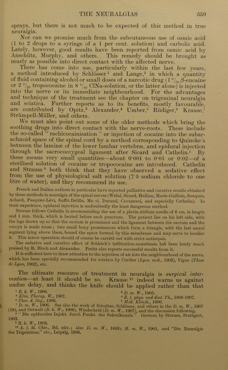 sprays, but there is not much to be expected of this method in true neuralgia. Nor can we promise much from the subcutaneous use of osmic acid (1 to 2 drops to a s}7ringe of a 1 per cent, solution) and carbolic acid. Lately, however, good results have been reported from osmic acid by Anschutz, Murphy, and others. This remedy should be brought as nearly as possible into direct contact with the affected nerve. There has come into use, particularly within the last few years, a method introduced by Schlosser1 and Lange,2 in which a quantity of fluid containing alcohol or small doses of a narcotic drug (1 °/00 /3-eucaine or 2 °/00 tropococaine in 8 °/00 CINa-solution, or the latter alone) is injected into the nerve or its immediate neighbourhood. For the advantages and technique of the treatment see the chapter on trigeminal neuralgia and sciatica. Further reports as to its benefits, mostly favourable, are contributed by Opitz,3 Alexander,4 Umber,5 Riidiger,6 Krause,7 Striimpell-Muller, and others. We must also point out some of the older methods which bring the soothing drugs into direct contact with the nerve-roots. These include the so-called “ rachicocainisation ” or injection of cocaine into the subar- achnoid space of the spinal cord by a method corresponding to Quincke’s between the laminae of the lower lumbar vertebrae, and epidural injection through the sacrococcygeal ligament after Sicard and Cathelin.8 By these means very small quantities—about O'001 to O'01 or O’02—of a sterilised solution of cocaine or tropococaine are introduced. Cathelin and Strauss9 both think that they have observed a sedative effect from the use of physiological salt solution (7'5 sodium chloride to one litre of water), and they recommend its use. French and Italian authors in particular have reported palliative and curative results obtained by these methods in neuralgia of the spinal nerves (Widal, Sicard, Hallion, Marie-Guillain, Souques, Achard, Pasquier-Levi, Suffit-Delille, Mayri, Durand, Cavazzani, and especially Cathelin). In their experience, epidural injection is undoubtedly the least dangerous method. Strauss follows Cathelin in recommending the use of a platin-iridium needle of 6 cm. in length and 1 mm. thick, which is heated before each puncture. The patient lies on his left side, with the legs drawn up so that the sacrum is prominent and the ligament between the sacrum and the coccyx is made tense; two small bony prominences which form a triangle, with the last sacral segment lying above them, bound the space formed by this membrane and may serve to localise it. This minor operation should of course be carried out with strict antisepsis. The sedative and curative effect of Schleich’s infiltration-anaesthesia ha& been lately much praised by R. Bloch and Alexander. Peritz also reports successful results from it. It is sufficient here to draw attention to the injection of air into the neighbourhood of the nerve, which has been specially recommended for sciatica by Cordier (Lyon m6d., 1902), Vigue (These de Lyon, 1902), etc. The ultimate resource of treatment in neuralgia is surgical inter- vention at least it should be so. Krause 10 indeed warns us against undue delay, and thinks the knife should be applied rather than that 1 B. k. W., 1906. 2 j) m> jp 1905. 3 Klin. Therap. W., 1907. i z'. /. 'phys. und 'diat. Th., 1906-1907. 5 Ther- d- Ge3-> 1906-, 6 Med. Iilinik., 1906. 7 D. m. W., 1906. See also the work of Schultze, Schlosser, and others in the D. m. W., 1907 (18), and Ostwalt (B. lc. W., 1906), Windscheid (D. m. W., 1907), and the discussion following. 8 Die epiduralen Injekt. durch Punkt. des Sakralkanals.” German by Strauss, Stuttgart, 1903. B » B. k. W., 1903. 10 A. /. kl. Chir., Bd. xliv.; also D. m. W., 1893; M. m. W., 1901, and “Die Neuralgie des Trigeminus,” etc., Leipzig, 1896.