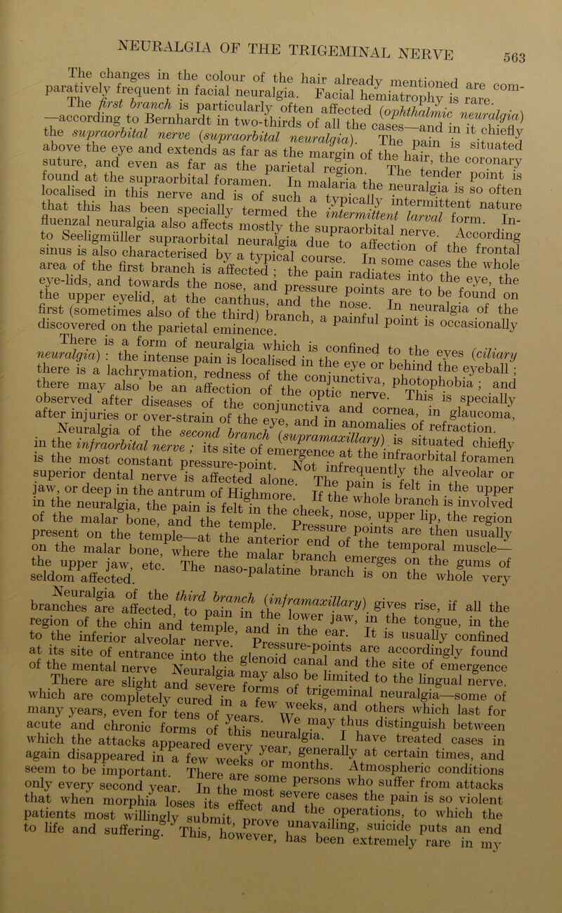 paratively fluent inhc^n^ are com‘ —aM^rdmg^to BCTnhardt^^UTO-^ird^of^f th^cases— the supraorbital nerve (supraorbital neuralgia). The pa“n L above the eye and extends as far as the margin of tli« l,S tl Sltuated suture, and even as far as the parietal reffon Thl r ’ I® coronar7 found at the supraorbital foramen. In malaria the nenr f”de.r P01nt ls localised in this nerve and is of o.inh , .. 7eu'algia is so often that this has been specially termed the iMeZittenf^n^orm^In- fiuenzal neuralgia also affects mostly the sunra orbital t ' i to Seeligmiiller supraorbital ^c<?rd“g sinus is also characterised by a typical course Tn so f *hA fr°ntal area of the first branch is afiWtL . A, l,n some cases the whole eye-lids, and towards the^ notltd pressZ^ottT “f° fV^e’ the the upper eyelid at the canthus, and the nose^ Inneuralgfa0^' t£“' first (sometimes also of the third) branch a nainfiil ™ ^ellralgla .of the discovered on the parietal eminence ’ P P°mt 18 occasionaUy There is a form of neuralgia which is confbwl neuralgia) : the intense pain is localised in the eye or belhnd tW^7 there may alsohe of tTS = a“d observed after diseases of the conjunct!™ anTT™ T 1S ,sPeclalIy after injuries or over-strain of tbp pvro a • ornea, m glaucoma, IS the most constant pressure-point. Not infrequently thp1 f/ foijamen superior dental nerve is affected almiP Tb q.uentlT ntlle alveolar or jaw, or deep in the antrum of Highmore If tbe^T ^ ? -the upper m the neuralgia, the pain is felt^'n Hip nb i 6 w 10 e branch is involved of the nialarSbone anTthe temnle t ^ Upper lip’ the region present on the PressreV?mts ar® then usually on the malar bon“where the matr f “ P°f tbe temp0raI muscle- the upper jaw etc. The bra“Ch ?mer§es on the g«ms of seldom affected. P a me ’rallci *s 011 the whole very branched are affecteV'rise, if all the region of the chin and teS and In tlf ^ £ the tongue> “ the to the inferior alveolar nerve ’ pro« & ea+‘ ^ 1S llsua% confined at its site of entrance into the glenoid^ru^111^ a°cording1y found of the mental nerve Neuralgia Lv l naJ. ai?d the S1te of emergence There are slight and severe fnZ h°t limited to the lingual nerve, which are completely cured in a W °f t/'lgemijlal neuralgia—some of many years, even for tens of years *5? °*a?™ Whlch last for acute and chronic forms of this nei^l 7 ?1?8 dlstingulsh between which the attacks appeared everv ^aralgia* } have treated cases in again disappeared in ^ few week^s or ’ g®?eraUy at certam times, and seem to be important \tmospheric conditions only every second year. In the most ® persons wh° su£fer from attacks that when morphia loses its effppt a^Cases le pain is so violent patients most the operations to which the to life and suffering. This however ,^la™linS’ suicide puts an end S -tms, However, has been extremely rare in my