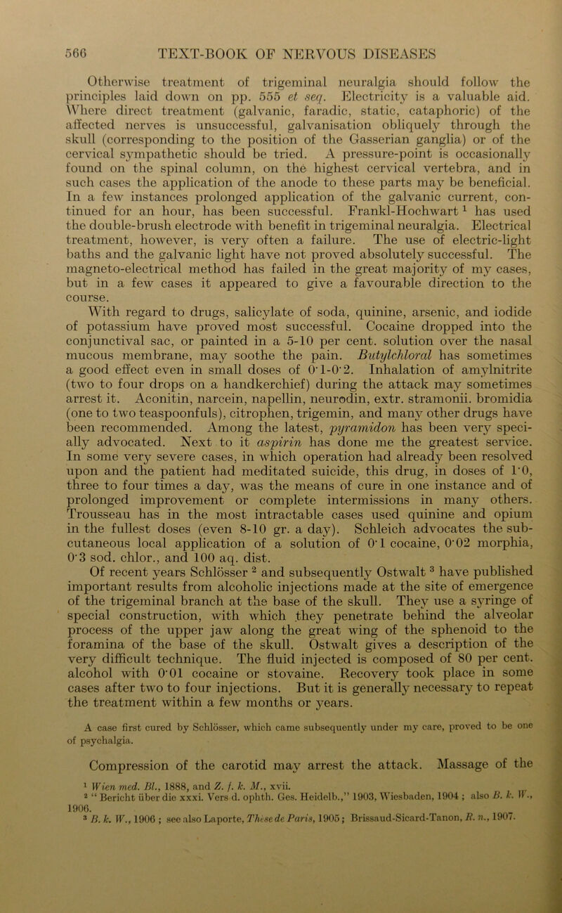 Otherwise treatment of trigeminal neuralgia should follow the principles laid down on pp. 555 et seq. Electricity is a valuable aid. Where direct treatment (galvanic, faradic, static, cataphoric) of the affected nerves is unsuccessful, galvanisation obliquely through the skull (corresponding to the position of the Gasserian ganglia) or of the cervical sympathetic should be tried. A pressure-point is occasionally found on the spinal column, on the highest cervical vertebra, and in such cases the application of the anode to these parts may be beneficial. In a few instances prolonged application of the galvanic current, con- tinued for an hour, has been successful. Frankl-Hochwart1 has used the double-brush electrode with benefit in trigeminal neuralgia. Electrical treatment, however, is very often a failure. The use of electric-light baths and the galvanic light have not proved absolutely successful. The magneto-electrical method has failed in the great majority of my cases, but in a few cases it appeared to give a favourable direction to the course. With regard to drugs, salicylate of soda, quinine, arsenic, and iodide of potassium have proved most successful. Cocaine dropped into the conjunctival sac, or painted in a 5-10 per cent, solution over the nasal mucous membrane, may soothe the pain. Butylchloral has sometimes a good effect even in small doses of O’1-0’2. Inhalation of amylnitrite (two to four drops on a handkerchief) during the attack may sometimes arrest it. Aconitin, narcein, napellin, neurodin, extr. stramonii. bromidia (one to two teaspoonfuls), citrophen, trigemin, and many other drugs have been recommended. Among the latest, pyramidon has been very speci- ally advocated. Next to it aspirin has done me the greatest service. In some very severe cases, in which operation had already been resolved upon and the patient had meditated suicide, this drug, in doses of TO, three to four times a day, was the means of cure in one instance and of prolonged improvement or complete intermissions in many others. Trousseau has in the most intractable cases used quinine and opium in the fullest doses (even 8-10 gr. a daj^). Schleich advocates the sub- cutaneous local application of a solution of 01 cocaine, 0'02 morphia, O'3 sod. chlor., and 100 aq. dist. Of recent years Schlosser 2 and subsequently Ostwalt 3 have published important results from alcoholic injections made at the site of emergence of the trigeminal branch at the base of the skull. They use a s}rringe of special construction, with which they penetrate behind the alveolar process of the upper jaw along the great wing of the sphenoid to the foramina of the base of the skull. Ostwalt gives a description of the very difficult technique. The fluid injected is composed of 80 per cent, alcohol with O'01 cocaine or stovaine. Recover}^ took place in some cases after two to four injections. But it is generally necessary to repeat the treatment within a few months or years. A case first cured by Schlosser, which came subsequently under my care, proved to be one of psychalgia. Compression of the carotid may arrest the attack. Massage of the 1 Wien med. Bl., 1888, and Z. /. k. M., xvii. 2 “ Bericht iiber die xxxi. Vers d. ophth. Ges. Heidelb.,” 1903, Wiesbaden, 1904 ; also B. k. II ■, 1906. 3 B. k. W., 1906 ; see also Laporte, These dc Paris, 1905; Brissaud-Sicard-Tanon, B. ??., 190/.