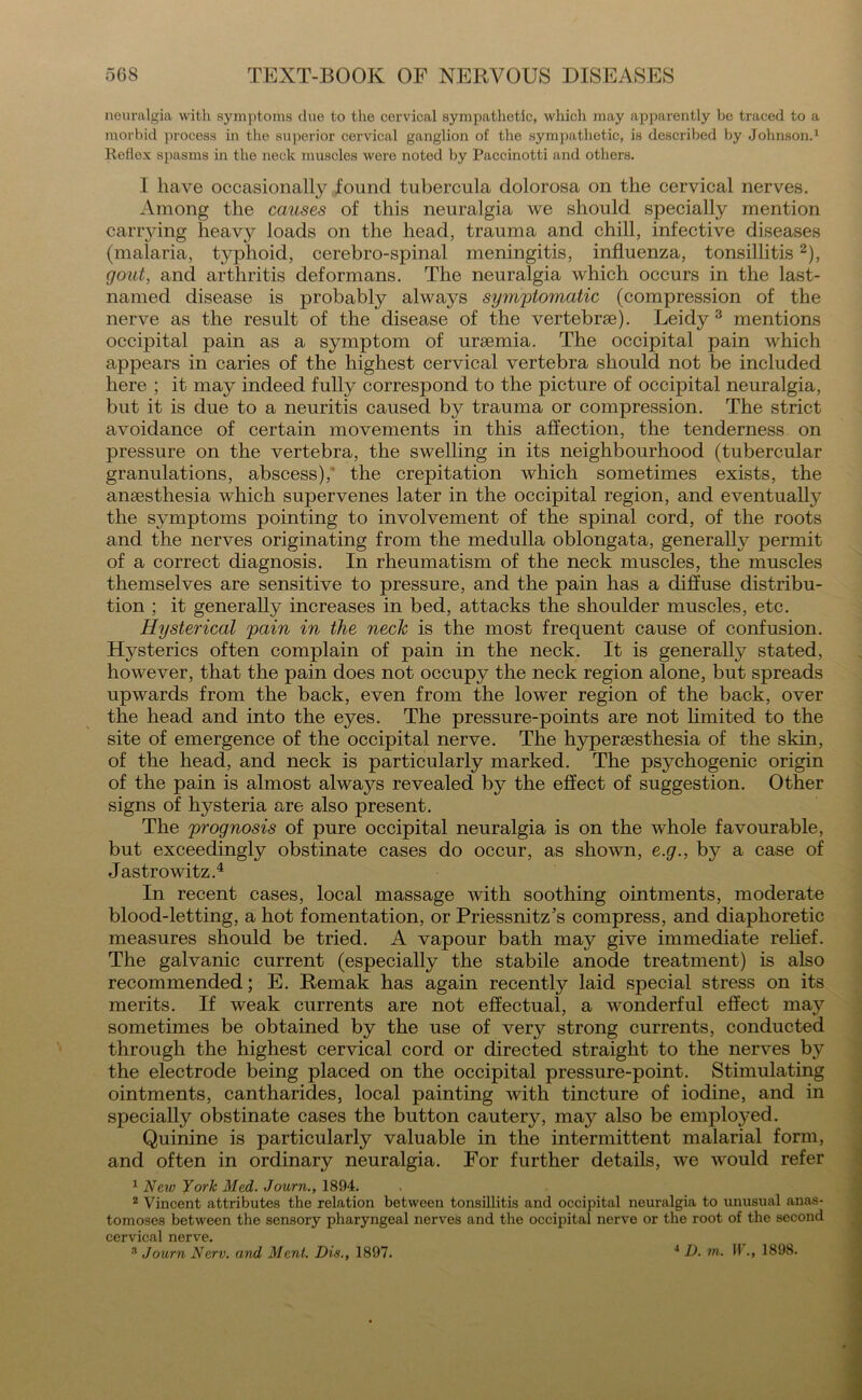 neuralgia with symptoms due to the cervical sympathetic, which may apparently be traced to a morbid process in the superior cervical ganglion of the sympathetic, is described by Johnson.1 Reflex spasms in the neck muscles were noted by Paccinotti and others. I have occasionally found tubercula dolorosa on the cervical nerves. Among the causes of this neuralgia we should specially mention carrying heavy loads on the head, trauma and chill, infective diseases (malaria, typhoid, cerebro-spinal meningitis, influenza, tonsillitis2), gout, and arthritis deformans. The neuralgia which occurs in the last- named disease is probably always symptomatic (compression of the nerve as the result of the disease of the vertebrae). Leidy 3 mentions occipital pain as a symptom of uraemia. The occipital pain which appears in caries of the highest cervical vertebra should not be included here ; it may indeed fully correspond to the picture of occipital neuralgia, but it is due to a neuritis caused by trauma or compression. The strict avoidance of certain movements in this affection, the tenderness on pressure on the vertebra, the swelling in its neighbourhood (tubercular granulations, abscess),' the crepitation which sometimes exists, the anaesthesia which supervenes later in the occipital region, and eventually the symptoms pointing to involvement of the spinal cord, of the roots and the nerves originating from the medulla oblongata, generally permit of a correct diagnosis. In rheumatism of the neck muscles, the muscles themselves are sensitive to pressure, and the pain has a diffuse distribu- tion ; it generally increases in bed, attacks the shoulder muscles, etc. Hysterical pain in the neck is the most frequent cause of confusion. Hysterics often complain of pain in the neck. It is generally stated, however, that the pain does not occupy the neck region alone, but spreads upwards from the back, even from the lower region of the back, over the head and into the eyes. The pressure-points are not limited to the site of emergence of the occipital nerve. The hyperesthesia of the skin, of the head, and neck is particularly marked. The psychogenic origin of the pain is almost always revealed by the effect of suggestion. Other signs of hysteria are also present. The prognosis of pure occipital neuralgia is on the whole favourable, but exceedingly obstinate cases do occur, as shown, e.g., by a case of Jastrowitz.4 In recent cases, local massage with soothing ointments, moderate blood-letting, a hot fomentation, or Priessnitz’s compress, and diaphoretic measures should be tried. A vapour bath may give immediate relief. The galvanic current (especially the stabile anode treatment) is also recommended; E. Remak has again recently laid special stress on its merits. If weak currents are not effectual, a wonderful effect may sometimes be obtained by the use of very strong currents, conducted through the highest cervical cord or directed straight to the nerves by the electrode being placed on the occipital pressure-point. Stimulating ointments, cantharides, local painting with tincture of iodine, and in specially obstinate cases the button cautery, may also be employed. Quinine is particularly valuable in the intermittent malarial form, and often in ordinary neuralgia. For further details, we would refer 1 New York Med. Journ., 1894. 2 Vincent attributes the relation between tonsillitis and occipital neuralgia to unusual anas- tomoses between the sensory pharyngeal nerves and the occipital nerve or the root of the second cervical nerve. 3 Journ Nerv. and Ment. Dis., 1897. 4 D. m. W., 1898.