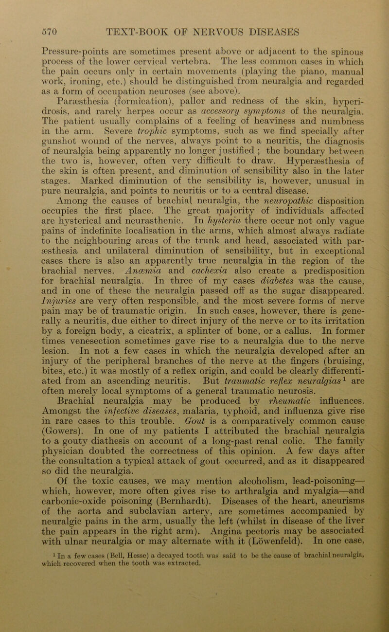 Pressure-points are sometimes present above or adjacent to the spinous process of the lower cervical vertebra. The less common cases in which the pain occurs only in certain movements (playing the piano, manual work, ironing, etc.) should be distinguished from neuralgia and regarded as a form of occupation neuroses (see above). Paraesthesia (formication), pallor and redness of the skin, hvperi- drosis, and rarely herpes occur as accessory symptoms of the neuralgia. The patient usually complains of a feeling of heaviness and numbness in the arm. Severe trophic symptoms, such as we find specially after gunshot wound of the nerves, always point to a neuritis, the diagnosis of neuralgia being apparently no longer justified ; the boundary between the two is, however, often very difficult to draw. Hypersesthesia of the skin is often present, and diminution of sensibility also in the later stages. Marked diminution of the sensibility is, however, unusual in pure neuralgia, and points to neuritis or to a central disease. Among the causes of brachial neuralgia, the neuropathic disposition occupies the first place. The great majority of individuals affected are hysterical and neurasthenic. In hysteria there occur not only vague pains of indefinite localisation in the arms, which almost always radiate to the neighbouring areas of the trunk and head, associated with par- aesthesia and unilateral diminution of sensibility, but in exceptional cases there is also an apparently true neuralgia in the region of the brachial nerves. Anaemia and cachexia also create a predisposition for brachial neuralgia. In three of my cases diabetes was the cause, and in one of these the neuralgia passed off as the sugar disappeared. Injuries are very often responsible, and the most severe forms of nerve pain may be of traumatic origin. In such cases, however, there is gene- rally a neuritis, due either to direct injury of the nerve or to its irritation by a foreign body, a cicatrix, a splinter of bone, or a callus. In former times venesection sometimes gave rise to a neuralgia due to the nerve lesion. In not a few cases in which the neuralgia developed after an injury of the peripheral branches of the nerve at the fingers (bruising, bites, etc.) it was mostly of a reflex origin, and could be clearly differenti- ated from an ascending neuritis. But traumatic reflex neuralgias1 are often merely local symptoms of a general traumatic neurosis. Brachial neuralgia may be produced by rheumatic influences. Amongst the infective diseases, malaria, typhoid, and influenza give rise in rare cases to this trouble. Gout is a comparatively common cause (Gowers). In one of my patients I attributed the brachial neuralgia to a gouty diathesis on account of a long-past renal colic. The family physician doubted the correctness of this opinion. A few days after the consultation a typical attack of gout occurred, and as it disappeared so did the neuralgia. Of the toxic causes, we may mention alcoholism, lead-poisoning— which, however, more often gives rise to arthralgia and myalgia—and carbonic-oxide poisoning (Bernhardt). Diseases of the heart, aneurisms of the aorta and subclavian artery, are sometimes accompanied b^y neuralgic pains in the arm, usually the left (whilst in disease of the liver the pain appears in the right arm). Angina pectoris may be associated with ulnar neuralgia or may alternate with it (Lowenfeld). In one case, 1 In a few cases (Bell, Hesse) a decayed tooth was said to be the cause of brachial neuralgia, which recovered when the tooth was extracted.