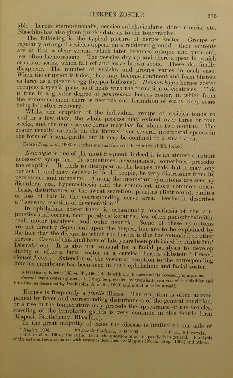 HERPES ZOSTER able : herpes sterno-nuchalis, cervico-subclavicularis, dorso-ulnaris, etc. Blaschko has also given precise data as to the topography. The following is the typical picture of herpes zoster : Groups of regularly arranged vesicles appear on a reddened ground ; their contents are at first a clear serum, which later becomes opaque and purulent, less often haemorrhagic. The vesicles dry up and there appear brownish crusts or scabs, which fall off and leave brown spots. These also finally disappear. The number of vesicles and groups varies in each case. When the eruption is thick, they may become confluent and form blisters as large as a pigeon's egg (herpes bullosus). Haemorrhagic herpes zoster occupies a special place as it heals with the formation of cicatrices. This is true in a greater degree of gangrenous herpes zoster, in which from the commencement there is necrosis and formation of scabs, deep scars being left after recovery. Whilst the eruption of the individual groups of vesicles tends to heal in a few days, the whole process may extend over three or four weeks, and the more severe forms may last for about two months. The zoster usually extends on the thorax over several intercostal spaces in the form of a semi-girdle, but it may be confined to a small area. Fabre {Prog, med., 1903) describes unusual forms of distribution (bifid, forked). Neuralgia is one of the most frequent, indeed it is an almost constant accessory symptom. It sometimes accompanies, sometimes precedes the eruption. It tends to disappear as the herpes heals, but it may long outlast it, and may, especially in old people, be very distressing from its persistence and intensity. Among the inconstant symptoms are sensory disorders, viz., hyperesthesia and the somewhat more common anes- thesia, disturbances of the sweat secretion, pruritus (Bettmann), canites or44 loss of hair m the corresponding nerve area. Gerhardt describes a sensory reaction of degeneration. In ophthalmic zoster there is occasionally anesthesia of the con- junctiva and cornea, neuroparalytic keratitis, less often panophthalmitis oculo-motor paralysis, and optic neuritis. Some of these symptoms axe not directly dependent upon the herpes, but are to be explained by the tact that the disease to which the herpes is due has extended to other nerves Cases of this kind have of late years been published by Ahlstrom 1 esirat, etc. It is also not unusual for a facial paralysis to develop durmg or alter a facial zoster or a cervical herpes (Ebstein,3 Fraser, ouso , e c.). xtension of the vesicular eruption to the corresponding mucous membrane has been seen in both ophthalmic and facial zoster. A treatise by Korner (M. m. W., 1904) deals with otic herpes and its accessory symptoms. < anal lerpes zoster (gluteal, etc.) may be preceded by transient paralysis of the bladder and intestine, as described by Davidsohn {B. k. W., 1890) and noted once by myself. Herpes is frequently a febrile illness. The eruption is often accom- panied by fever and corresponding disturbances of the general condition, or a rise m the temperature may precede the appearance of the vesicles! Swelling of the lymphatic glands is very common in this febrile form (Kaposi, Barthelemy, Blaschko). In the great majority of cases the disease is limited to one side of 'Hygiea, 1904. 2 These de Bordeaux, 1902-1903. 3 V. A. Bd cxxxix nf n R'N> 1J04.; the aythor treats the question of zoster paralysis in general. Paralysis of the extremities associated with zoster is described by Magnus (Norsk. Mag.,1903) and otheS