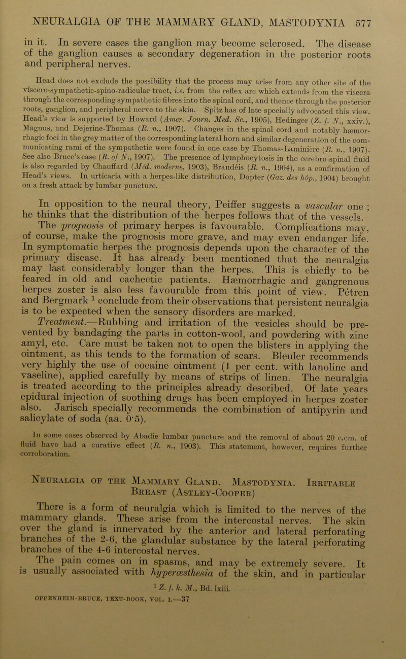 in it. In severe cases the ganglion may become sclerosed. The disease of the ganglion causes a secondary degeneration in the posterior roots and peripheral nerves. Head does not exclude the possibility that the process may arise from any other site of the viscero-sympathetic-spino-radicular tract, i.e. from the reflex arc which extends from the viscera through the corresponding sympathetic fibres into the spinal cord, and thence through the posterior roots, ganglion, and peripheral nerve to the skin. Spitz has of late specially advocated this view. Head’s view is supported by Howard (Amer. Journ. Med. Sc., 1905), Hedinger (Z. f. N., xxiv.), Magnus, and Dejerine-Thomas (R. n., 1907). Changes in the spinal cord and notably hgemor- rhagic foci in the grey matter of the corresponding lateral horn and similar degeneration of the com- municating rami of the sympathetic were found in one case by Thomas-Laminiere (R. n., 1907). See also Bruce’s case (R. of N., 1907). The presence of lymphocytosis in the cerebro-spinal fluid is also regarded by Chauffard {Med. moderne, 1903), Brandeis {R. n., 1904), as a confirmation of Head’s views. In urticaria with a herpes-like distribution, Dopter (Gaz. des hop., 1904) brought on a fresh attack by lumbar puncture. In opposition to the neural theory, Peiffer suggests a vascular one ; he thinks that the distribution of the herpes follows that of the vessels. ’ The prognosis of primary herpes is favourable. Complications may, of course, make the prognosis more grave, and may even endanger life. In symptomatic herpes the prognosis depends upon the character of the primary disease. It has already been mentioned that the neuralgia may last considerably longer than the herpes. This is chiefly to be feared in old and cachectic patients. Haemorrhagic and gangrenous herpes zoster is also less favourable from this point of view. Petren and Bergmark 1 conclude from their observations that persistent neuralgia is to be expected when the sensory disorders are marked. Treatment.—Rubbing and irritation of the vesicles should be pre- vented by bandaging the parts in cotton-wool, and powdering with zinc amyl, etc. Care must be taken not to open the blisters in applying the ointment, as this tends to the formation of scars. Bleuler recommends very highly the use of cocaine ointment (1 per cent, with lanoline and vaseline), applied carefully by means of strips of linen. The neuralgia is treated according to the principles already described. Of late years epidural injection of soothing drugs has been employed in herpes zoster also. Jarisch specially recommends the combination of antipyrin and salicylate of soda (aa. 0‘5). In some cases observed by Abadie lumbar puncture and the removal of about 20 c.cm. of fluid have had a curative effect {R. n., 1903). This statement, however, requires further corroboration. Neuralgia of the Mammary Gland. Mastodynia. Irritable Breast (tVstley-Cooper) There is a form of neuralgia which is limited to the nerves of the mammary glands. These arise from the intercostal nerves. The skin over the gland is innervated by the anterior and lateral perforating branches of the 2-6, the glandular substance by the lateral perforating branches of the 4-6 intercostal nerves. The pain comes on in spasms, and may be extremely severe. It is usually associated with hypercesthesia of the skin, and in particular 1 z. /. lc. M., Bd. lxiii. OPPENHEIM-BRUCE, TEXT-BOOK, VOL. I.—37