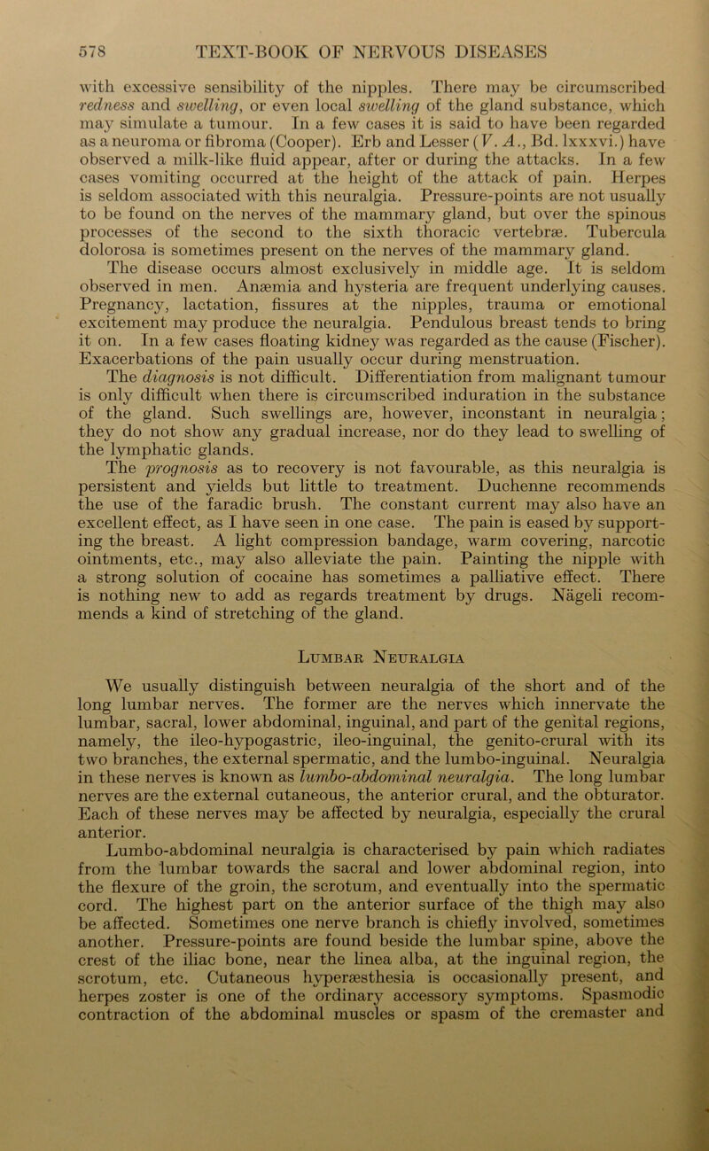 with excessive sensibility of the nipples. There may be circumscribed redness and swelling, or even local swelling of the gland substance, which may simulate a tumour. In a few cases it is said to have been regarded as a neuroma or fibroma (Cooper). Erb and Lesser (V. A., Bd. lxxxvi.) have observed a milk-like fluid appear, after or during the attacks. In a few cases vomiting occurred at the height of the attack of pain. Herpes is seldom associated with this neuralgia. Pressure-points are not usually to be found on the nerves of the mammary gland, but over the spinous processes of the second to the sixth thoracic vertebrae. Tubercula dolorosa is sometimes present on the nerves of the mammary gland. The disease occurs almost exclusively in middle age. It is seldom observed in men. Anaemia and hysteria are frequent underlying causes. Pregnancy, lactation, fissures at the nipples, trauma or emotional excitement may produce the neuralgia. Pendulous breast tends to bring it on. In a few cases floating kidney was regarded as the cause (Fischer). Exacerbations of the pain usually occur during menstruation. The diagnosis is not difficult. Differentiation from malignant tumour is only difficult when there is circumscribed induration in the substance of the gland. Such swellings are, however, inconstant in neuralgia; they do not show any gradual increase, nor do they lead to swelling of the lymphatic glands. The prognosis as to recovery is not favourable, as this neuralgia is persistent and yields but little to treatment. Duchenne recommends the use of the faradic brush. The constant current may also have an excellent effect, as I have seen in one case. The pain is eased by support- ing the breast. A light compression bandage, warm covering, narcotic ointments, etc., may also alleviate the pain. Painting the nipple with a strong solution of cocaine has sometimes a palliative effect. There is nothing new to add as regards treatment by drugs. Nageli recom- mends a kind of stretching of the gland. Lumbar Neuralgia We usually distinguish between neuralgia of the short and of the long lumbar nerves. The former are the nerves which innervate the lumbar, sacral, lower abdominal, inguinal, and part of the genital regions, namely, the ileo-hypogastric, ileo-inguinal, the genito-crural with its two branches, the external spermatic, and the lumbo-inguinal. Neuralgia in these nerves is known as lumbo-abdominal neuralgia. The long lumbar nerves are the external cutaneous, the anterior crural, and the obturator. Each of these nerves may be affected by neuralgia, especially the crural anterior. Lumbo-abdominal neuralgia is characterised by pain which radiates from the lumbar towards the sacral and lower abdominal region, into the flexure of the groin, the scrotum, and eventually into the spermatic cord. The highest part on the anterior surface of the thigh may also be affected. Sometimes one nerve branch is chiefly involved, sometimes another. Pressure-points are found beside the lumbar spine, above the crest of the iliac bone, near the linea alba, at the inguinal region, the scrotum, etc. Cutaneous hypersesthesia is occasionally present, and herpes zoster is one of the ordinary accessory symptoms. Spasmodic contraction of the abdominal muscles or spasm of the cremaster and